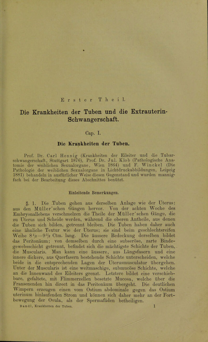 Erster Theil. Die Krankheiten der Tuben und die Extrauterin- Schwangerschaft. Cap. I. Die Krankheiten der Tuben. Prof. Dr. Carl Hennig (Krankheiten der Eileiter und die Tubar- schwangerschaft, Stuttgart 1876), Prof. Dr. Jul. Klob (Pathologische Ana- tomie der weiblichen Sexualorgane, Wien 1864) und F. Winckel (Die Pathologie der weiblichen Sexualorgane in Lichtdruckabbildungen, Leipzig 1881) behandeln in ausfürlicher Weise diesen Gregenstand und wurden mannig- fach bei der Bearbeitung dieses Abschnittes benützt. Einleitende Bemerkungen. §. 1, Die Tuben gehen aus derselben Anlage wie der Uterus: aus den Müller'sehen (rängen hervor. Von der achten Woche des Embryonallebens verschmelzen die Theile der Müller'sehen (ränge, die zu Uterus und Scheide werden, während die oberen Antheile, aus denen die Tuben sich bilden, getrennt bleiben. Die Tuben haben daher auch eine ähnliche Textur wie der Uterus; sie sind beim geschlechtsreifen Weibe 8^/2—9^/2 Ctm. lang. Die äussere Bedeckung derselben bildet das Peritonäum; von demselben durch eine subseröse, zarte Binde- gewebsschicht getrennt, befindet sich, die mächtigste Schichte der Tuben, die Muscularis. Man kann eine äussere, aus Längsfasern und eine innere dickere, aus Querfasern bestehende Schichte unterscheiden, welche beide in die entsprechenden Lagen der Uterusmusculatur übergehen. Unter der Muscularis ist eine weitmaschige, submucöse Schichte, welche an die Innenwand des Eileiters grenzt. Letztere bildet eine verschieb- bare, gefaltete, mit Flimmerzellen besetzte Mucosa, welche über die Fransenenden hin direct in das Peritonäum übergeht. Die deutlichen Wimpern erzeugen einen vom Ostium abdominale gegen das Ostium uterinum hinlaufenden Strom und können sich daher mehr an der Fort- bewegung der Ovula, als der Spermafäden betheiligen.
