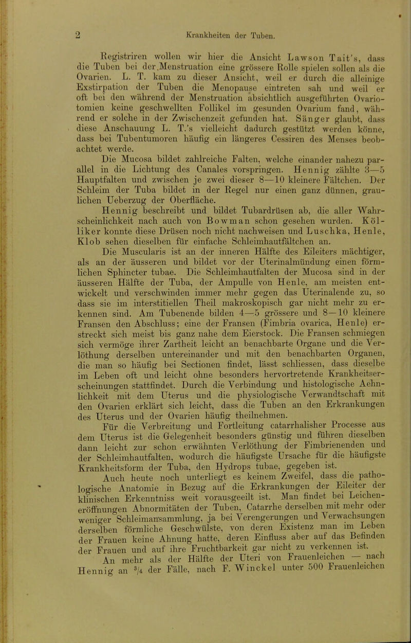 Registriren wollen wir hier die Ansicht Lawson Tait's, dass die Tuben bei der .Menstruation eine grössere Rolle spielen sollen als die Ovarien. L. T. kam zu dieser Ansicht, weil er durch die alleinige Exstirpation der Tuben die Menopause eintreten sah und weil er oft bei den während der Menstruation absichtlich ausgeführten Ovario- tomien keine geschwellten Follikel im gesunden Ovarium fand, wäh- rend er solche in der Zwischenzeit gefunden hat. Sänger glaubt, dass diese Anschauung L. T.'s vielleicht dadurch gestützt werden könne, dass bei Tubenturaoren häufig ein längeres Cessiren des Menses beob- achtet werde. Die Mucosa bildet zahlreiche Falten, welche einander nahezu par- allel in die Lichtung des Canales vorspringen. Hennig zählte 3—5 Hauptfalten und zwischen je zwei dieser 8—10 kleinere Fältchen. Der Schleim der Tuba bildet in der Regel nur einen ganz dünnen, grau- lichen Ueberzug der Oberfläche. Hennig beschreibt und bildet Tubardrüsen ab, die aller Wahr- scheinlichkeit nach auch von Bowman schon gesehen wurden. Köl- liker konnte diese Drüsen noch nicht nachweisen und Luschka, Henle, Kl ob sehen dieselben für einfache Schleimhautfältchen an. Die Muscularis ist an der inneren Hälfte des Eileiters mächtiger, als an der äusseren und bildet vor der Uterinalmündung einen förm- lichen Sphincter tubae. Die Schleimhautfalten der Mucosa sind in der äusseren Hälfte der Tuba, der Ampulle von Henle, am meisten ent- wickelt und verschwinden immer mehr gegen das Uterinalende zu, so dass sie im interstitiellen Theil makroskopisch gar nicht mehr zu er- kennen sind. Am Tubenende bilden 4—^5 grössere und 8—10 kleinere Fransen den Abschluss; eine der Fransen (Fimbria ovarica, Henle) er- streckt sich meist bis ganz nahe dem Eierstock. Die Fransen schmiegen sich vermöge ihrer Zartheit leicht an benachbarte Organe und die Ver- löthung derselben untereinander und mit den benachbarten Organen, die man so häufig bei Sectionen findet, lässt schliessen, dass dieselbe im Leben oft und leicht ohne besonders hervortretende Krankheitser- scheinungen stattfindet. Durch die Verbindung und histologische Aehn- lichkeit mit dem Uterus und die physiologische Verwandtschaft mit den Ovarien erklärt sich leicht, dass die Tuben an den Erkrankungen des Uterus und der Ovarien häufig theilnehmen. Für die Verbreitung und Fortleitung catarrhalisher Processe aus dem Uterus ist die Grelegenheit besonders günstig und führen dieselben dann leicht zur schon erwähnten Verlöthung der Fimbrienenden und der Schleimhautfalten, wodurch die häufigste Ursache für die häufigste Krankheitsform der Tuba, den Hydrops tubae, gegeben ist. Auch heute noch unterliegt es keinem Zweifel, dass die patho- logische Anatomie in Bezug auf die Erkrankungen der Eileiter der klinischen Erkenntniss weit vorausgeeüt ist. Man findet bei Leichen- eröffnungen Abnormitäten der Tuben, Catarrhe derselben mit mehr oder weniger Schleimansammlung, ja bei Verengerungen und Verwachsungen derselben förmliche Geschwülste, von deren Existenz man im Leben der Frauen keine Ahnung hatte, deren Einfluss aber auf das Befinden der Frauen und auf ihre Fruchtbarkeit gar nicht zu verkennen ist. An mehr als der Hälfte der Uteri von Frauenleichen — nach Hennig an der Fälle, nach F. Winckel unter 500 Frauenleichen