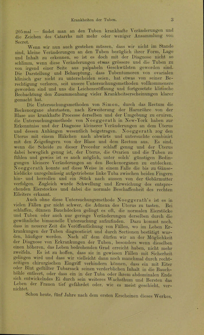 205 mal — findet man an den Tuben krankhafte Veränderungen und die Zeichen des Catarrhs mit mehr oder weniger Ansammlung von Secret. Wenn wir nun auch gestehen müssen, dass wir nicht im Stande sind, kleine Veränderungen an den Tuben bezüglich ihrer Form, Lage und Inhalt zu erkennen, so ist es doch mit der Diagnose nicht so schlimm, wenn diese Veränderungen etwas grössere und die Tuben zu von irgend einer Seite aus palpabeln Geschwülsten geworden sind. Die Darstellung und Behauptung, dass Tubentumoren von ovarialen klinisch gar nicht zu unterscheiden seien, hat etwas von seiner Be- rechtigung verloren, seit unsere Untersuchungsmethoden vollkommenere geworden sind und uns die Leicheneröffnung und fortgesetzte klinische Beobachtung den Zusammenhang vieler Krankheitserscheinungen klarer gemacht hat. Die Untersuchungsmethoden von Simon, durch das Rectum die Beckenorgane abzutasten, nach Erweiterung der Harnröhre von der Blase aus krankhafte Processe derselben und der Umgebung zu eruiren, die Untersuchungsmethode von Noeggerath in New-York haben zur Erkenntniss. und der Diagnose kleinerer Veränderungen an dem Uterus und dessen Anhängen wesenthch beigetragen. Noeggerath zog den Uterus mit einem Häkchen nach abwärts und untersuchte combinirt mit den Zeigefingern von der Blase und dem Rectum aus. Es sind, wenn die Scheide zu dieser Procedur schlaff genug und der Uterus dabei beweglich genug ist, der Uterus, die Ovarien und die Tuben zu fühlen und gewiss ist es auch möglich, unter solch' günstigen Bedm- gungen kleinere Veränderungen an den Beckenorganen zu entdecken. Noeggerath konnte auf diese Weise in einem Falle die bis zu Gränse- Ideldicke unregelmässig aufgetriebene linke Tuba zwischen beiden Fingern hin- und herrollen und ein Stück nach aussen von der Grebärmutter verfolgen. Zugleich wurde Schwellung und Erweichung des entspre- chenden Eierstockes und dabei die normale Beschaffenheit des rechten Eileiters erkannt. Auch ohne diese Untersuchungsmethode Noeggerath's ist es in vielen Fällen gar nicht schwer, die Adnexa des Uterus zu tasten. Bei schlaffen, dünnen Bauchdecken gelingt es oft, die normalen Eierstöcke und Tuben oder auch nur geringe Veränderungen derselben durch die gewöhnliche bimanuelle Untersuchung aufzufinden. Dazu kommt noch, dass in neuerer Zeit die Veröffentlichung von Fällen, wo im Leben Er- krankungen der Tuben diagnosticirt und durch Sectionen bestätigt wur- den, häufiger werden. Nach all' dem dürfen wir an der Möglichkeit der Diagnose von Erkrankungen der Tuben, besonders wenn dieselben einen höheren, das Leben bedrohenden Grrad erreicht haben, nicht mehr zweifeln. Es ist zu hoffen, dass sie in gewissen Fällen mit Sicherheit gelingen wird und dass wir vielleicht dann noch manchmal durch recht- zeitigen chirurgischen Eingriff verhindern können, dass ein mit Eiter oder Blut gefüllter Tubarsack seinen verderblichen Inhalt in die Bauch- höhle entleert, oder dass ein in der Tuba oder ihrem abdominalen Ende sich entwickelndes Ei durch sein weiteres Wachsthum und Bersten das Leben der Frauen tief gefährdet oder, wie es meist geschieht, ver- nichtet. Schon heute, fünf Jahre nach dem ersten Erscheinen dieses Werkes,