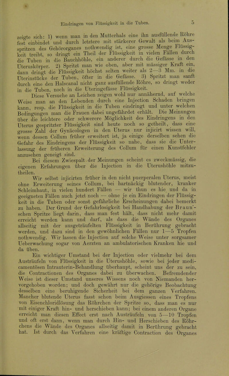 zeio-te sich: 1) wenn man in den Mutterhals eine ihn ausfüllende Röhre fest einbindet und durch letztere mit stärkerer Gewalt als beim Aus- spritzen des Gehörorganes nothwendig ist, eine grosse Menge Flüssig- keit treibt, so dringt ein Theü der Flüssigkeit in vielen Fällen durch die Tuben in die Bauchhöhle, ein anderer durch die Gefasse m den Uteruskörper. 2) Spritzt man wie oben, aber mit mässiger Kraft ein, dann dringt die Flüssigkeit höchst selten weiter als 2—3 Mm. in die Uterinstücke der Tuben, öfter in die Gefasse. 3) Spritzt man sanft durch eine den Halscanal nicht ganz ausfüllende Röhre, so dringt weder in die Tuben, noch in die Uteringefässe Flüssigkeit. Diese Versuche an Leichen zeigen wohl nur annähernd, auf welche Weise man an den Lebenden durch eine Injection Schaden bringen kann, resp. die Flüssigkeit in die Tuben eindringt und unter welchen Bedmgungen man die Frauen dabei ungefährdet erhält. Die Meinungen über die leichtere oder schwerere Möglichkeit des Eindringens in den Uterus gespritzter Flüssigkeit sind heute noch so getheilt, dass eine grosse Zahl der Gynäcologen in den Uterus nur injicirt wissen will, wenn dessen Collum früher erweitert ist, ja einige derselben sehen die Gefahr des Eindringens der Flüssigkeit so nahe, dass sie die Unter- lassung der früheren Erweiterung des Collum für einen Kunstfehler anzusehen geneigt sind. Bei diesem Zwiespalt. der Meinungen scheint es zweckmässig, die eigenen Erfahrungen über die Injection in die Uterushöhle mitzu- theilen. Wir selbst injicirten früher in den nicht puerperalen Uterus, meist ohne Erweiterung seines Collum, bei hartnäckig blutender, kranker Schleimhaut, in vielen hundert Fällen — wir thun es hie und da in geeigneten Fällen auch jetzt noch — ohne je ein Eindringen der Flüssig- keit in die Tuben oder sonst gefährliche Erscheinungen dabei bemerkt zu haben. Der Grund der Gefahrlosigkeit bei Handhabung der Braun- sehen Spritze liegt darin, dass man fest hält, dass nicht mehr damit erreicht werden kann und darf, als dass die Wände des Organes allseitig mit der ausgeträufelten Flüssigkeit in Berührung gebracht werden, und dazu sind in den gewöhnlichen Fällen nur 1—5 Tropfen nothwendig. Wir lassen die Injection auf solche Weise unter sorgsamer Ueberwachung sogar von Aerzten an ambulatorischen Kranken hie und da üben. Ein wichtiger Umstand bei der Injection oder vielmehr bei dem Austräufeln von Flüssigkeit in die Uterushöhle, sowie bei jeder medi- camentösen Intrauterin-Behandlung überhaupt, scheint uns der zu sein, die Contractionen des Organes dabei zu überwachen. Befremdender Weise ist dieser Umstand unseres Wissens noch von Niemanden her- vorgehoben worden; und doch gewährt nur die gehörige Beobachtung desselben eine beruhigende Sicherheit bei dem ganzen Verfahren. Mancher blutende Uterus fasst schon beim Ausgiessen eines Tropfens von Eisenchloridlösung das Röhrchen der Spritze so, dass man es nur mit einiger Kraft hin- und herschieben kann; bei einem anderen Organe erreicht man diesen Effect erst nach Austräufeln. von 5—10 Tropfen und oft erst dann, wenn man durch Hin- und Herschieben des Röhr- chens die Wände des Organes allseitig damit in Berührung gebracht hat. Ist durch das Verfahren eine kräftige Contraction des Organes
