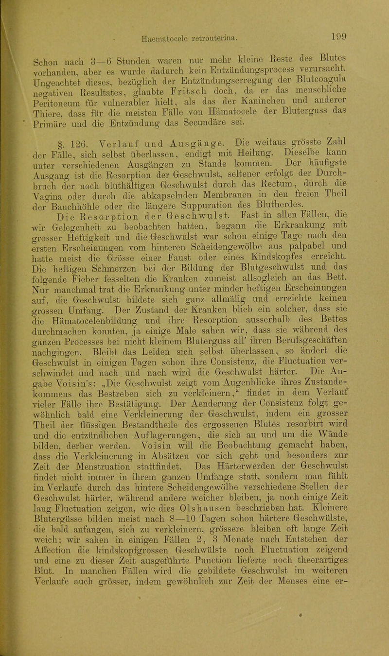Schon nach 8—6 Stunden waren nur mehr kleine Reste des Blutes vorhanden, aber es wurde dadurch kein Entzündungsprocess verursacht. Ungeachtet dieses, bezüglich der Entzündungserregung der Blutcoagula negativen Resultates, glaubte Fritsch doch, da er das menschliche Peritoneum für vulnerabler hielt, als das der Kaninchen und anderer Thiere, dass für die meisten Fälle von Hämatocele der Bluterguss das Primäre und die Entzündung das Secundäre sei. §. 126. Verlauf und Ausgänge. Die weitaus grösste Zahl der Fälle, sich selbst überlassen, endigt mit Heilung. Dieselbe kann unter verschiedenen Ausgängen zu Stande kommen. Der häufigste Ausgang ist die Resorption der Greschwulst, seltener erfolgt der Durch- bruch der noch bluthältigen Greschwulst durch das Rectum, durch die Vagina oder durch die abkapselnden Membranen in den freien Theil dei^ Bauchhöhle oder die längere Suppuration des Blutherdes. Die Resorption der Greschwulst. Fast in allen Fällen, die wir Gelegenheit zu beobachten hatten, begann die Erkrankung mit grosser Heftigkeit und die Greschwulst war schon einige Tage nach den ersten Erscheinungen vom hintereu Scheidengewölbe aus palpabel und hatte meist die Grösse einer Faust oder eines Kindskopfes erreicht. Die heftigen Schmerzen bei der Bildung der Blutgeschwulst und das folgende Fieber fesselten die Kranken zumeist allsogleich an das Bett. Nm- manchmal trat die Erkrankung unter minder heftigen Erscheinungen auf, die Geschwulst bildete sich ganz allmälig und erreichte keinen grossen Umfang. Der Zustand der Kranken blieb ein solcher, dass sie die Hämatocelenbildung und ihre Resorption ausserhalb des Bettes durchmachen konnten, ja einige Male sahen wir, dass sie während des ganzen Processes bei nicht kleinem Bluterguss all' iliren Berufsgescliäften nachgingen. Bleibt das Leiden sich selbst überlassen, so ändert die Geschwulst in einigen Tagen schon ihre Cousistenz, die Fluctuation ver- schwindet und nach und nach wird die Geschwulst härter. Die An- gabe Voisin s: „Die Geschwulst zeigt vom Augenblicke ihres Zustande- kommens das Bestreben sich zu verkleinern, findet in dem Verlauf vieler Fälle ihre Bestätigung. Der Aenderung der Consistenz^ folgt ge- wöhnlich bald eine Verkleinerung der Geschwulst, indem ein grosser Theil der flüssigen Bestandtheile des ergossenen Blutes resorbirt wird und die entzündlichen Auflagerungen, die sich an und um die Wände bilden, derber werden. Voisin will die Beobachtung gemacht haben, dass die Verkleinerung in Absätzen vor sich geht und besonders zur Zeit der Menstruation stattfindet. Das Härterwerden der Geschwulst findet nicht immer in ihrem ganzen Umfange statt, sondern man fühlt im Verlaufe durch das hintere Scheidengewölbe verschiedene Stellen der Oeschwulst härter, während andere weicher bleiben, ja noch einige Zeit lang Fluctuation zeigen, wie dies 01shausen beschrieben hat. Kleinere Blutergüsse bilden meist nach 8—10 Tagen schon härtere Geschwülste, die bald anfangen, sich zu verkleinern, grössere bleiben oft lange Zeit weich: wir sahen in einigen Fällen 2, 3 Monate nach Entstehen der Affection die kindskopfgrossen Geschwülste noch Fluctuation zeigend und eine zu dieser Zeit ausgeführte Function lieferte noch theerartiges Blut. In manchen Fällen wird die gebildete Geschwulst im weiteren Verlaufe auch grösser, indem gewöhnlich zur Zeit der Menses eine er-