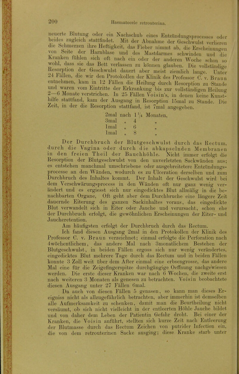 neuerte Blutung oder eni Nachschub eines Enteündungsprocesses oder beides zugleich stattfindet. Mit der Abnahme der Geschwulst verlieren die Schmerzen ihi^ Heftigkeit, das Fieber nimmt ab, die Erscheinuniren von beite der Harnblase und des Mastdarmes schwinden und die Jvranken luhlen sich oft nach ein oder der anderen Woche schon so wohl, dass sie das Bett verlassen zu können glauben. Die vollständige Kesorption der Geschwulst dauert aber meist ziemlich lange. Unter 24 Fallen, die wir den Protokollen der Klinik des Professor C v Braun entnehmen, kam in 12 Fällen die Heil\ing durch Resorption zu Stande und waren vom Eintritte der Erkrankung bis zur vollständigen Heilun<^ 2—6 Monate verstrichen. In 25 Fällen Voisin's, in denen keine Kunst- hilfe stattfand, kam der Ausgang in Resorption 15mal zu Stande. Die Zeit, m der die Resorption stattfand, ist 7mal angegeben. 2mal nach 1 '/^ Monaten, 3mal „ 4 Imal „ 6 Imal „ 8 Der Durchbruch der Blutgeschwulst durch das Rectum, durch die Vagina oder durch die abkapselnden Membranen in den freien Theil der Bauchhöhle. Nicht immer erfolgt die Resorption der Blutgeschwulst von den unverletzten Sackwänden aus; es entstehen manchmal umschriebene oder ausgebreitetere Entzündungs- processe an den Wänden, wodurch es zu Ulceration derselben und zum Durchbruch des Inhaltes kommt. Der Inhalt der Geschwulst wird bei dem Verschwärungsprocess in den Wänden oft nur ganz wenig ver- ändert und es ergiesst sich nur eingedicktes Blut allmälig in die be- nachbarten Organe, Oft geht aber dem Durchbruche eine längere Zeit dauernde Eiterung des ganzen Sackinhaltes voraus, das eingedickte Blut verwandelt sich in Eiter oder Jauche und verursacht, schon ehe der Durchbruch erfolgt, die gewöhnlichen Erscheinungen der Eiter- und Jaucheretention. Am häufigsten erfolgt der Durchbruch durch das Rectum. Ich fand diesen Ausgang 2mal in den Protokollen der Klinik des Professor C. v. Braun verzeichnet; einmal erfolgte die Perforation nach 4wöchentlichem, das andere Mal nach Smonatlichem Bestehen der Blutgeschwulst, in beiden Fällen ergoss sich nur wenig verändertes, eingedicktes Blut mehrere Tage durch das Rectum und in beiden Fällen konnte 3 Zoll weit über dem After einmal eine erbsengrosse, das andere Mal eine für die Zeigefingersj)itze durchgängige Oefiiiung nachgewiesen werden. Die erste dieser Kranken war nach 6 Wochen, die zweite erst nach weiteren 3 Monaten als genesen zu betrachten. Voisin beobachtete diesen Ausgang unter 27 Fällen 6mal. Da auch von diesen FäUen 5 genasen, so kann man dieses Er- eigniss nicht als allzugefährlich betrachten, aber immerhin ist demselben alle Aufmerksamkeit zu schenken, damit man die Beurtheilung nicht versäumt, ob sich nicht vielleicht in der entleerten Höhle Jauche bildet und von daher dem Leben der Patientin Gefahr droht. Bei einer der Kranken, die Voisin anführt, stellten sich kurze Zeit nach Entleerung der Blutmasse durch das Rectum Zeichen von putrider Infection ein. die von dem retrouterinen Sacke ausging; diese Kranke starb unter