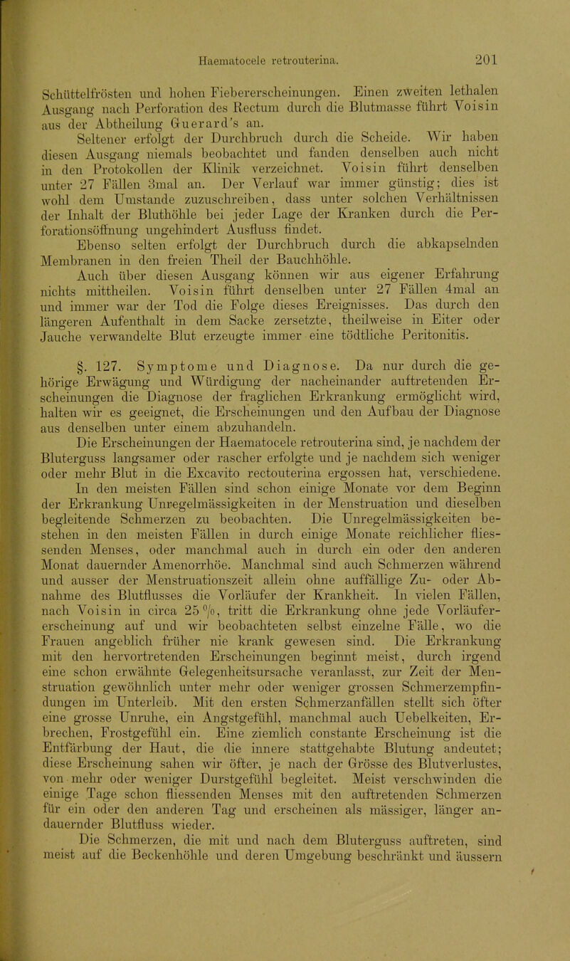 Schüttelfrösten und hohen Fiebererscheinungen. Einen zweiten lethalen Ausgang nach Perforation des Rectum durch die Blutmasse führt Voisin aus der Abtheilung Guerard's an. Seltener erfolgt der Durchbruch durch die Scheide. Wir haben diesen Ausgang niemals beobachtet und fanden denselben auch nicht in den Protokollen der Klinik verzeichnet. Voisin führt denselben unter 27 Fällen 3mal an. Der Verlauf war immer günstig; dies ist wolil dem Umstände zuzuschreiben, dass unter solchen Verhältnissen der Inhalt der Bluthöhle bei jeder Lage der Kranken durch die Per- forationsöffnung ungehindert Ausfluss findet. Ebenso selten erfolgt der Durchbruch durch die abkapselnden Membranen in den freien Theil der Bauchhöhle. Auch über diesen Ausgang können wir aus eigener Erfahrung nichts mittheilen. Voisin führt denselben unter 27 Fällen 4mal an und immer war der Tod die Folge dieses Ereignisses. Das durch den längeren Aufenthalt in dem Sacke zersetzte, theilweise in Eiter oder Jauche verwandelte Blut erzeugte immer eine tödtliche Peritonitis. §. 127. Symptome und Diagnose. Da nur durch die ge- hörige Erwägung und Würdigung der nacheinander auftretenden Er- scheinungen die Diagnose der fraglichen Erkrankung ermöglicht wird, halten wir es geeignet, die Erscheinungen und den Aufbau der Diagnose aus denselben unter einem abzuhandeln. Die Erscheinungen der Haematocele retrouterina sind, je nachdem der Bluterguss langsamer oder rascher erfolgte und je nachdem sich weniger oder mehr Blut in die Excavito rectouterina ergossen hat, verschiedene. In den meisten Fällen sind schon einige Monate vor dem Beginn der Erkrankung Unregelmässigkeiten in der Menstruation und dieselben begleitende Schmerzen zu beobachten. Die Unregelmässigkeiten be- stehen in den meisten Fällen in durch einige Monate reichlicher flies- senden Menses, oder manchmal auch in durch ein oder den anderen Monat dauernder Amenorrhöe. Manchmal sind auch Schmerzen wälirend und ausser der Menstruationszeit allein ohne auffällige Zu- oder Ab- nahme des Blutfiusses die Vorläufer der Krankheit. In vielen Fällen, nach Voisin in circa 25*^/o, tritt die Erkrankung ohne jede Vorläufer- erscheinung auf und wir beobachteten selbst einzelne Fälle, wo die Frauen angeblich früher nie krank gewesen sind. Die Erkrankung mit den hervortretenden Erscheinungen beginnt meist, durch irgend eme schon erwähnte Gelegenheitsursache veranlasst, zur Zeit der Men- struation gewöhnlich unter mehr oder weniger grossen Schmerzempfin- dungen im Unterleib. Mit den ersten Schmerzanfällen stellt sich öfter eine grosse Unruhe, ein Angstgefühl, manchmal auch Uebelkeiten, Er- brechen, Frostgefühl ein. Eine ziemlich constante Erscheinung ist die Entfärbung der Haut, die die innere stattgehabte Blutung andeutet; diese Erscheinung sahen wir öfter, je nach der Grösse des Blutverlustes, von mehr oder weniger Durstgefühl begleitet. Meist verschwinden die einige Tage schon fliessenden Menses mit den auftretenden Schmerzen für ein oder den anderen Tag und erscheinen als mässiger, länger an- dauernder Blutfluss wieder. Die Schmerzen, die mit und nach dem Bluterguss auftreten, sind meist auf die Beckenhöhle und deren Umgebung beschränkt und äussern