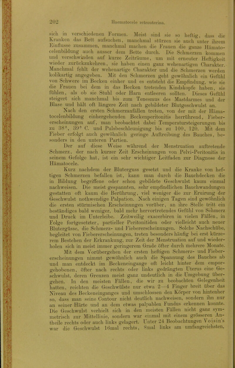 sich in verschiedenen Formen. Meist sind sie so heftig, dass die Kranken das Bett aufsuchen, manchmal stürzen sie auch unter ihrem EinHusse zusammen, manchmal machen die Frauen die ganze Hämato- celenbildung auch ausser dem Bette durch. Die Schmerzen kommen und verschwijiden auf kurze Zeiträume, um mit erneuter Heftigkeit wieder zurückzukehren, sie haben einen ganz wehenartigen Charakter. Manchmal fehlt der wehenartige Charakter und die Schmerzen werden kolikartig angegeben. Mit den Schmerzen geht gewöhnlich ein Gefühl von Schwere im Becken einher und es entsteht die Empfindung, wie sie die Frauen bei dem in das Becken tretenden Kindskopfe haben, sie fühlen, als ob sie Stuhl oder Harn entleeren sollten. Dieses Gefühl steigert sich manchmal bis zum Tenesmus des Mastdarmes und der Blase und hält oft längere Zeit nach gebildeter Blutgeschwulst an. Nach den ersten Schmerzanfällen treten, von der mit der Häma- tocelenbildung einhergehenden Beckenperitonitis herrührend, Fieber- erscheinungen auf, man beobachtet dabei Temperatursteigerungen bis zu 38 0, 39 C. und Pulsbeschleunigung bis zu 100, 120. Mit dem Fieber erfolgt auch gewöhnlich geringe Auftreibung des Bauches, be- sonders in den unteren Partien. Der auf diese Weise während der Menstruation auftretende Schmerz, der nach kurzer Zeit Erscheinungen von Pelvi-Peritonitis in seinem Gefolge hat, ist ein sehr wichtiger Leitfaden zur Diagnose der Hämatocele. Kurz nachdem der Bluterguss gesetzt und die Kranke von hef- tigen Schmerzen befallen ist, kann man durch die Bauchdecken die in Bildung begriffene oder schon gebildete Geschwulst kaum einmal nachweisen. Die meist gespannten, sehr empfindlichen Bauchwandungen gestatten oft kaum die Berührung, viel weniger die zur Eruirung der Geschwulst nothwendige Palpation. Nach einigen Tagen sind gewöhnlich die ersten stürmischen Erscheinungen vorüber, an ihre Stelle tritt ein beständiges bald weniger, bald melu' hervortretendes Gefühl von Schmerz und Druck im Unterleibe. Zeitweilig exacerbiren in vielen Fällen, in Folge fortgesetzter, partieller Peritonitiden oder vielleicht auch neuer Blutergüsse, die Schmerz- und Fiebererscheinungen. Solche Nachschübe, begleitet von Fiebererscheinungen, treten besonders häufig bei erst kürze- rem Bestellen der Erkrankung, zur Zeit der Menstruation auf und wieder- holen sich in meist immer geringerem Grade öfter durch mehrere Monate. Mit dem Vorübergehen der ersten heftigen Schmerz- und Fieber- erscheinungen nimmt gewöhnlich auch die Spannung des Bauches ab und man entdeckt im Beckeneingange oft leicht hinter dem empor- gehobenen, öfter nach rechts oder links gedrängten Uterus eine Ge- schwulst, deren Grenzen meist ganz undeutlich in die Umgebung über- gehen. In den meisten Fällen, die wir zu beobachten Gelegenheit hatten, reichten die Geschwülste nur etwa 2—4 Finger breit über das Niveau des Beckeneinganges und umschlossen den Körper von hintenher so, dass man seine Contour nicht deutlich nachweisen, sondern ihn nur an seiner Härte und an dem etwas palpablen Fundus erkennen konnte. Die Geschwulst verhielt sich in den meisten Fällen nicht ganz sym- metrisch zur Mittellinie, sondern war eiimial mit einem grösseren An- theile rechts oder auch links gelagert. Unter 24 Beobachtungen Voisin's war die Geschwulst 16mal rechts, Smal links am umfangreichsten,