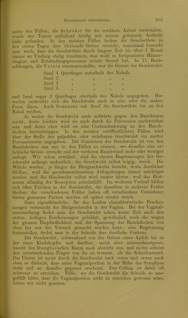 unter den Fällen, die Schröder für die erwähnte Arbeit verwendete, wurde der Tumor auffallend häufig mit seinem grösseren Antheile links gefunden. In den meisten Fällen hatten die Geschwülste in den ersten Tagen ihre bleibende Grösse erreicht, manchmal bemerkt man auch, dass die Geschwülste durch längere Zeit bis über 1 Monat hinaus an Umfang stetig zunehmen, was wohl in fortgesetzten Hämor- rhagien und Entzündungsprocessen seinen Grund hat. In 15 Beob- achtungen, die Voisin zusammenstellte, war die Grenze der Geschwulst: ömal 4 Querfinger unterhalb des Nabels, 6mal 3 „ „ „ „ 2mal 1 „ „ „ „ Imal 5 „ „ n ,) und Imal sogar 2 Querfinger oberhalb des Nabels angegeben. Bis- weilen erstreckte sich die Geschwulst auch in eine oder die andere Fossa iliaca. Auch Scanzoni sah 2mal die Geschwülste bis an den Nabel reichen. Je weiter die Geschwulst nach aufwärts gegen den Bauchraum reicht, desto leichter wird sie auch durch die Percussion nachweisbar sem und desto eher wird sie eine Contouränderung an den Bauch- decken hervorbringen. In den meisten veröffentlichten Fällen wird über der Stelle der palpablen oder sichtbaren Geschwulst ein matter Percussionston angegeben. Die Consistenz der Geschwulst ist von den , Bauchdecken aus nur in den Fällen zu eruiren, wo dieselbe eine er- hebliche Grösse erreicht und der vorderen Bauchwand mehr oder weniger anliegt. Wie schon erwähnt, sind die oberen Begrenzungen der Ge- schwulst anfangs undeutlich, die Geschwulst selbst teigig, weich. Die Wände werden, je länger die Blutgeschwulst besteht, desto deutlicher fühlbar, weil die pseudomembranösen Abkapslungen immer mächtiger werden und die Geschwulst selbst wird immer härter, weil das Blut- serum allmälig der Resorption anheimfällt. Im weiteren Verlauf bilden sich öfter Furchen in der Geschwulst, die dieselben in mehrere Felder theilen; die verschiedenen Felder haben oft verschiedene Consistenz; härter gewesene Partien werden oft später wieder weich. Ganz eigenthümliche, für das Leiden charakteristische Erschei- nungen verursacht die Blutgeschwulst in der Vagina. Bei der Vaginal- untersuchung findet man die Geschwulst schon kurze Zeit nach den ersten, heftigen Erscheinungen gebildet, gewöhnlich noch ehe wegen der grossen Empfindlichkeit und der Spannung der Bauchdecken von oben her nur der Versuch gemacht werden kann, eine Begrenzung festzustellen, findet man in der Scheide ihre deutliche Contour. Die Geschwulst, schwankend von der Grösse eines Apfels bis zu der eines Kindskopfes und darüber, meist aber männerfaustgross, baucht den D ouglas'schen Raum nach abwärts aus, und nichts scheint den untersuchenden Finger von ihr zu trennen, als die Scheidenwand. Der Uterus ist meist durch die Geschwulst nach vorne und etwas nach oben so dislocirt, dass seine Vaginalportion in der Höhe der Symphyse steht und an dieselbe gepresst erscheint. Das Collum ist dabei oft schwerer zu erreichen. Fälle, wo die Geschwulst die Scheide so aus- gefüllt hätte, dass die Vaginalportion nicht zu erreichen gewesen wäre, haben wir nicht gesehen.