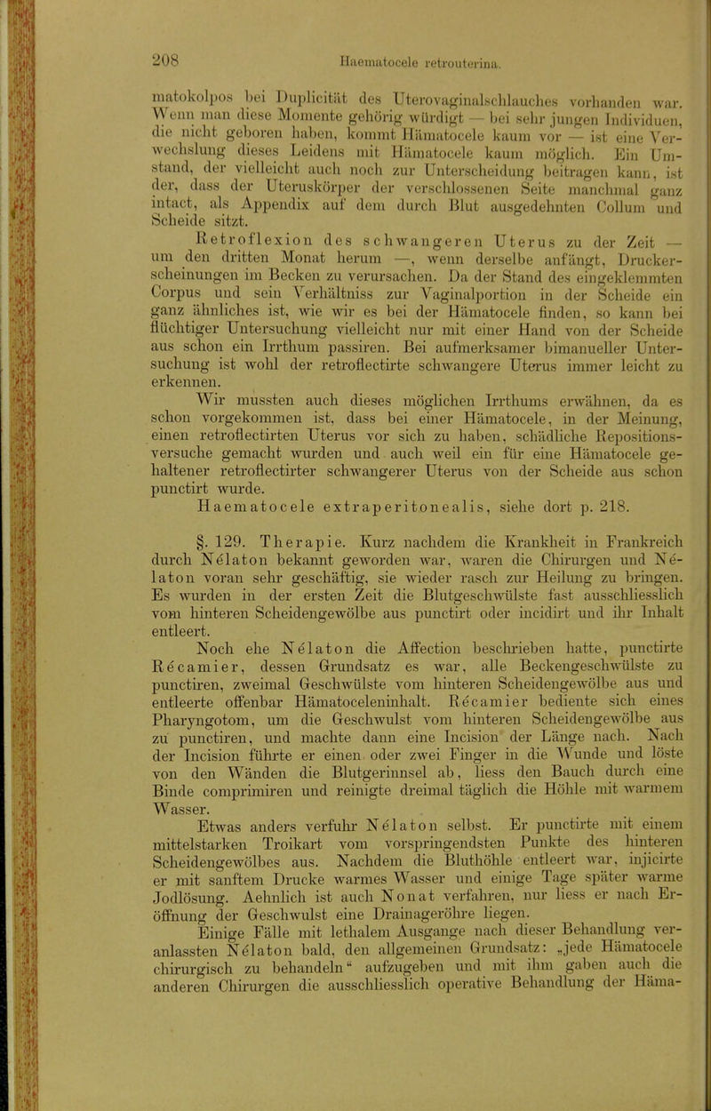 raatokolpos bei Duplicität des Uterovaginalschlauches vorhanden war. Wenn man diese Momente gehörig- würdigt — bei sehr jungen Individuen, die nicht geboren haben, kommt Hämatocele kaum vor — ist eine Ver- wechslung dieses Leidens mit Hämatocele kaum möglich. Ein Um- stand, der vielleicht auch noch zur Unterscheidung l)eitragen kann, ist der, dass der Uteruskörper der verschlossenen Seite manchmal ganz intact, als Appendix auf dem durch Blut ausgedehnten Collum und Scheide sitzt. Retroflexion des schwangeren Uterus zu der Zeit — um den dritten Monat herum —, wenn derselbe anfängt, Drucker- scheinungen im Becken zu verursachen. Da der Stand des eingeklemmten Corpus und sein Verhältniss zur Vaginalportion in der Scheide ein ganz ähnliches ist, wie wir es bei der Hämatocele finden, so kann bei flüchtiger Untersuchung vielleicht nur mit einer Hand von der Scheide aus schon ein Irrthum passiren. Bei aufmerksamer bimanueUer Unter- suchung ist wohl der retroflectirte schwangere Uterus immer leicht zu erkennen. Wir mussten auch dieses möglichen Irrthums erwähnen, da es schon vorgekommen ist, dass bei einer Hämatocele, in der Meinung, einen retroflectirten Uterus vor sich zu haben, schädliche Repositions- versuche gemacht wurden und auch weil ein für eine Hämatocele ge- haltener retroflectirter schwangerer Uterus von der Scheide aus schon punctirt wurde. Haematocele extraperitonealis, siehe dort p. 218. §. 129. Therapie. Kurz nachdem die Krankheit in Frankreich durch Nelaton bekannt geworden war, waren die Chirurgen und Ne- laton voran sehr geschäftig, sie wieder rasch zur Heilung zu bringen. Es wurden in der ersten Zeit die Blutgeschwülste fast ausschliesslich vom hinteren Scheidengewölbe aus punctirt oder incidirt und ihr Inhalt entleert. Noch ehe Nelaton die Affection beschrieben hatte, j)unctirte Recamier, dessen Grundsatz es war, alle Beckengeschwülste zu punctiren, zweimal Geschwülste vom hinteren Scheidengewölbe aus und entleerte offenbar Hämatoceleninhalt. Recamier bediente sich eines Pharyngotom, um die Geschwulst vom hinteren Scheidengewölbe aus zu punctiren, und machte dann eine Incision der Länge nach. Nach der Incision führte er einen oder zwei Finger in die Wunde und löste von den Wänden die Blutgerinnsel ab, Hess den Bauch durch eine Binde comprimiren und reinigte dreimal täglich die Höhle mit warmem Wasser. Etwas anders verfuhr Nelaton selbst. Er punctirte mit einem mittelstarken Troikart vom vorspringendsten Punkte des hinteren Scheidengewölbes aus. Nachdem die Bluthöhle entleert war, injicirte er mit sanftem Drucke warmes Wasser und einige Tage später warme Jodlösung. Aehnlich ist auch Nonat verfahren, nur Hess er nach Er- öffnung der Geschwulst eine Drainageröhre Hegen. Einige Fälle mit lethalem Ausgange nach dieser Behandlung ver- anlassten Nelaton bald, den aUgemeinen Grundsatz: „jede Hämatocele chirurgisch zu behandeln aufzugeben und mit ihm gaben auch die anderen Chirurgen die ausschliesslich operative Behandlung der Häma-