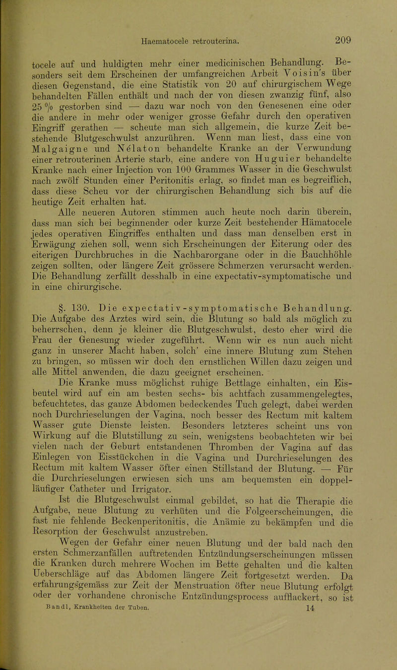 tocele auf und huldigten mehr einer medicinischen Behandlung. Be- sonders seit dem Erscheinen der umfangreichen Arbeit Voisins über diesen Gregenstand, die eine Statistik von 20 auf chirurgischem Wege behandelten Fällen enthält und nach der von diesen zwanzig fünf, also 25 '^jo gestorben sind — dazu war noch von den Genesenen eine oder die andere in mehr oder weniger grosse Gefahr durch den operativen Eingriff gerathen — scheute man sich allgemein, die kurze Zeit be- stehende Blutgeschwulst anzurühren. Wenn man liest, dass eine von Malgaigne und Nelaton behandelte Kranke an der Verwundung einer retrouterinen Arterie starb, eine andere von H u g u i e r behandelte Kranke nach einer Injection von 100 Grammes Wasser in die Geschwulst nach zwölf Stunden einer Peritonitis erlag, so findet man es begreiflich, dass diese Scheu vor der chirurgischen Behandlung sich bis auf die heutige Zeit erhalten hat. Alle neueren Autoren stimmen auch heute noch darin überein, dass man sich bei beginnender oder kurze Zeit bestehender Hämatocele jedes operativen Eingriffes enthalten und dass man denselben erst in Erwägung ziehen soll, wenn sich Erscheinungen der Eiterung oder des eiterigen Durchbruches in die Nachbarorgane oder in die Bauchhöhle zeigen sollten, oder längere Zeit grössere Schmerzen verursacht werden. Die Behandlung zerfällt desshalb in eine expectativ-symptomatische und in eine chirurgische. §. 130. Die expectativ-symptomatische Behandlung. Die Aufgabe des Arztes wird sein, die Blutung so bald als möglich zu beherrschen, denn je kleiner die Blutgeschwulst, desto eher wird die Frau der Genesung wieder zugeführt. Wenn wir es nun auch nicht ganz in unserer Macht haben, solch' eine innere Blutung zum Stehen zu bringen, so müssen wir doch den ernstlichen Willen dazu zeigen und alle Mittel anwenden, die dazu geeignet erscheinen. Die Kranke muss möglichst ruhige Bettlage einhalten, ein Eis- beutel wird auf ein am besten sechs- bis achtfach zusammengelegtes, befeuchtetes, das ganze Abdomen bedeckendes Tuch gelegt, dabei werden noch Durchrieselungen der Vagina, noch besser des Rectum mit kaltem Wasser gute Dienste leisten. Besonders letzteres scheint uns von Wirkung auf die Blutstillung zu sein, wenigstens beobachteten wir bei vielen nach der Geburt entstandenen Thromben der Vagina auf das Einlegen von Eisstückchen in die Vagina und Durchrieselungen des Rectum mit kaltem Wasser öfter einen Stillstand der Blutung. — Für die Durchrieselungen erwiesen sich uns am bequemsten ein doppel- läufiger Catheter und Irrigator. Ist die Blutgeschwulst einmal gebildet, so hat die Therapie die Aufgabe, neue Blutung zu verhüten und die Folgeerscheinungen, die fast nie fehlende Beckenperitonitis, die Anämie zu bekämpfen und die Resorption der Geschwulst anzustreben. Wegen der Gefahr einer neuen Blutung und der bald nach den ersten Schmerzanfällen auftretenden Entzündungserscheinungen müssen die Kranken durch mehrere Wochen im Bette gehalten und die kalten Ueberschläge auf das Abdomen längere Zeit fortgesetzt werden. Da erfahrungsgemäss zur Zeit der Menstruation öfter neue Blutung erfolgt oder der vorhandene chronische Entzündungsprocess aufflackert, so ist Bandl, Krankheiten der Taben. 14