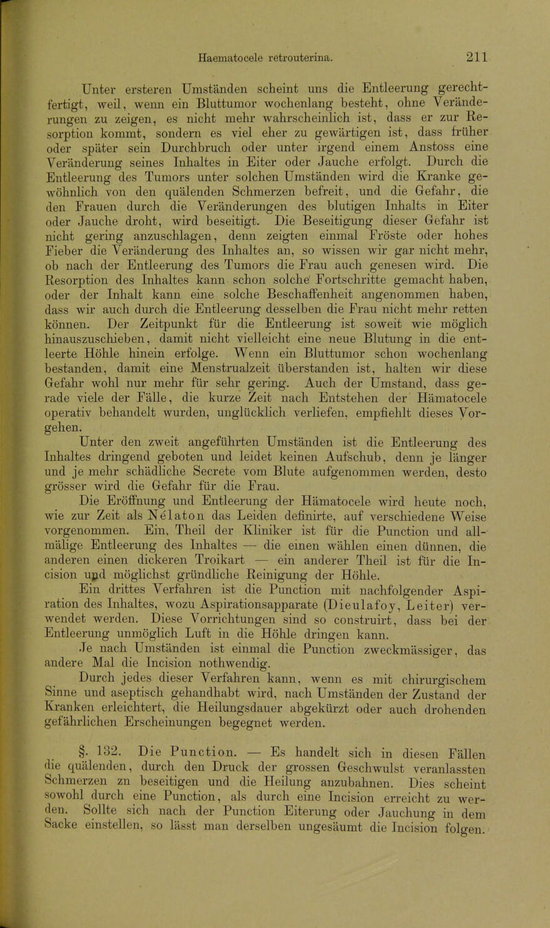 Unter ersteren Umständen scheint uns die Entleerung gerecht- fertigt, weil, wenn ein Bluttumor wochenlang besteht, ohne Verände- rungen zu zeigen, es nicht mehr wahrscheinlich ist, dass er zur Re- sorption kommt, sondern es viel eher zu gewärtigen ist, dass früher oder später sein Durchbruch oder unter irgend einem Anstoss eine Veränderung seines Inhaltes in Eiter oder Jauche erfolgt. Durch die Entleerung des Tumors unter solchen Umständen wird die Kranke ge- wöhnlich von den quälenden Schmerzen befreit, und die Gefahr, die den Frauen durch die Veränderungen des blutigen Inhalts in Eiter oder Jauche droht, wird beseitigt. Die Beseitigung dieser Gefahr ist nicht gering anzuschlagen, denn zeigten einmal Fröste oder hohes Fieber die Veränderung des Inhaltes an, so wissen wir gar nicht mehr, ob nach der Entleerung des Tumors die Frau auch genesen wird. Die Resorption des Inhaltes kann schon solche Fortschritte gemacht haben, oder der Inhalt kann eine solche Beschaffenheit angenommen haben, dass wir auch durch die Entleerung desselben die Frau nicht mehr retten können. Der Zeitpunkt für die Entleerung ist soweit wie möglich hinauszuscliieben, damit nicht vielleicht eine neue Blutung in die ent- leerte Höhle hinein erfolge. Wenn ein Bluttumor schon wochenlang bestanden, damit eine Menstrualzeit überstanden ist, halten wir diese Gefahr wohl nur mehr für sehr gering. Auch der Umstand, dass ge- rade viele der Fälle, die kurze Zeit nach Entstehen der Hämatocele operativ behandelt wurden, unglücklich verliefen, empfielilt dieses Vor- gehen. Unter den zweit angeführten Umständen ist die Entleerung des Inhaltes dringend geboten und leidet keinen Aufschub, denn je länger und je mehr schädliche Secrete vom Blute aufgenommen werden, desto grösser wird die Gefahr für die Frau. Die Eröffnung und Entleerung der Hämatocele wird heute noch, wie zur Zeit als Nelaton das Leiden definirte, auf verschiedene Weise vorgenommen. Ein, Theil der Khniker ist für die Function und all- mälige Entleerung des Inhaltes — die einen wählen einen dünnen, die anderen einen dickeren Troikart — ein anderer Theil ist für die In- cision u];^d möglichst gründliche Reinigung der Höhle. Ein drittes Verfahren ist die Function mit nachfolgender Aspi- ration des Inhaltes, wozu Aspirationsapparate (Dieulafoy, Leiter) ver- wendet werden. Diese Vorrichtungen sind so construirt, dass bei der Entleerung unmöglich Luft in die Höhle dringen kann. Je nach Umständen ist einmal die Function zweckmässiger, das andere Mal die Incision nothwendig. Durch jedes dieser Verfahren kann, wenn es mit chirurgischem Sinne und aseptisch gehandhabt wird, nach Umständen der Zustand der Kranken erleichtert, die Heilungsdauer abgekürzt oder auch drohenden gefährlichen Erscheinungen begegnet werden. §. 132. Die Function. — Es handelt sich in diesen Fällen die quälenden, durch den Druck der grossen Geschwulst veranlassten Schmerzen zn beseitigen und die Heilung anzubahnen. Dies scheint sowohl durch eine Function, als durch eine Incision erreicht zu wer- den. Sollte sich nach der Function Eiterung oder Jauchung in dem Sacke einstellen, so lässt man derselben ungesäumt die Incision folgen.