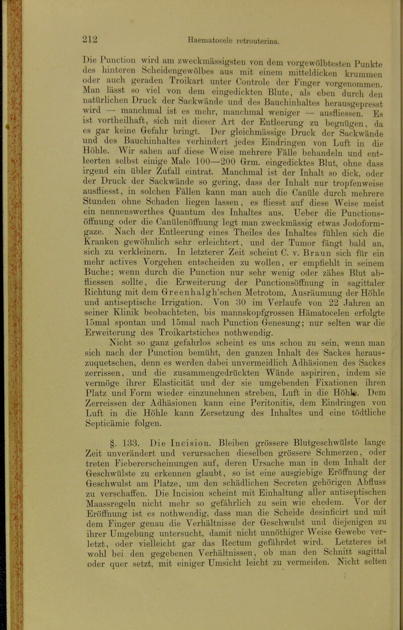 Die Function wird am zweckmässigsten von dem vorgewölbtesten Punkte des hinteren Scheidengewölbes aus mit einem mitteldicken krummen oder auch geraden Troikart unter Controle der Finger vorgenommen Man lässt so viel von dem eingedickten Blute, als eben durch den natürlichen Druck der Sackwände und des Bauchinhaltes herausgepresst wird — manchmal ist es mehr, manchmal weniger — ausfliessen. Es ist vortheilhaft, sich mit dieser Art der Entleerung zu begnügen, da es gar keine Gefahr bringt. Der gleichmässige Druck der Sackwände und des Bauchinhaltes verhindert jedes Eindringen von Luft in die Höhle. Wir sahen auf diese Weise mehrere Fälle behandeln und ent- leerten selbst einige Male 100—200 Grm. eingedicktes Blut, ohne dass irgend ein übler Zufall eintrat. Manchmal ist der Inhalt so dick, oder der Druck der Sackwände so gering, dass der Inhalt nur tropfenweise ausfliesst, in solchen Fällen kann man auch die Canüle durch mehrere Stunden ohne Schaden liegen lassen, es fliesst auf diese Weise meist ein nennenswerthes Quantum des Inhaltes aus. Ueber die Punctions- öffnung oder die CanülenöfFnung legt man zweckmässig etwas Jodoform- gaze. Nach der Entleerung eines Theiles des Inhaltes fülilen sich die Kranken gewöhnHch sehr erleichtert, und der Tumor fängt bald an, sich zu verkleinern. In letzterer Zeit scheint C. v. Braun sich für ein mehr actives Vorgehen entscheiden zu woUen, er empfiehlt in seinem Buche; wenn durch die Function nur sehr wenig oder zähes Blut ab- fliessen sollte, die Erweiterung der Punctionsöffnung in sagittaler Richtung mit dem Grreenhalgh'schen Metrotom, Ausräumung der Höhle und antiseptische Irrigation. Von 30 im Verlaufe von 22 Jahren an seiner Klinik beobachteten, bis mannskopfgrossen Hämatocelen erfolgte 15mal spontan und 15mal nach Function Genesung; nur selten war die Erweiterung des Troikartstiches nothwendig. Nicht so ganz gefahrlos scheint es uns schon zu sein, wenn man sich nach der Function bemüht, den ganzen Inhalt des Sackes heraus- zuquetschen, denn es werden dabei unvermeidlich Adhäsionen des Sackes zerrissen, und die zusammengedrückten Wände aspiriren, indem sie vermöge ihrer Elasticität und der sie umgebenden Fixationen ihren Flatz und Form wieder einzunehmen streben, Luft in die Höhl«. Dem Zerreissen der Adhäsionen kann eine Feritonitis, dem Eindringen von Luft in die Höhle kann Zersetzung des Inhaltes und eine tödthche Septicämie folgen. §. 133. Die Incision. Bleiben grössere Blutgeschwülste lange Zeit unverändert und verursachen dieselben grössere Schmerzen, oder treten Fiebererscheinungen auf, deren Ursache man in dem Inhalt der Geschwülste zu erkennen glaubt, so ist eine ausgiebige Eröffnung der Geschwulst am Flatze, um den schädlichen Secreten gehörigen Abfluss zu verschaffen. Die Incision scheint mit Einhaltung aller antiseptischen Maassregeln nicht mehr so gefährlich zu sein wie ehedem. Vor der Eröffnung ist es nothwendig, dass man die Scheide desinficirt und mit dem Finger genau die Verhältnisse der Geschwulst und diejenigen zu ihrer Umgebung untersucht, damit nicht unnöthiger Weise Gewebe ver- letzt, oder vielleicht gar das Rectum gefährdet wird. Letzteres ist wohl bei den gegebenen Verhältnissen, ob man den Schnitt sagittal oder quer setzt, mit einiger Umsicht leicht zu vermeiden. Nicht selten