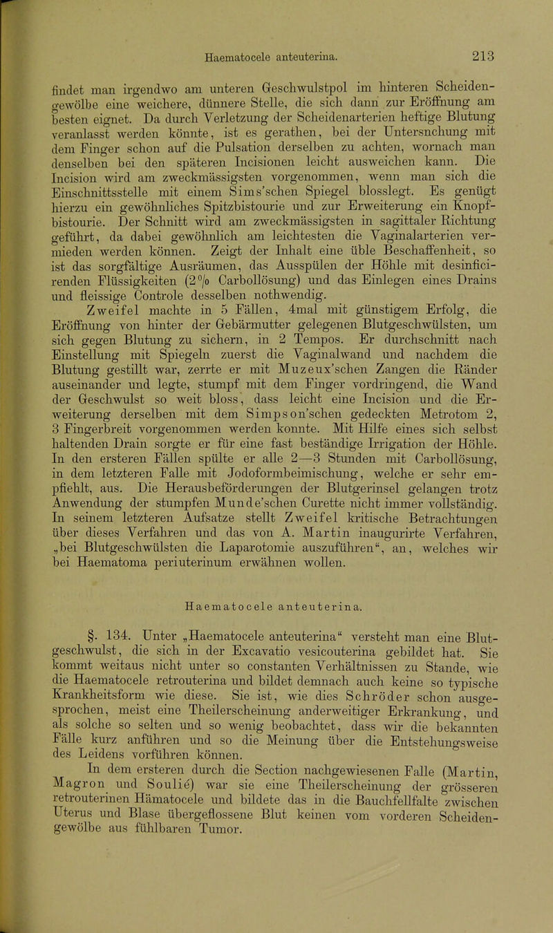 findet man irgendwo am unteren Geschwulstpol im hinteren Scheiden- o-ewölbe eine weichere, dünnere Stelle, die sich dann zur Eröffnung am besten eignet. Da durch Verletzung der Scheidenarterien heftige Blutung veranlasst werden könnte, ist es gerathen, bei der Untersuchung mit dem Finger schon auf die Pulsation derselben zu achten, wornach man denselben bei den späteren Incisionen leicht ausweichen kann. Die Incision wird am zweckmässigsten vorgenommen, wenn man sich die Einschnittsstelle mit einem Sims'schen Spiegel blosslegt. Es genügt hierzu ein gewöhnliches Spitzbistourie und zur Erweiterung ein Knopf- bistourie. Der Schnitt wird am zweckmässigsten in sagittaler Richtung gefühi-t, da dabei gewöhnlich am leichtesten die Vaginalarterien ver- mieden werden können. Zeigt der Inhalt eine üble Beschaffenheit, so ist das sorgfältige Ausräumen, das Ausspülen der Höhle mit desinfici- renden Flüssigkeiten (2°/o CarboUösung) und das Einlegen eines Drains und fleissige Controle desselben nothwendig. Zweifel machte in 5 Fällen, 4mal mit günstigem Erfolg, die Eröffnung von hinter der Gebärmutter gelegenen Blutgeschwülsten, um sich gegen Blutung zu sichern, in 2 Tempos. Er durchschnitt nach Einstellung mit Spiegeln zuerst die Vaginalwand und nachdem die Blutung gestillt war, zerrte er mit Muzeux'schen Zangen die Ränder auseinander und legte, stumpf mit dem Finger vordringend, die Wand der Geschwulst so weit bloss , dass leicht eine Incision und die Er- weiterung derselben mit dem Simpson'schen gedeckten Metrotom 2, 3 Fingerbreit vorgenommen werden konnte. Mit Hilfe eines sich selbst haltenden Drain sorgte er für eine fast beständige Irrigation der Höhle. In den ersteren Fällen spülte er alle 2—3 Stunden mit CarboUösung, in dem letzteren Falle mit Jodoformbeimischung, welche er sehr em- pfiehlt, aus. Die Herausbeförderungen der Blutgerinsel gelangen trotz Anwendung der stumpfen Munde'schen Curette nicht immer vollständig. In seinem letzteren Aufsatze stellt Zweifel kritische Betrachtungen über dieses Verfahren und das von A. Martin inaugurirte Verfahren, „bei Blutgeschwülsten die Laparotomie auszuführen, an, welches wir bei Haematoma periuterinum erwähnen wollen. Haematocele anteuterina. §. 134. Unter „Haematocele anteuterina versteht man eine Blut- geschwulst, die sich in der Excavatio vesicouterina gebildet hat. Sie kommt weitaus nicht unter so constanten Verhältnissen zu Stande, wie die Haematocele retrouterina und bildet demnach auch keine so typische Krankheitsform wie diese. Sie ist, wie dies Schröder schon ausge- sprochen, meist eine Theilerscheinung anderweitiger Erkrankung, und als solche so selten und so wenig beobachtet, dass wir die bekannten Fälle kurz anführen und so die Meinung über die Entstehungsweise des Leidens vorführen können. In dem ersteren durch die Section nachgewiesenen Falle (Martin Magron und Soulid) war sie eine Theilerscheinung der grösseren retrouterinen Hämatocele und bildete das in die BauchfeUfalte zwischen Uterus und Blase übergeflossene Blut keinen vom vorderen Scheiden- gewölbe aus fühlbaren Tumor.