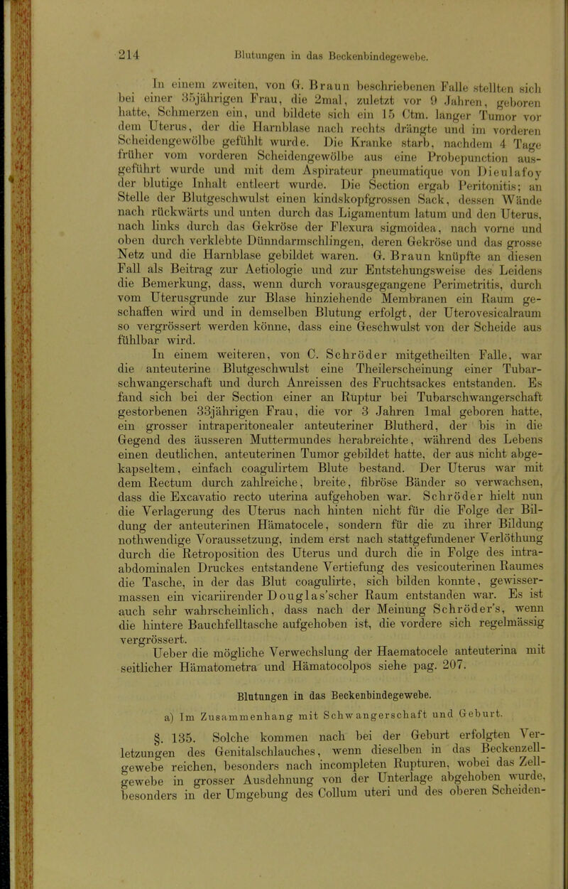 In einem zweiten, von G. Braun beschriebenen Falle stellten sich bei einer 35jährigen Frau, die 2mal, zuletzt vor 9 Jahren, geboren hatte, Schmerzen ein, und bildete sich ein 15 Ctm. langer Tumor vo)- dem Uterus, der die Harnblase nach rechts drängte und im vorderen Scheidengewölbe gefühlt wurde. Die Kranke starb, nachdem 4 Tage früher vom vorderen Scheidengewölbe aus eine Probepunction aus- geführt wurde und mit dem Aspirateur pneumatique von Dieulafoy der blutige Inhalt entleert wurde. Die Section ergab Peritonitis; an Stelle der Blutgeschwulst einen kindskopfgrossen Sack, dessen Wände nach rückwärts und unten durch das Ligamentum latum und den Uterus, nach links durch das Gekröse der Flexura sigmoidea, nach vorne und oben durch verklebte Dünndarmschlingen, deren Gekröse und das grosse Netz und die Harnblase gebildet waren. G. Braun knüpfte an diesen Fall als Beitrag zur Aetiologie und zur Entstehungsweise des Leidens die Bemerkung, dass, wenn durch vorausgegangene Perimetritis, durch vom Uterusgrunde zur Blase hinziehende Membranen ein Raum ge- schaffen vsdrd und in demselben Blutung erfolgt, der Uterovesicalraum so vergrössert werden könne, dass eine Geschwulst von der Scheide aus fühlbar wird. In einem weiteren, von C. Schröder mitgetheilten Falle, war die anteuterine Blutgeschwulst eine Theilerscheinung einer Tubar- schwangerSchaft und durch Anreissen des Fruchtsackes entstanden. Es fand sich bei der Section einer an Ruptur bei Tubarschwangerschaft gestorbenen 33jährigen Frau, die vor 3 Jahren Imal geboren hatte, ein grosser intraperitonealer anteuteriner Blutherd, der bis in die Gegend des äusseren Muttermundes herabreichte, während des Lebens einen deutlichen, anteuterinen Tumor gebildet hatte, der aus nicht abge- kapseltem, einfach coagulirtem Blute bestand. Der Uterus war mit dem Rectum durch zahheiche, breite, fibröse Bänder so verwachsen, dass die Excavatio recto uterina aufgehoben war. Schröder hielt nun die Verlagerung des Uterus nach hinten nicht für die Folge der Bil- dung der anteuterinen Hämatocele, sondern für die zu ihrer Bildung nothwendige Voraussetzung, indem erst nach stattgefundener Verlöthung durch die Retroposition des Uterus und durch die in Folge des intra- abdominalen Druckes entstandene Vertiefung des vesicouterinen Raumes die Tasche, in der das Blut coagulirte, sich bilden konnte, gewisser- massen ein vicariirender Douglas'scher Raum entstanden war. Es ist auch sehr wahrscheinlich, dass nach der Meinung Schröders, wenn die hintere Bauchfelltasche aufgehoben ist, die vordere sich regelmässig vergrössert. Ueber die mögliche Verwechslung der Haematocele anteuterina mit seitlicher Hämatometra und Hämatocolpos siehe pag. 207. Blutungen in das Beckenbindegewebe. a) Im Zusammenhang mit Schwangerschaft und Geburt. §. 135. Solche kommen nach bei der Geburt erfolgten Ver- letzungen des Genitalschlauches, wenn dieselben in das Beckenzell- gewebe reichen, besonders nach incompleten Rupturen, wobei das Zell- gewebe in grosser Ausdehnung von der Unterlage abgehoben wurde, besonders in der Umgebung des Collum uteri und des oberen Scheiden-