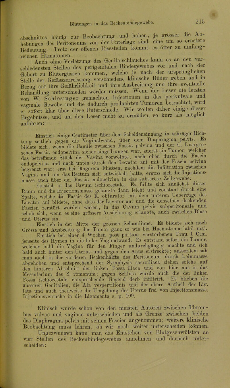 abschnittes häufig zur Beobachtung und haben, je grosser die Ab- hebuno-en des Peritoneums von der Unterlage sind, eine um so ernstere Bedeutung. Trotz der offenen RisssteUen kommt es öfter zu umtang- reichen Hämatomen. ,, , j Auch ohne Verletzung des Genitalschlauches kann es an den ver- schiedensten Stellen des perigenitalen Bindegewebes vor und nach der Gebm-t zu Blutergüssen kommen, welche je nach der ursprünghchen SteUe der Gefässzerreissung verschiedene klinische Bilder geben und in Bezuo- auf ihre Gefährlichkeit und ihre Ausbreitung und ihre eventueUe Behandlung unterschieden werden müssen. Wenn der Leser die letzten von W. Schlesinger gemachten Injectionen m das perivulvale und vaginale Gewebe und die dadurch producirten Tumoren betrachtet, wird er sofort klar über diese Unterschiede. Wir wollen daher einige dieser Ergebnisse, und um den Leser nicht zu ermüden, so kurz als möglich anführen: Einstich einige Centimeter über dem Scheideneingang in schräger Eich- tung seitUch gegen die Vaginalwand, über dem Diaphragmg, pelvis. Es bildete sich, wenn die Canüle zwischen Fascia pelvma und der C. Langer- schen Fascia endopelvina sicher eingedrungen war, zuerst em Tumor, welcher das betreffende Stück der Vagina vorwölbte, nach oben durch die Fascia endopelvina und nach unten durch den Levator am mit der Fascia pelvma becrrenzt war; erst bei längerem Fliessen, nachdem die Infiltration zwischen Vagina und um das Eectum sich entwickelt hatte, ergoss sich die Injections- masse auch über der Fascia endopelvina in das subseröse Zellgewebe. _ Einstich in das Cavum ischiorectale. Es füllte sich zunächst dieser Raum und die Injectionsmasse gelangte dann leicht und constant durch eine Spalte, welche (üe Fascie des R. obturator mit dem unteren Ueberzuge des Levator ani bildete, ohne dass der Levator ani und die denselben deckenden Fascien zerstört worden waren, in das Cavum pelvis subperitoneale und schob sich, wenn es eine grössere Ausdehnung erlangte, auch zwischen Blase und Uterus ein. • i i Einstich in der Mitte der grossen Schamlippe. Es bildete sich nach Grösse und Ausbreitung der Tumor ganz so wie bei Haematoma labii maj. Einstich bei einer 4 Wochen post partum verstorbenen Frau 1 Ctm. jenseits des Hymen in die linke Vaginalwand. Es entstand sofort ein Tumor, welcher bald die Vagina für den Finger undurchgängig machte und sich bald auch hinter den Uterus und gegen den Anus erstreckte; ausserdem sah man auch , in der vorderen Beckenhälfte des Peritoneum durch Leimmasse abgehoben und entsprechend der Symphysis sacroiUaca ziehen solche auf den hinteren Abschnitt der linken Fossa iliaca und von hier aus in das Mesenterium des S. romanum; gegen Schluss wurde auch die der hnken Fossa ischiorectale entsprechende Gegend derb infiltrirt. Es blieben die äusseren Genitalien, die Ala vespertilionis und der obere Antheil der Lig. lata und auch theilweise die Umgebung des Uterus frei von Injectionsmasse. Injectionsversuche in die Ligamenta s. p. 109, Klinisch wurde schon von den meisten Autoren zwischen Throm- bus vulvae und vaginae unterschieden und als Grenze zwischen beiden das Diaphragma pelvis mit seinen Fascien angenommen; weitere klinische Beobachtung muss lehren, ob wir noch weiter unterscheiden können. Ungezwungen kann man das Entstehen von Blutgeschwülsten an vier Stellen des Beckenbindegewebes annehmen und darnach unter- scheiden :