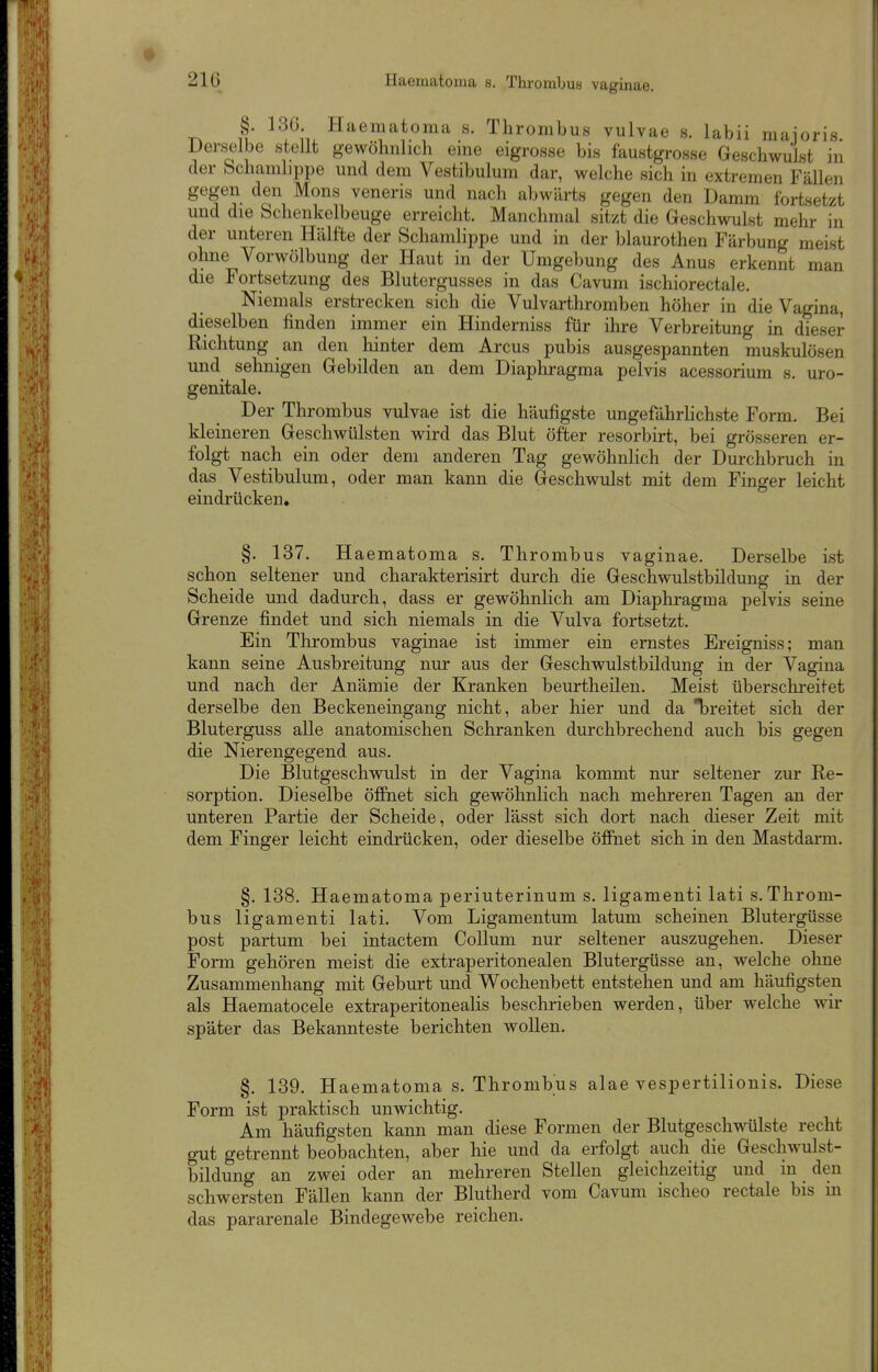 T^ ^^A. Haematoma s. Thrombus vulvae s. labii maioris. Derselbe stellt gewöhnlich eme eigrosse bis faustgrosse Geschwulst in der bchamhppe und dem Vestibulum dar, welche sich in extremen Fällen gegen den Möns veneris und nach abwärts gegen den Damm fortsetzt und die Schenkelbeuge erreicht. Manchmal sitzt die Geschwulst mehr in der unteren Hälfte der Schamlippe und in der blaurothen Färbung meist ohne Vorwölbung der Haut in der Umgebung des Anus erkennt man die Fortsetzung des Blutergusses in das Cavum ischiorectale. Niemals erstrecken sich die Vulvarthromben höher in die Vagina, dieselben finden immer ein Hinderniss für ihre Verbreitung in dieser Richtung an den hinter dem Arcus pubis ausgespannten muskulösen und sehnigen Gebilden an dem Diaphragma pelvis acessorium s. uro- genitale. Der Thrombus vulvae ist die häufigste ungefährHchste Form. Bei kleineren Geschwülsten wird das Blut öfter resorbirt, bei grösseren er- folgt nach ein oder dem anderen Tag gewöhnlich der Durchbruch in das Vestibulum, oder man kann die Geschwulst mit dem Finger leicht eindrücken. §. 137. Haematoma s. Thrombus vaginae. Derselbe ist schon seltener und charakterisirt durch die Geschwulstbildung in der Scheide und dadurch, dass er gewöhnlich am Diaphragma pelvis seine Grenze findet und sich niemals in die Vulva fortsetzt. Ein Thrombus vaginae ist immer ein ernstes Ereigniss; man kann seine Ausbreitung nur aus der Geschwulstbildung in der Vagina und nach der Anämie der Kranken beurtheilen. Meist überschreitet derselbe den Beckeneingang nicht, aber hier und da breitet sich der Bluterguss alle anatomischen Schranken durchbrechend auch bis gegen die Nierengegend aus. Die Blutgeschwulst in der Vagina kommt nur seltener zur Re- sorption. Dieselbe öffnet sich gewöhnlich nach mehreren Tagen an der unteren Partie der Scheide, oder lässt sich dort nach dieser Zeit mit dem Finger leicht eindrücken, oder dieselbe öfiPnet sich in den Mastdarm. §. 138. Haematoma periuterinum s. ligamenti lati s.Throm- bus ligamenti lati. Vom Ligamentum latum scheinen Blutergüsse post partum bei intactem Collum nur seltener auszugehen. Dieser Form gehören meist die extraperitonealen Blutergüsse an, welche ohne Zusammenhang mit Geburt und Wochenbett entstehen und am häufigsten als Haematocele extraperitonealis beschrieben werden, über welche wir später das Bekannteste berichten wollen. §. 139. Haematoma s. Thrombus alae vespertilionis. Diese Form ist praktisch unwichtig. Am häufigsten kann man diese Formen der Blutgeschwülste recht gut getrennt beobachten, aber hie und da erfolgt auch die Geschwulst- bildung an zwei oder an mehreren Stellen gleichzeitig und m den schwersten Fällen kann der Blutherd vom Cavum ischeo rectale bis m das pararenale Bindegewebe reichen.
