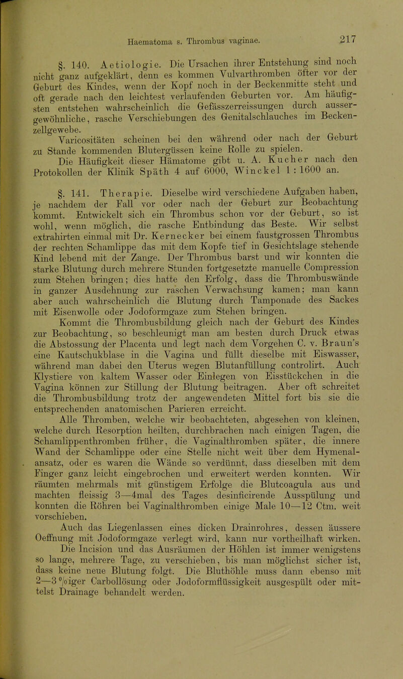 §. 140. Aetiologie. Die Ursachen ihrer Entstehung sind noch nicht ganz aufgeklärt, denn es kommen Vulvarthromben öfter vor der Geburt des Kindes, wenn der Kopf noch in der Beckenmitte steht und oft gerade nach den leichtest verlaufenden Geburten vor. Am häufig- sten entstehen walirscheinlich die Gefässzerreissungen durch ausser- gewöhnliche, rasche Verscliiebungen des Genitalschlauches im Becken- zellgewebe, n 1- „i. Varicositäten scheinen bei den während oder nach der Geburt zu Stande kommenden Blutergüssen keine Rolle zu spielen. Die Häufigkeit dieser Hämatome gibt u. A. Kucher nach den ProtokoUen der KHnik Späth 4 auf 6000, Winckel l : 1600 an. §.141. Therapie. Dieselbe wird verschiedene Aufgaben haben, je nachdem der Fall vor oder nach der Geburt zur Beobachtung kommt. Entwickelt sich ein Thrombus schon vor der Geburt, so ist wohl, wenn möglich, die rasche Entbindung das Beste. Wir selbst extrahirten einmal mit Dr. Kernecker bei einem faustgrossen Thrombus der rechten Schamlippe das mit dem Kopfe tief in Gesichtslage stehende Kind lebend mit der Zange. Der Thrombus barst und wir konnten die starke Blutung durch mehrere Stunden fortgesetzte manuelle Compression zum Stehen bringen; dies hatte den Erfolg, dass die Thrombuswände in ganzer Ausdehnung zur raschen Verwachsung kamen; man kann aber auch wahrscheinlich die Blutung durch Tamponade des Sackes mit Eisenwolle oder Jodoformgaze zum Stehen bringen. Kommt die Tlirombusbildung gleich nach der Geburt des Kindes zur Beobachtung, so beschleunigt man am besten durch Druck etwas die Abstossung der Placenta und legt nach dem Vorgehen C. v. Brauns eine Kautschukblase in die Vagina und füllt dieselbe mit Eiswasser, während man dabei den Uterus wegen BlutanfüUung controlirt. Auch Klystiere von kaltem Wasser oder Einlegen von Eisstückchen in die Vagina können zur Stülung der Blutung beitragen. Aber oft schreitet die Thrombusbildung trotz der angewendeten Mittel fort bis sie die entsprechenden anatomischen Parieren erreicht. Alle Thromben, welche wir beobachteten, abgesehen von kleinen, welche durch Resorption heilten, durchbrachen nach einigen Tagen, die Schamlippenthromben früher, die Vaginalthromben später, die innere Wand der Schamlippe oder eine Stelle nicht weit über dem Hymenal- ansatz, oder es waren die Wände so verdünnt, dass dieselben mit dem Finger ganz leicht eingebrochen und erweitert werden konnten. Wir räumten mehrmals mit günstigem Erfolge die Blutcoagula aus und machten fleissig 3—4mal des Tages desinficirende Ausspülung und konnten die Röhren bei Vaginalthromben einige Male 10—12 Ctm. weit vorschieben. Auch das Liegenlassen eines dicken Drainrohres, dessen äussere Oeffnung mit Jodoformgaze verlegt wird, kann nur vortheilhaft wirken. Die Incision und das Ausräumen der Höhlen ist immer wenigstens so lange, mehrere Tage, zu verschieben, bis man möglichst sicher ist, dass keine neue Blutung folgt. Die Bluthöhle muss dann ebenso mit 2—3/oiger CarboUösung oder Jodoformflüssigkeit ausgespült oder mit- telst Drainage behandelt werden.
