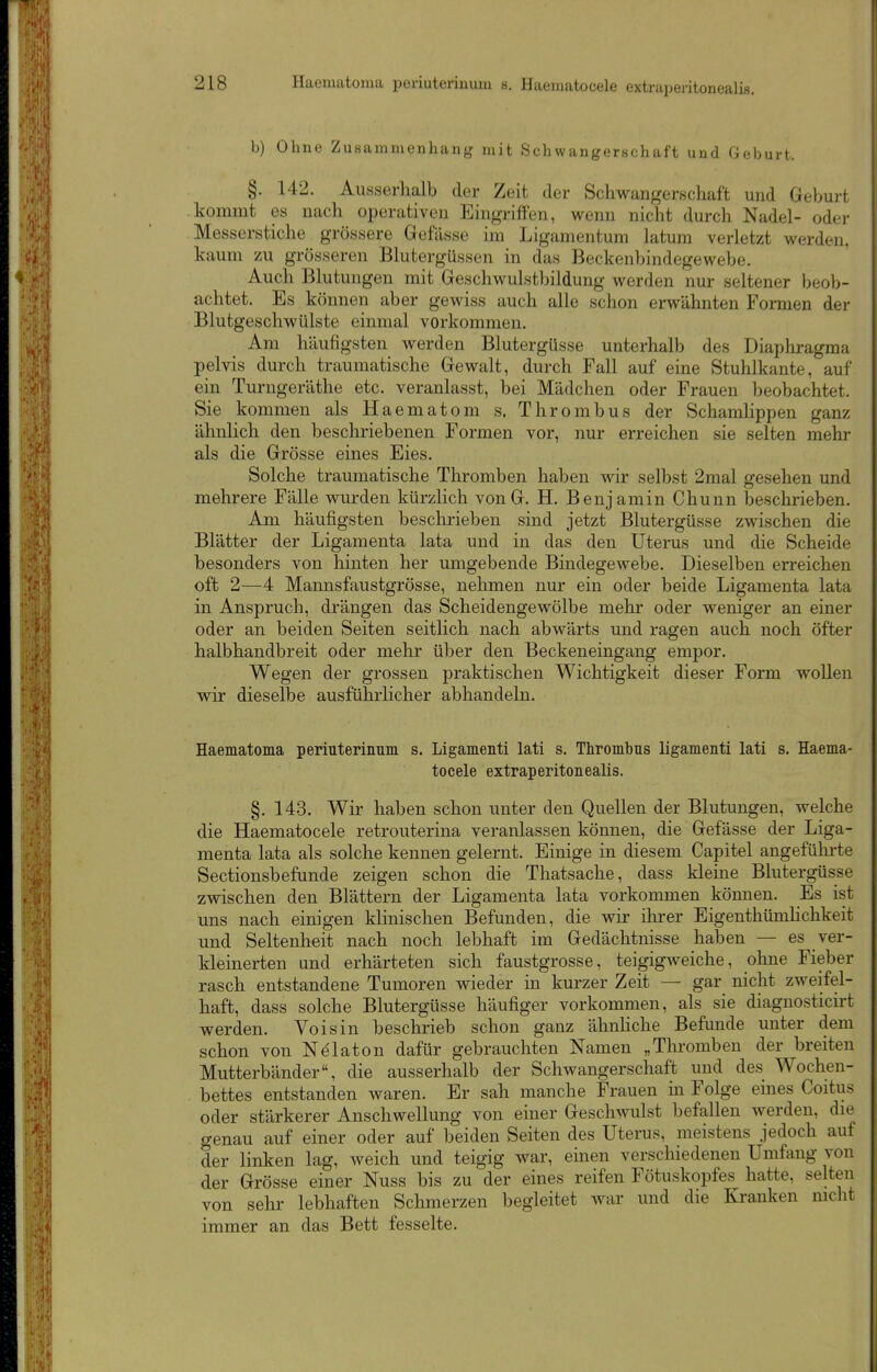 b) Ohne Zusammenhang mit Schwangerschaft und Geburt. §. 142. Ausserhalb der Zeit der Schwangerschaft und Geburt kommt es nach operativen Eingriffen, wenn nicht durch Nadel- odei- Messerstiche grössere Gefässe im Ligamentum latum verletzt werden, kaum zu grösseren Blutergüssen in das Beckenbindegewebe. Auch Blutungen mit Geschwulstbildung werden nur seltener beob- achtet. Es können aber gewiss auch alle schon erwähnten Formen der Blutgeschwülste einmal vorkommen. Am häufigsten werden Blutergüsse unterhalb des Diaphragma pelvis durch traumatische Gewalt, durch Fall auf eine Stuhlkante, auf ein Turngeräthe etc. veranlasst, bei Mädchen oder Frauen beobachtet. Sie kommen als Haematom s. Thrombus der Schamlippen ganz ähnlich den beschriebenen Formen vor, nur erreichen sie selten mehr als die Grösse eines Eies. Solche traumatische Thromben haben wir selbst 2mal gesehen und mehrere Fälle wurden kürzlich vonG. H. Benjamin Chunn beschrieben. Am häufigsten beschrieben sind jetzt Blutergüsse zwischen die Blätter der Ligamenta lata und in das den Uterus und die Scheide besonders von hinten her umgebende Bindegewebe. Dieselben erreichen oft 2—4 Mannsfaustgrösse, nehmen nur ein oder beide Ligamenta lata in Anspruch, drängen das Scheidengewölbe mehr oder weniger an einer oder an beiden Seiten seitlich nach abwärts und ragen auch noch öfter halbhandbreit oder mehr über den Beckeneingang empor. Wegen der grossen praktischen Wichtigkeit dieser Form wollen wir dieselbe ausführlicher abhandeln. Haematoma periuterinnm s. Ligamenti lati s. Thrombus ligamenti lati s. Haema- toeele extraperitonealls. §. 143. Wir haben schon unter den Quellen der Blutungen, welche die Haematoeele retrouterina veranlassen können, die Gefässe der Liga- menta lata als solche kennen gelernt. Einige in diesem Capitel angefühi-te Sectionsbefunde zeigen schon die Thatsache, dass kleine Blutergüsse zwischen den Blättern der Ligamenta lata vorkommen können. Es ist uns nach einigen klinischen Befunden, die wir ilu-er Eigenthümhchkeit und Seltenheit nach noch lebhaft im Gedächtnisse haben — es ver- kleinerten und erhärteten sich faustgrosse, teigigweiche, ohne Fieber rasch entstandene Tumoren wieder in kurzer Zeit — gar_ nicht zweifel- haft, dass solche Blutergüsse häufiger vorkommen, als sie diagnosticirt werden. Voisin beschrieb schon ganz ähnhche Befunde unter dem schon von Nelaton dafür gebrauchten Namen „Tlu-omben der breiten Mutterbänder, die ausserhalb der Schwangerschaft und des Wochen- bettes entstanden waren. Er sah manche Frauen m Folge eines Coitus oder stärkerer Anschwellung von einer Geschwulst befallen werden, die genau auf einer oder auf beiden Seiten des Uterus, meistens jedoch auf der linken lag, weich und teigig war, einen verschiedenen Umfang von der Grösse einer Nuss bis zu der eines reifen Fötuskopfes hatte, selten von sehr lebhaften Schmerzen begleitet war und die Krauken nicht immer an das Bett fesselte.