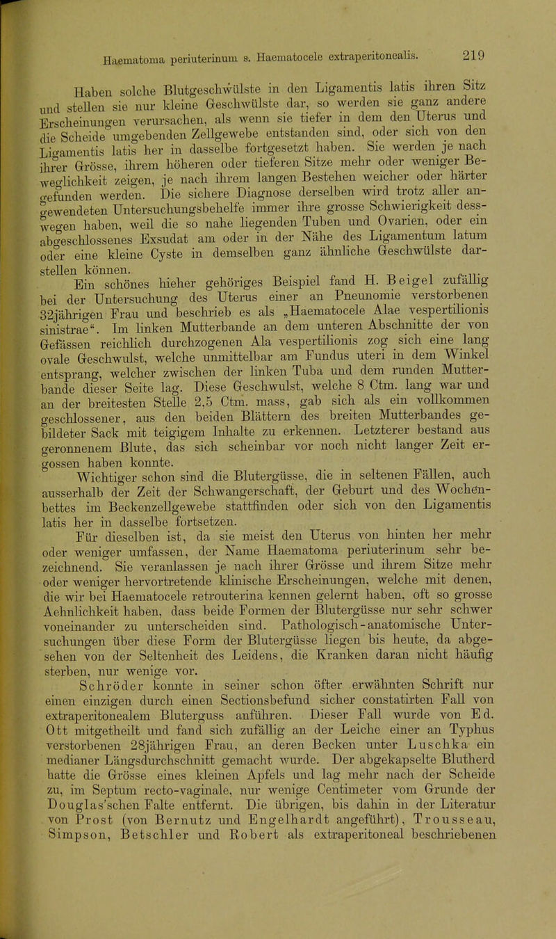 Haben solche Blutgeschwülste in den Ligamentis latis ihren Sitz und steUen sie nur kleine Geschwülste dar, so werden sie ganz andere Erscheinungen verursachen, als wenn sie tiefer in dem den Uterus und die Scheide umgehenden Zellgewebe entstanden sind, oder sich von den Lio-amentis latis her in dasselbe fortgesetzt haben. Sie werdende nach ihrer Grösse, ihrem höheren oder tieferen Sitze mehr oder weniger Be- weo-lichkeit zeigen, je nach ihrem langen Bestehen weicher oder härter o-efunden werden. Die sichere Diagnose derselben wird trotz aller an- gewendeten Untersuchungsbehelfe immer ihre grosse Schwierigkeit dess- weo-en haben, weil die so nahe liegenden Tuben und Ovarien, oder ein abo^eschlossenes Exsudat am oder in der Nähe des Ligamentum latum oder eine kleine Cyste in demselben ganz ähnliche Geschwülste dar- stellen können. ^ . . ■, ^ -, tt -r, • i i?-iT Ein schönes hieher gehöriges Beispiel fand H. Beigel zufällig bei der Untersuchung des Uterus einer an Pneunomie verstorbenen 32jährigen Frau und beschrieb es als „Haematocele Alae vespertilionis sinistrae. Im hnken Mutterbande an dem unteren Abschnitte der von Gefässen reichlich durchzogenen Ala vespertilionis zog sich eine lang ovale Geschwulst, welche unmittelbar am Fundus uteri in dem Winkel entsprang, welcher zwischen der linken Tuba und dem runden Mutter- bande dieser Seite lag. Diese Geschwulst, welche 8 Ctm. lang war und an der breitesten Stelle 2,5 Ctm. mass, gab sich als em vollkommen geschlossener, aus den beiden Blättern des breiten Mutterbandes ge- bildeter Sack mit teigigem Inhalte zu erkennen. Letzterer bestand aus geronnenem Blute, das sich scheinbar vor noch nicht langer Zeit er- gossen haben konnte. Wichtiger schon sind die Blutergüsse, die in seltenen Fällen, auch ausserhalb der Zeit der Schwangerschaft, der Geburt und des Wochen- bettes im Beckenzellgewebe stattfinden oder sich von den Ligamentis latis her in dasselbe fortsetzen. Für dieselben ist, da sie meist den Uterus von hinten her mehr oder weniger umfassen, der Name Haematoma periuterinum sehr be- zeichnend. Sie veranlassen je nach ihrer Grösse und ihrem Sitze mehr oder weniger hervortretende klinische Erscheinungen, welche mit denen, die wir bei Haematocele retrouterina kennen gelernt haben, oft so grosse Aehnlichkeit haben, dass beide Formen der Blutergüsse nur sehr schwer voneinander zu unterscheiden sind. Pathologisch - anatomische Unter- suchungen über diese Form der Blutergüsse liegen bis heute, da abge- sehen von der Seltenheit des Leidens, die Kranken daran nicht häufig sterben, nur wenige vor. Schröder konnte in seiner schon öfter erwähnten Schrift nur einen einzigen durch einen Sectionsbefund sicher constatirten Fall von extraperitonealem Bluterguss anführen. Dieser Fall wurde von Ed. Ott mitgetheilt und fand sich zufällig an der Leiche einer an Typhus verstorbenen 28jährigen Frau, an deren Becken unter Luschka ein medianer Längsdurchschnitt gemacht wurde. Der abgekapselte Blutherd hatte die Grösse eines kleinen Apfels und lag mehr nach der Scheide zu, im Septum recto-vaginale, nur wenige Centimeter vom Grmide der Douglas'schen Falte entfernt. Die übrigen, bis dahin in der Literatur von Prost (von Bernutz und Engelhardt angeführt), Trousseau, Simpson, Betschier und Robert als extraperitoneal beschriebenen