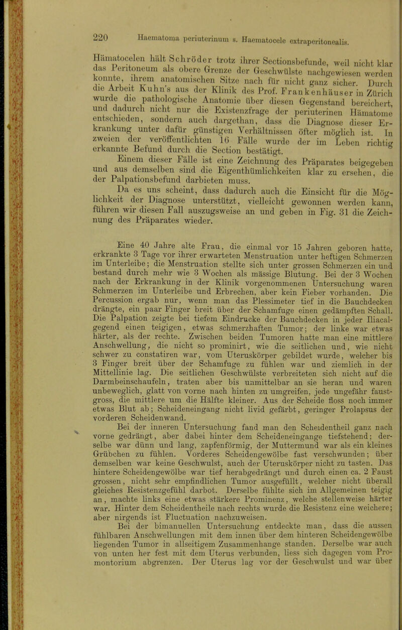 Hamatocelen halt Schröder trotz ihrer Sectionsbefunde, weil nicht klar das Peritoneum als obere Grenze der Geschwülste nachirewiesen werden konnte ihrem anatomischen Sitze nach für nicht ganz sicher. Durch die Arbeit Kuhns aus der Klinik des Prof. Frankenhäuser in Zürich wurde die pathologische Anatomie über diesen Gegenstand bereichert, und dadurch nicht nur die Existenzfrage der periuterinen Hämatom^ entschieden, sondern auch dargethan, dass die Diagnose dieser Er- krankung unter dafür günstigen Verhältnissen öfter möglich ist In zweien der veröffentlichten 16 FäUe wurde der im Leben richtig erkannte Befund durch die Section bestätigt. Einem dieser Fälle ist eine Zeichnung des Präparates beigegeben und aus demselben sind die Eigenthümlichkeiten klar zu ersehen, die der Palpationsbefund darbieten muss. Da es uns scheint, dass dadurch auch die Einsicht für die Mög- lichkeit der Diagnose unterstützt, vielleicht gewonnen werden kann, füliren wir diesen Fall auszugsweise an und geben in Fig. 31 die Zeich- nung des Präparates wieder. Eine 40 Jahre alte Frau, die einmal vor 15 Jahren geboren hatte, erkrankte 3 Tage vor ihrer erwarteten Menstruation unter heftigen Schmerzen im ünterleibe; die Menstruation stellte sich unter grossen Schmerzen ein und bestand durch mehr wie 3 Wochen als massige Blutung. Bei der 3 Wochen nach der Erkrankung in der Klinik vorgenommenen Untersuchung waren Schmerzen im Unterleibe und Erbrechen, aber kein Fieber vorhanden. Die Percussion ergab nur, wenn man das Plessimeter tief in die Bauchdecken drängte, ein paar Finger breit über der Schamfuge einen gedämpften Schall. Die Palpation zeigte bei tiefem Eindrucke der Bauchdecken in jeder Iliacal- gegend einen teigigen, etwas schmerzhaften Tumor; der linke war etwas härter, als der rechte. Zwischen beiden Tumoren hatte man eine mittlere Anschwellung; die nicht so prominirt, wie die seitlichen und, wie nicht schwer zu constatiren war, vom Uteruskörper gebildet wurde, welcher bis 3 Finger breit über der Schamfuge zu fühlen war und ziemlich in der Mittellinie lag. Die seitlichen Geschwülste verbreiteten sich nicht auf die Darmbeinschaufeln, traten aber bis unmittelbar an sie heran und waren unbeweglich, glatt von vorne nach hinten zu umgreifen, jede ungefähr faust- gross, die mittlere um die Hälfte kleiner. Aus der Scheide floss noch immer etwas Blut ab; Scheideneingang nicht livid gefärbt, geringer Prolapsus der vorderen Scheidenwand. Bei der inneren Untersuchung fand man den Scheidentheil ganz nach vorne gedrängt, aber dabei hinter dem Scheideneingange tiefstehend; der- selbe war dünn und lang, zapfenförmig, der Muttermund war als ein kleines Grübchen zu fühlen. Vorderes Scheidengewölbe fast verschwunden; über demselben war keine Geschwulst, auch der Uteruskörper nicht zu tasten. Das hintere Scheidengewölbe war tief herabgedrängt und durch einen ca. 2 Faust grossen, nicht sehr empfindlichen Tumor ausgefüllt, welcher nicht überall gleiches Resistenzgefühl darbot. Derselbe fühlte sich im Allgemeinen teigig an, machte links eine etwas stärkere Prominenz, welche stellenweise härter war. Hinter dem Scheidentheile nach rechts wurde die Resistenz eine weichere; aber nirgends ist Pluctuation nachzuweisen. Bei der bimanuellen Untersuchung entdeckte man, dass die aussen fühlbaren Anschwellungen mit dem innen über dem hinteren Scheidengewölbe liegenden Tumor in allseitigem Zusammenhange standen. Derselbe war auch von unten her fest mit dem Uterus verbunden, Hess sich dagegen vom Pro- montorium abgrenzen. Der Uterus lag vor der Geschwulst und war über