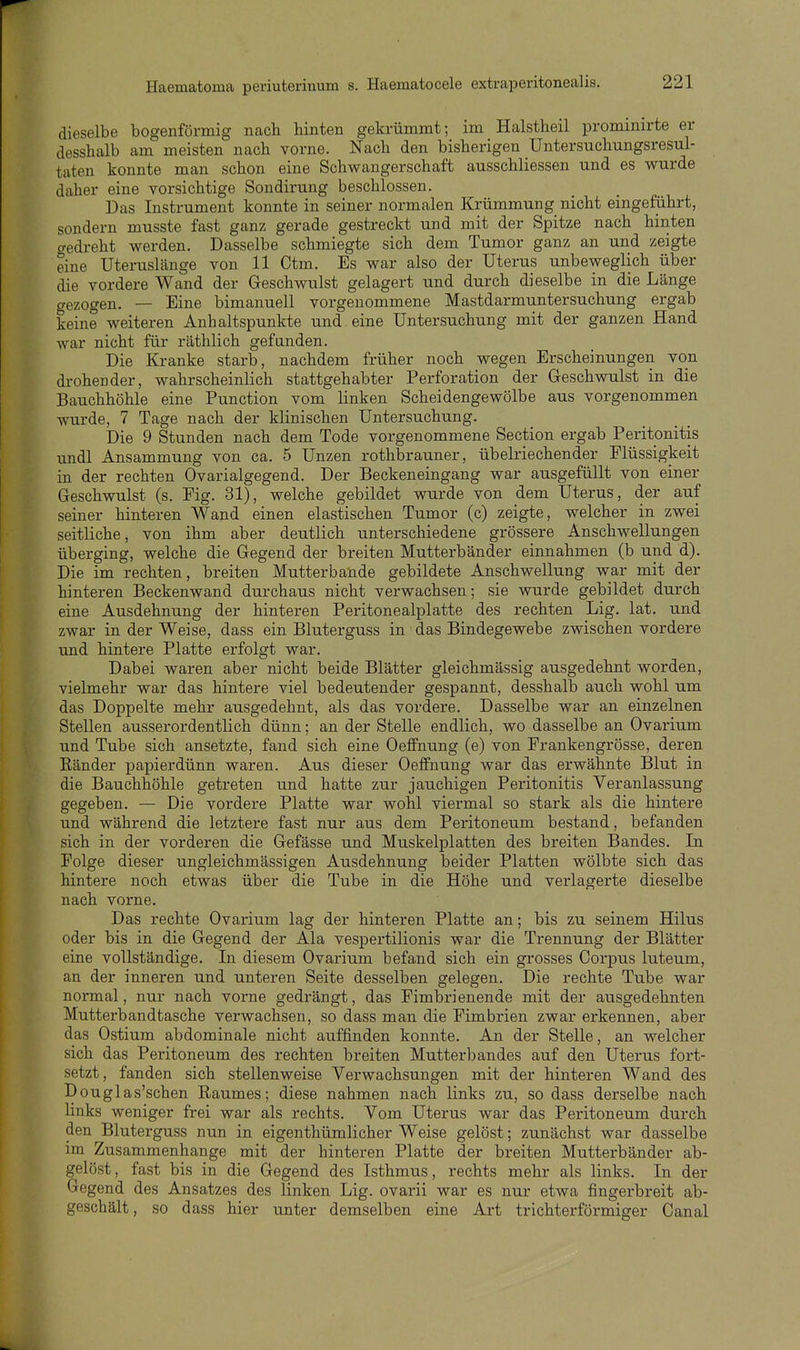dieselbe bogenförmig nach hinten gekrümmt; im Halstheil prominirte er desshalb am meisten nach vorne. Nach den bisherigen üntersuchungsresul- taten konnte man schon eine Schwangerschaft ausschliessen und es wurde daher eine vorsichtige Sondirung beschlossen. Das Instrument konnte in seiner normalen Krümmung nicht eingeführt, sondern musste fast ganz gerade gestreckt und mit der Spitze nach hinten gedreht werden. Dasselbe schmiegte sich dem Tumor ganz an und zeigte eine Uteruslänge von 11 Ctm. Es war also der Uterus unbeweglich über die vordere Wand der Geschwulst gelagert und durch dieselbe in die Länge gezogen. — Eine bimanuell vorgenommene Mastdarmuntersuchung ergab keine weiteren Anhaltspunkte und eine Untersuchung mit der ganzen Hand war nicht für räthlich gefanden. Die Kranke starb, nachdem früher noch wegen Erscheinungen von drohender, wahrscheinlich stattgehabter Perforation der Geschwulst in die Bauchhöhle eine Function vom linken Scheidengewölbe aus vorgenommen wurde, 7 Tage nach der klinischen Untersuchung. Die 9 Stunden nach dem Tode vorgenommene Section ergab Peritonitis undl Ansammung von ca. 5 Unzen rothbrauner, übelriechender Flüssigkeit in der rechten Ovarialgegend. Der Beckeneingang war ausgefüllt von einer Geschwulst (s. Fig. 31), welche gebildet wurde von dem Uterus, der auf seiner hinteren Wand einen elastischen Tumor (c) zeigte, welcher in zwei seitliche, von ihm aber deutlich unterschiedene grössere Anschwellungen überging, welche die Gegend der breiten Mutterbänder einnahmen (b und d). Die im rechten, breiten Mutterbande gebildete Anschwellung war mit der hinteren Beckenwand durchaus nicht verwachsen; sie wurde gebildet durch eine Ausdehnung der hinteren Peritonealplatte des rechten Lig. lat. und zwar in der Weise, dass ein Bluterguss in das Bindegewebe zwischen vordere und hintere Platte erfolgt war. Dabei waren aber nicht beide Blätter gleichmässig ausgedehnt worden, vielmehr war das hintere viel bedeutender gespannt, desshalb auch wohl um das Doppelte mehr ausgedehnt, als das vordere. Dasselbe war an einzelnen Stellen ausserordentlich dünn; an der Stelle endlich, wo dasselbe an Ovarium und Tube sich ansetzte, fand sich eine Oeffnung (e) von Frankengrösse, deren Ränder papierdünn waren. Aus dieser Oeffnung war das erwähnte Blut in die Bauchhöhle getreten und hatte zur jauchigen Peritonitis Veranlassung gegeben. — Die vordere Platte war wohl viermal so stark als die hintere und während die letztere fast nur aus dem Peritoneum bestand, befanden sich in der vorderen die Gefässe und Muskelplatten des breiten Bandes. In Folge dieser ungleichmässigen Ausdehnung beider Platten wölbte sich das hintere noch etwas über die Tube in die Höhe und verlagerte dieselbe nach vorne. Das rechte Ovarium lag der hinteren Platte an; bis zu seinem Hilus oder bis in die Gegend der Ala vespertilionis war die Trennung der Blätter eine vollständige. In diesem Ovarium befand sich ein grosses Corpus luteum, an der inneren und unteren Seite desselben gelegen. Die rechte Tube war normal, nur nach vorne gedrängt, das Fimbrienende mit der ausgedehnten Mutterbandtasche verwachsen, so dass man die Fimbrien zwar erkennen, aber das Ostium abdominale nicht auffinden konnte. An der Stelle, an welcher sich das Peritoneum des rechten breiten Mutterbandes auf den Uterus fort- setzt, fanden sich stellenweise Verwachsungen mit der hinteren Wand des Douglas'schen Raumes; diese nahmen nach links zu, so dass derselbe nach Hnks weniger frei war als rechts. Vom Uterus war das Peritoneum durch den Bluterguss nun in eigenthümlicher Weise gelöst; zunächst war dasselbe im Zusammenhange mit der hinteren Platte der breiten Mutterbänder ab- gelöst, fast bis in die Gegend des Isthmus, rechts mehr als links. In der Gegend des Ansatzes des linken Lig. ovarii war es nur etwa fingerbreit ab- geschält, so dass hier unter demselben eine Art trichterförmiger Canal