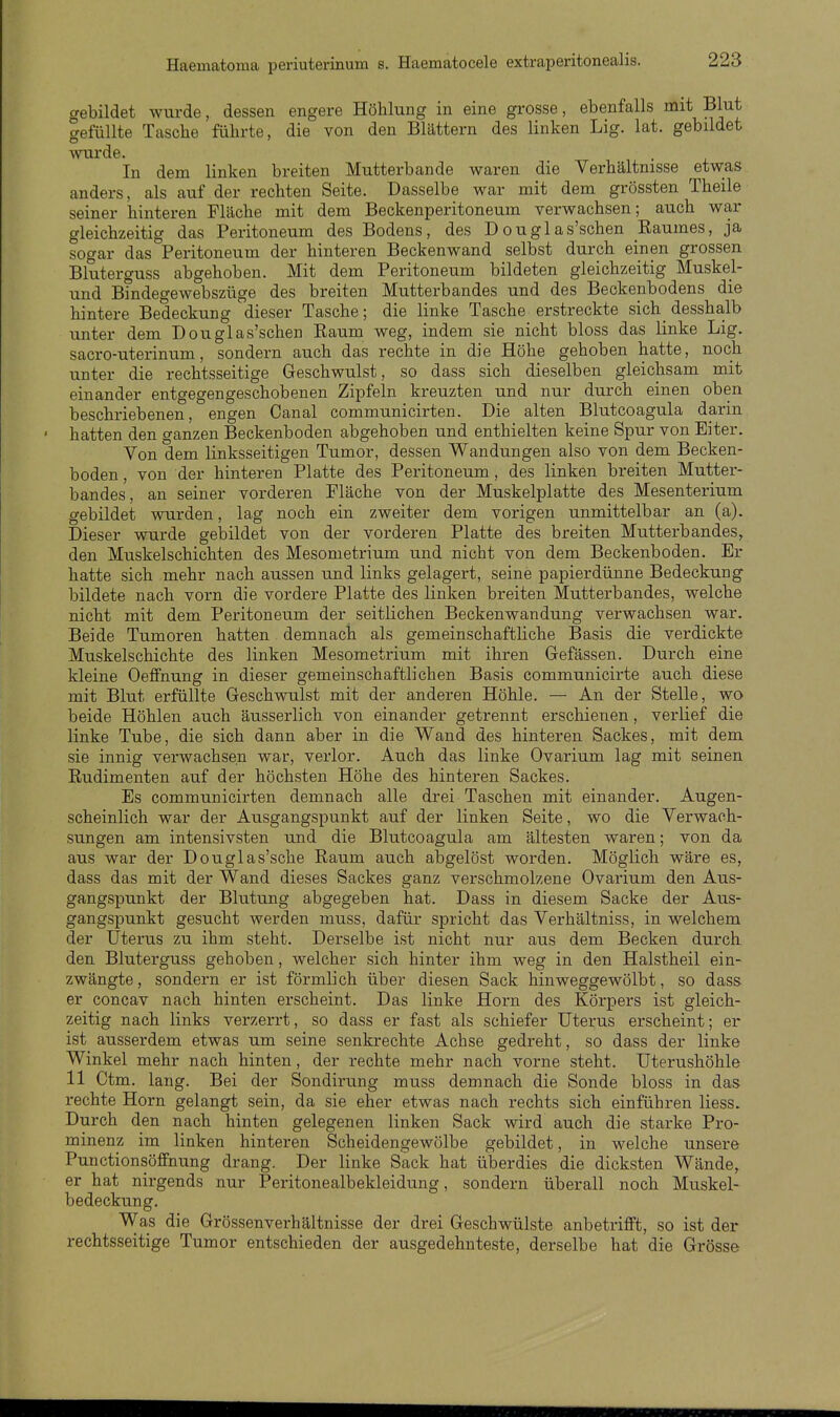 gebildet wurde, dessen engere Höhlung in eine grosse, ebenfalls mit Blut aefüllte Tasche führte, die von den Blättern des linken Lig. lat. gebildet wurde. In dem linken breiten Mutterbande waren die Verhältnisse etwas anders, als auf der rechten Seite. Dasselbe war mit dem grössten Theile seiner hinteren Fläche mit dem Beckenperitoneum verwachsen; auch war gleichzeitig das Peritoneum des Bodens, des Douglas'schen Eaumes, ja sogar das Peritoneum der hinteren Beckenwand selbst durch einen grossen Bluterguss abgehoben. Mit dem Peritoneum bildeten gleichzeitig Muskel- und Bindegewebszüge des breiten Mutterbandes und des Beokenbodens die hintere Bedeckung dieser Tasche; die linke Tasche erstreckte sich desshalb unter dem D ougl as'schen Kaum weg, indem sie nicht bloss das linke Lig. sacro-uterinum, sondern auch das rechte in die Höhe gehoben hatte, noch unter die rechtsseitige Geschwulst, so dass sich dieselben gleichsam mit einander entgegengeschobenen Zipfeln kreuzten und nur durch einen oben beschriebenen, engen Canal communicirten. Die alten Blutcoagula darin hatten den ganzen Beckenboden abgehoben und enthielten keine Spur von Eiter. Von dem linksseitigen Tumor, dessen Wandungen also von dem Becken- boden , von der hinteren Platte des Peritoneum , des linken breiten Mutter- bandes, an seiner vorderen Fläche von der Muskelplatte des Mesenterium gebildet wurden, lag noch ein zweiter dem vorigen unmittelbar an (a). Dieser wurde gebildet von der vorderen Platte des breiten Mutterbandes, den Muskelschichten des Mesometrium und nicht von dem Beckenboden. Er hatte sich mehr nach aussen und links gelagert, seine papierdünne Bedeckung bildete nach vorn die vordere Platte des linken breiten Mutterbandes, welche nicht mit dem Peritoneum der seitlichen Beckenwandung verwachsen war. Beide Tumoren hatten demnach als gemeinschaftliche Basis die verdickte Muskelschichte des linken Mesometrium mit ihren Gefässen. Durch eine kleine Oeffnung in dieser gemeinschaftlichen Basis communicirte auch diese mit Blut erfüllte Geschwulst mit der anderen Höhle. — An der Stelle, wo beide Höhlen auch äusserlich von einander getrennt erschienen, verlief die linke Tube, die sich dann aber in die Wand des hinteren Sackes, mit dem sie innig verwachsen war, verlor. Auch das linke Ovarium lag mit seinen Eudimenten auf der höchsten Höhe des hinteren Sackes. Es communicirten demnach alle drei Taschen mit einander. Augen- scheinlich war der Ausgangspunkt auf der linken Seite, wo die Verwach- sungen am intensivsten und die Blutcoagula am ältesten waren; von da aus war der Douglas'sche Raum auch abgelöst worden. Möglich wäre es, dass das mit der Wand dieses Sackes ganz verschmolzene Ovarium den Aus- gangspunkt der Blutung abgegeben hat. Dass in diesem Sacke der Aus- gangspunkt gesucht werden muss, dafür spricht das Verhältniss, in welchem der Uterus zu ihm steht. Derselbe ist nicht nur aus dem Becken durch, den Bluterguss gehoben, welcher sich hinter ihm weg in den Halstheil ein- zwängte, sondern er ist förmlich über diesen Sack hinweggewölbt, so dass er concav nach hinten erscheint. Das linke Horn des Körpers ist gleich- zeitig nach links verzerrt, so dass er fast als schiefer Uterus erscheint; er ist ausserdem etwas um seine senkrechte Achse gedreht, so dass der linke Winkel mehr nach hinten, der rechte mehr nach vorne steht. Uterushöhle 11 Ctm. lang. Bei der Sondirung muss demnach die Sonde bloss in das rechte Horn gelangt sein, da sie eher etwas nach rechts sich einführen Hess. Durch den nach hinten gelegenen linken Sack wird auch die starke Pro- minenz im linken hinteren Scheidengewölbe gebildet, in welche unsere Punctionsöffnung drang. Der linke Sack hat überdies die dicksten Wände, er hat nirgends nur Peritonealbekleidung, sondern überall noch Muskel- bedeckung. Was die Grössenverhältnisse der drei Geschwülste anbetrifft, so ist der rechtsseitige Tumor entschieden der ausgedehnteste, derselbe hat die Grösse