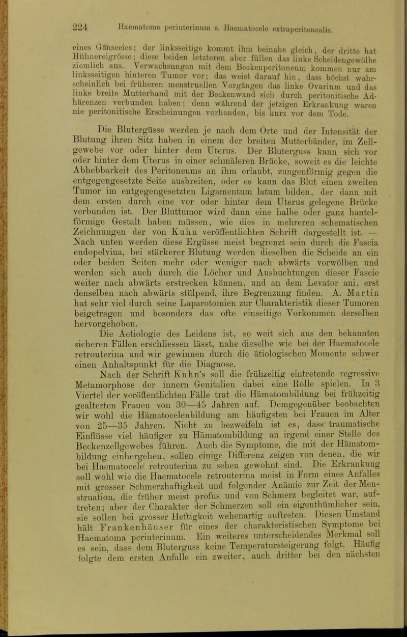 eines Ganseeies; der linksseitige kommt ihm beinahe gleich, der dritte hat Hühnereigrösse; diese beiden letzteren aber füllen das linke Scheidengewölbe ziemlich aus. Verwachsungen mit dem Beckenperitoneum kommen nur am linksseitigen hinteren Tumor vor; das weist darauf hin, dass höchst wahr- scheinlich bei früheren menstruellen Vorgängen das linke Ovarium und das linke breite Mutterband mit der Beckenwand sich durch peritonitische Ad- härenzen verbunden haben; denn während der jetzigen Erkrankung waren nie peritonitische Erscheinungen vorhanden, bis kurz vor dem Tode. Die Blutergüsse werden je nach dem Orte und der Intensität der Blutung ihren Sitz haben in einem der breiten Mutterbänder, im Zell- gewebe vor oder hinter dem Uterus. Der Bluterguss kann sich vor oder hinter dem Uterus in einer schmäleren Brücke, soweit es die leichte Abhebbarkeit des Peritoneums an ihm erlaubt, zungenförmig gegen die entgegengesetzte Seite ausbreiten, oder es kann das Blut einen zweiten Tumor im entgegengesetzten Ligamentum latum bilden, der dann mit dem ersten durch eine vor oder hinter dem Uterus gelegene Brücke verbunden ist. Der Bluttumor wird dann eine halbe oder ganz hantei- förmige Gestalt haben müssen, wie dies in mehreren schematischen Zeichnungen der von Kuhn veröffentlichten Schrift dargestellt ist. — Nach unten werden diese Ergüsse meist begrenzt sein durch die Fascia endopelvina, bei stärkerer Blutung werden dieselben die Scheide an ein oder beiden Seiten mehr oder weniger nach abwärts vorwölben und werden sieht auch durch die Löcher und Ausbuchtungen dieser Fascie weiter nach abwärts erstrecken können, und an dem Levator ani, erst denselben nach abwärts stülpend, ihre Begrenzung finden. A. Martin liat sehr viel durch seine Laparotomien zur Charakteristik dieser Tumoren beigetragen und besonders das ofte einseitige Vorkommen derselben hervorgehoben. Die Aetiologie des Leidens ist, so weit sich aus den bekannten sicheren Fällen erschliessen lässt, nahe dieselbe wie bei der Haematocele retrouterina und wir gevdnnen durch die ätiologischen Momente schwer einen Anhaltspunkt für die Diagnose. Nach der Schrift Kuhn's soll die frühzeitig eintretende regressive Metamorphose der Innern GenitaHen dabei eine Rolle spielen. Li 3 Viertel der veröffentlichten Fälle trat die Hämatombildung bei frühzeitig gealterten Frauen von 30—45 Jahren auf. Demgegenüber beobachten wir wohl die Hämatocelenbildung am häufigsten bei Frauen im Alter von 25—35 Jahren. Nicht zu bezweifeln ist es, dass traumatische Einflüsse viel häufiger zu Hämatombildung an irgend einer Stelle des Beckenzellgewebes führen. Auch die Symptome, die mit der Hämatom- bildung einhergehen, sollen einige Differenz zeigen von denen, die wir bei Haematocele' retrouterina zu sehen gewohnt sind. Die Erkrankung soll wohl wie die Haematocele retrouterina meist in Form eines Anfalles mit grosser Schmerzhaftigkeit und folgender Anämie zur Zeit der Men- struation, die früher meist profus und von Schmerz begleitet war, auf- treten; aber der Charakter der Schmerzen soll ein eigenthümlicher sein, sie sollen bei grosser Heftigkeit wehenartig auftreten. Diesen Umstand hält Frankenhäuser für eines der charakteristischen Symptome bei Haematoma periuterinum. Ein weiteres unterscheidendes Merkmal soll es sein, dass dem Bluterguss keine Temperatursteigerung folgt. Häufig folgte dem ersten Anfalle ein zweiter, auch dritter bei den nächsten