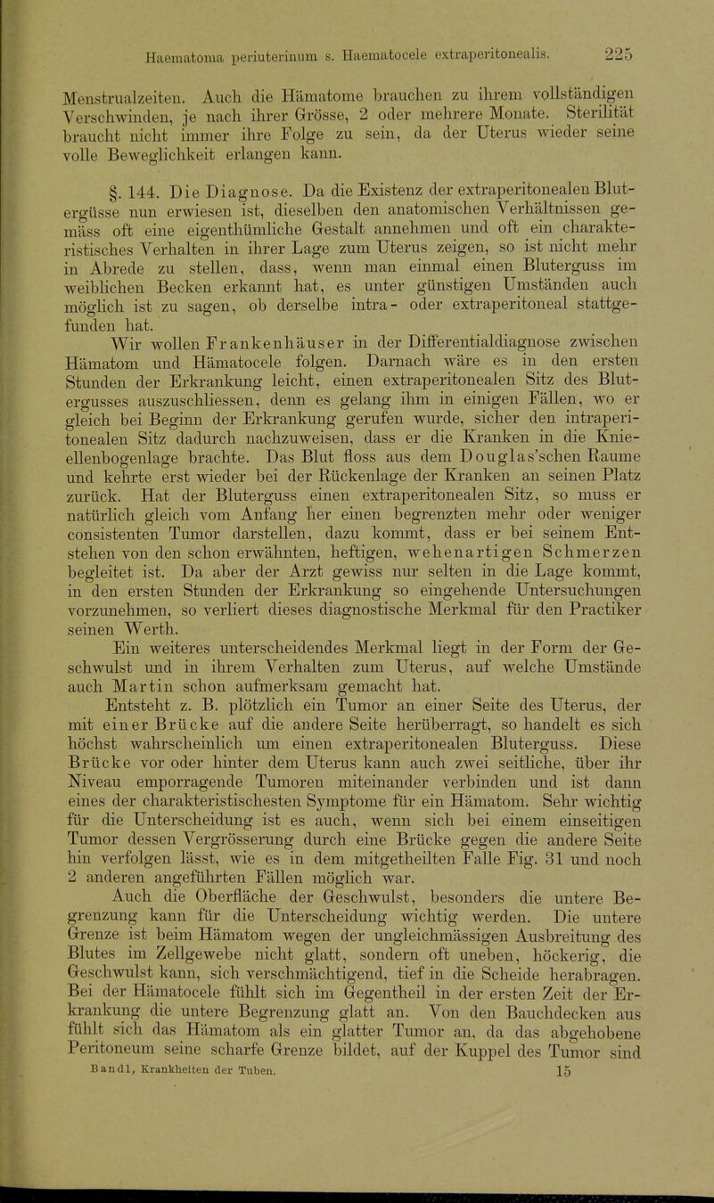 Menstrualzeiten. Auch die Hämatome brauchen zu ihrem vollständigen Verschwinden, je nach ihrer Grösse, 2 oder mehrere Monate. Sterilität braucht nicht immer ihre Folge zu sein, da der Uterus wieder seine volle Beweglichkeit erlangen kann. §. 144. Die Diagnose. Da die Existenz der extraperitonealen Blut- ergüsse nun erwiesen ist, dieselben den anatomischen Verhältnissen ge- mäss oft eine eigenthümliche Gestalt annehmen und oft ein charakte- ristisches Verhalten in ihrer Lage zum Uterus zeigen, so ist nicht mehr in Abrede zu stellen, dass, wenn man einmal einen Bluterguss im weiblichen Becken erkannt hat, es unter günstigen Umständen auch mögHch ist zu sagen, ob derselbe intra- oder extraperitoneal stattge- funden hat. Wir wollen Fr ankenhäuser in der DifFerentialdiagnose zwischen Hämatom und Hämatocele folgen. Darnach wäre es in den ersten Stunden der Erkrankung leicht, einen extraperitonealen Sitz des Blut- ergusses auszuschliessen, denn es gelang ihm in einigen Fällen, wo er gleich bei Beginn der Erkrankung gerufen wurde, sicher den intraperi- tonealen Sitz dadurch nachzuweisen, dass er die Kranken in die Knie- ellenbogenlage brachte. Das Blut floss aus dem Douglas'schen Räume und kehrte erst vneder bei der Rückenlage der Kranken an seinen Platz zurück. Hat der Bluterguss einen extraperitonealen Sitz, so muss er natürlich gleich vom Anfang her einen begrenzten mehr oder weniger consistenten Tumor darstellen, dazu kommt, dass er bei seinem Ent- stehen von den schon erwähnten, heftigen, wehenartigen Schmerzen begleitet ist. Da aber der Arzt gewiss nur selten in die Lage kommt, in den ersten Stunden der Erkrankung so eingehende Untersuchungen vorzunehmen, so verliert dieses diagnostische Merkmal für den Practiker seinen W^erth. Ein weiteres unterscheidendes Merkmal liegt in der Form der Ge- schwulst und in ihrem Verhalten zum Uterus, auf welche Umstände auch Martin schon aufmerksam gemacht hat. Entsteht z. B. plötzlich ein Tumor an einer Seite des Uterus, der mit einer Brücke auf die andere Seite herüberragt, so handelt es sich höchst wahrscheinlich um einen extraperitonealen Bluterguss. Diese Brücke vor oder hinter dem Uterus kann auch zwei seitliche, über ihr Niveau emporragende Tumoren miteinander verbinden und ist dann eines der charakteristischesten Symptome für ein Hämatom. Sehr wichtig für die Unterscheidung ist es auch, wenn sich bei einem einseitigen Tumor dessen Vergrösserung durch eine Brücke gegen die andere Seite hin verfolgen lässt, wie es in dem mitgetheilten Falle Fig. 31 und noch 2 anderen angeführten Fällen möglich war. Auch die Oberfläche der Geschwulst, besonders die untere Be- grenzung kann für die Unterscheidung wichtig werden. Die untere Grenze ist beim Hämatom wegen der ungleichmässigen Ausbreitung des Blutes im Zellgewebe nicht glatt, sondern oft uneben, höckerig, die Geschwulst kann, sich verschmächtigend, tief in die Scheide herabragen. Bei der Hämatocele fühlt sich im Gegentheil in der ersten Zeit der Er- krankung die untere Begrenzung glatt an. Von den Bauchdecken aus fühlt sich das Hämatom als ein glatter Tumor an, da das abgehobene Peritoneum seine scharfe Grenze bildet, auf der Kuppel des Tumor sind Bandl, Krankheiten der Tuben. 15
