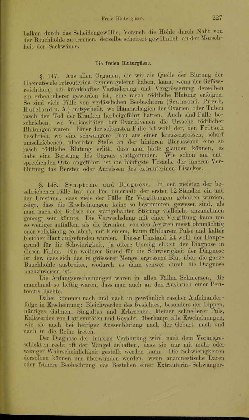 Freie Blutergüsse. balken durch das Scheidengewölbe, Versuch die Hölile durch Naht von der Bauchhöhle zu trennen, derselbe scheitert gewöhnlich an der Morsch- heit der Sackwände. Die freien Blutergüsse, §. 147. Aus allen Organen, die wir als Quelle der Blutung der Haematocele retrouterina kennen gelernt haben, kann, wenn der Gefäss- reichthum bei krankhafter Veränderung und Vergrösserung derselben ein erheblicherer geworden ist, eine rasch tödtliche Blutung erfolgen. So sind viele Fälle von verlässlichen Beobachtern (Scanzoni, Puech, Hufeland u. A.) mitgetheilt, wo Hämorrhagien der Ovarien oder Tuben rasch den Tod der lü-anken herbeigeführt hatten. Auch sind Fälle be- schrieben, wo Varicositäten der Ovarialvenen die Ursache tödtlicher Blutungen waren. Einer der seltensten Fälle ist wohl der, den Fritsch beschrieb, wo eine schwangere Frau aus einer kreuzergrossen, scharf umscliriebenen, ulcerirten Stelle an der hinteren Uteruswand eine so rasch tödtliche Blutung erlitt, dass man hätte glauben können, es habe eine Berstung des Organs stattgefunden. Wie schon am ent- sprechenden Orte angeführt, ist die häufigste Ursache der inneren Ver- blutung das Bersten oder Anreissen des extrauterinen Eisackes. §. 148. Symptome und Diagnose. In den meisten der be- schriebenen Fälle trat der Tod innerhalb der ersten 12 Stunden ein und der Umstand, dass viele der Fälle für Vergiftungen gehalten vmrden, zeigt, dass die Erscheinungen keine so bestimmten gewesen sind, als man nach der Grösse der stattgehabten Störung vielleicht anzunehmen geneigt sein könnte. Die Verwechslung mit einer Vergiftung kann um so weniger auffallen, als die Kranken von den Aerzten meist ohnmächtig oder vollständig coUabirt, mit kleinem, kaum fühlbarem Pulse und kalter bleicher Haut aufgefunden wm'den. Dieser Umstand ist woU der Haupt- grund für die Schwierigkeit, ja öftere Unmöglichkeit der Diagnose in diesen Fällen. Ein weiterer Grund für die Schwierigkeit der Diagnose ist der, dass sich das in grösserer Menge ergossene Blut über die ganze Bauchhöhle ausbreitet, wodurch es dann schwer durch die Diagnose nachzuAveisen ist. Die Anfangserscheinungen waren in allen Fällen Schmerzen, die manchmal so heftig waren, dass man auch an den Ausbruch einer Peri- tonitis dachte. Dabei kommen nach und nach in gewöhnlich rascher Aufeinander- folge in Erscheinung: Bleichwerden des Gesichtes, besonders der Lippen, häufiges Gähnen, Singultus und Erbrechen, kleiner schnellerer Puls, Kaltwerden von Extremitäten und Gesicht, überhaupt alle Erscheinungen, wie sie auch bei heftiger Aussenblutung nach der Geburt nach und nach in die Reihe treten. Der Diagnose der inneren Verblutung wird nach dem Vorausge- scliickten recht oft der Mangel anhaften, dass sie nur mit mehr oder weniger Wahrscheinlichkeit gestellt werden kann. Die Schwierigkeiten derselben können nur überwunden werden, wenn anamnestische Daten oder frühere Beobachtung das Bestehen einer Extrauterin - Schwanger-