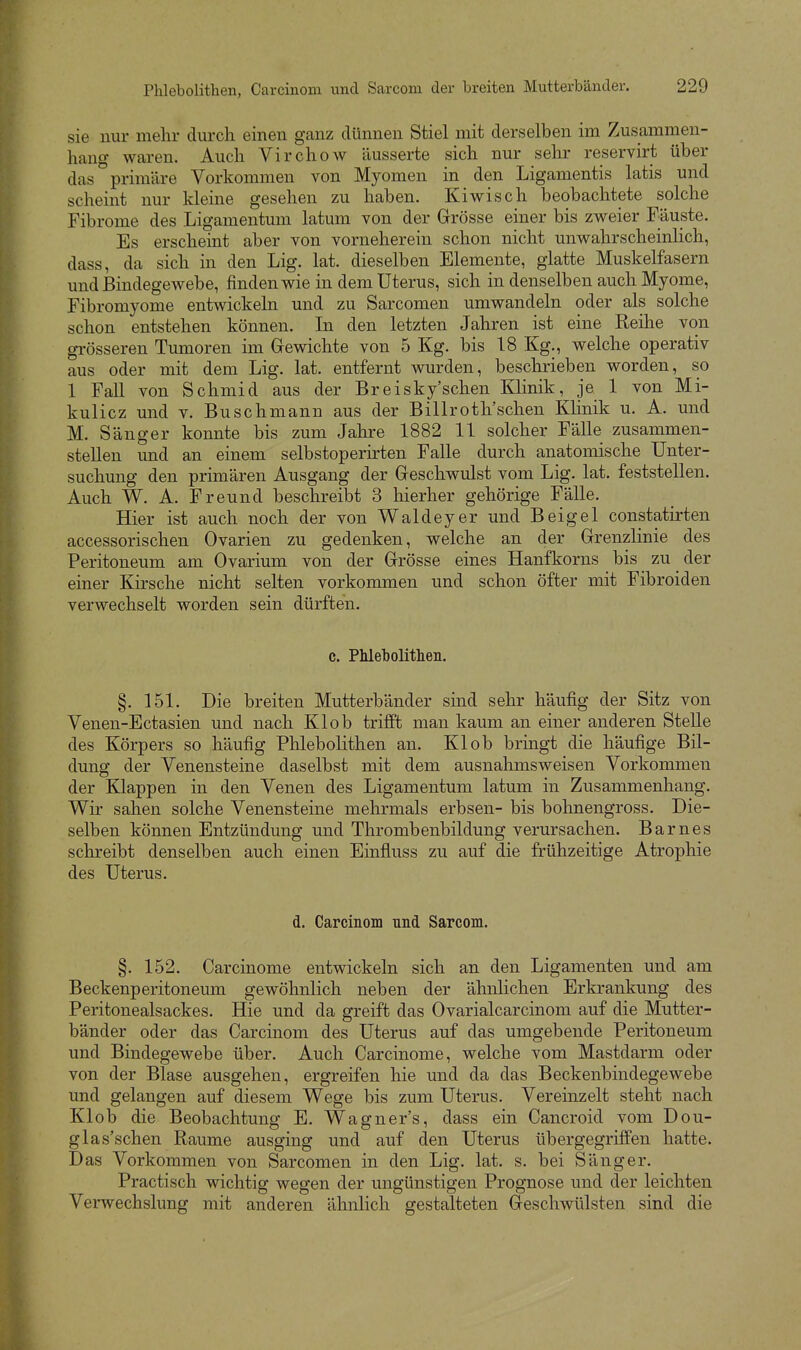 sie nur mehr durch einen ganz dünnen Stiel mit derselben im Zusammen- hang waren. Auch Virchow äusserte sich nur selir reservirt über das primäre Vorkommen von Myomen in den Ligamentis latis und scheint nur kleine gesehen zu haben. Kiwisch beobachtete solche Fibrome des Ligamentum latum von der Grösse einer bis zweier Fäuste. Es erscheint aber von vorneherein schon nicht unwahrscheinlich, dass, da sich in den Lig. lat. dieselben Elemente, glatte Muskelfasern und Bindegewebe, finden wie in dem Uterus, sich in denselben auch Myome, Fibromyome entwickeln und zu Sarcomen umwandeln oder als solche schon entstehen können. In den letzten Jahren ist eine Reihe von grösseren Tumoren im Grewichte von 5 Kg. bis 18 Kg., welche operativ aus oder mit dem Lig. lat. entfernt wurden, beschrieben worden, so 1 Fall von Schmid aus der Breisky'schen Klinik, je 1 von Mi- kulicz und V. Buschmann aus der Billroth'schen Klinik u. A. und M. Sänger konnte bis zum Jahre 1882 11 solcher FäUe zusammen- stellen und an einem selbstoperirten FaUe durch anatomische Unter- suchung den primären Ausgang der Greschwulst vom Lig. lat. feststellen. Auch W. A. Freund beschreibt 3 hierher gehörige Fälle. Hier ist auch noch der von Waldeyer und Beigel constatirten accessorischen Ovarien zu gedenken, welche an der Grenzlinie des Peritoneum am Ovarium von der Grösse eines Hanfkorns bis zu der einer Kirsche nicht selten vorkommen und schon öfter mit Fibroiden verwechselt worden sein dürften. c. Phlebolitheii. §. 151. Die breiten Mutterbänder sind sehr häufig der Sitz von Venen-Ectasien und nach Kl ob trifft man kaum an einer anderen SteUe des Körpers so häufig Phlebolithen an. Kl ob bringt die häufige Bil- dung der Venensteine daselbst mit dem ausnahmsweisen Vorkommen der Klappen in den Venen des Ligamentum latum in Zusammenhang. Wir sahen solche Venensteine mehrmals erbsen- bis bohnengross. Die- selben können Entzündung und Thrombenbildung verursachen. Barnes schreibt denselben auch einen Einfluss zu auf die frühzeitige Atrophie des Uterus. d. Carcinom und Sarcom. §. 152. Carcinome entwickeln sich an den Ligamenten und am Beckenperitoneum gewöhnlich neben der ähnlichen Erkrankung des Peritonealsackes. Hie und da greift das Ovarialcarcinom auf die Mutter- bänder oder das Carcinom des Uterus auf das umgebende Peritoneum und Bindegewebe über. Auch Carcinome, welche vom Mastdarm oder von der Blase ausgehen, ergreifen hie und da das Beckenbindegewebe und gelangen auf diesem Wege bis zum Uterus. Vereinzelt steht nach Klob die Beobachtung E. Wagner's, dass ein Cancroid vom Dou- glas'schen Räume ausging und auf den Uterus übergegriffen hatte. Das Vorkommen von Sarcomen in den Lig. lat. s. bei Sänger. Practisch wichtig wegen der ungünstigen Prognose und der leichten Verwechslung mit anderen ähnlich gestalteten Geschwülsten sind die
