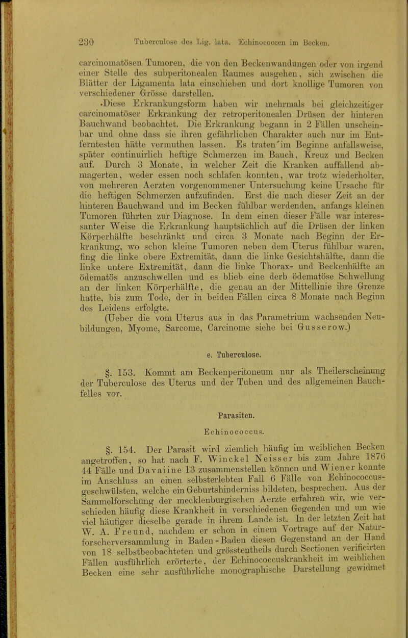 carciiiomatösen Tumoren, die von den Beckenwandungen oder von irgend einer Stelle des subperitonealen Raumes ausgehen, sich zwischen die Blätter der Ligamenta lata einschieben und dort knollige Tumoren von verschiedener Grösse darstellen. .Diese Erkrankungsform haljen wir mehrmals Ijci gleichzeitiger carcinomatöser Erkrankung der retroperitonealen Drüsen der hinteren Bauchwand beobachtet. Die Erkrankung begann in 2 Fällen unschein- bar und ohne dass sie ihren gefährlichen Charakter auch nur im Ent- ferntesten hätte vermuthen lassen. Es traten'im Beginne anfallsweise, später continuirlich heftige Schmerzen im Bauch, Kreuz und Becken auf. Durch 3 Monate, in welcher Zeit die Kranken auffallend ali- magerten, weder essen noch schlafen konnten, war trotz wiederholter, von mehreren Aerzten vorgenommener Untersuchung keine Ursache für die heftigen Schmerzen aufzufinden. Erst die nach dieser Zeit an der hinteren Bauchwand und im Becken fühlbar werdenden, anfangs kleinen Tumoren führten zur Diagnose. In dem einen dieser Fälle Avar interes- santer Weise die Erkrankung hauptsächlich auf die Drüsen der linken Körperhälfte beschränkt und circa 3 Monate nach Beginn der Er- krankung, wo schon kleine Tumoren neben dem Uterus fühlbar waren, fing die linke obere Extremität, dann die linke Gesichtshälfte, dann die linke untere Extremität, dann die linke Thorax- und Beckenhälfte an ödematös anzuschwellen und es blieb eine derb ödematöse Schwellung an der linken Körperhälfte, die genau an der Mittellinie ihre Grenze hatte, bis zum Tode, der in beiden Fällen circa 8 Monate nach Beginn des Leidens erfolgte. (Ueber die vom Uterus aus in das Parametrium wachsenden Neu- bildungen, Myome, Sarcome, Carcinome siehe bei Gusserow.) e. Tuberculose. §. 153. Kommt am Beckenperitoneum nur als Theilerscheinung der Tuberculose des Uterus und der Tuben und des allgemeinen Bauch- felles vor. Parasiten. Ecbinococcus. §. 154. Der Parasit wird ziemlich häufig im weiblichen Becken angetroffen, so hat nach F. Winckel Neisser bis zum Jahre 1876 44 Fälle und Davaiinel3 zusammenstellen können und Wiener konnte im Anschluss an einen selbsterlebten Fall 6 Fälle von Echinococcus- geschwülsten, welche ein Geburtshinderniss bildeten, besprechen. Aus der Sammelforschung der mecklenburgischen Aerzte erfahren wir, wie ver- schieden häufig diese Krankheit in verschiedenen Gegenden und um wie viel häufiger dieselbe gerade in ihrem Lande ist. In der letzten Zeit hat W A. Freund, nachdem er schon in einem Vortrage auf der JNatur- forscherversammlung in Baden-Baden diesen Gegenstand an der Hand von 18 selbstbeobachteten und grösstentheils durch Sectiouen verificirten Fällen ausführlich erörterte, der Echinococcuskrankheit im weiblichen Becken eine sehr ausführliche monographische DarsteUung gewidmet