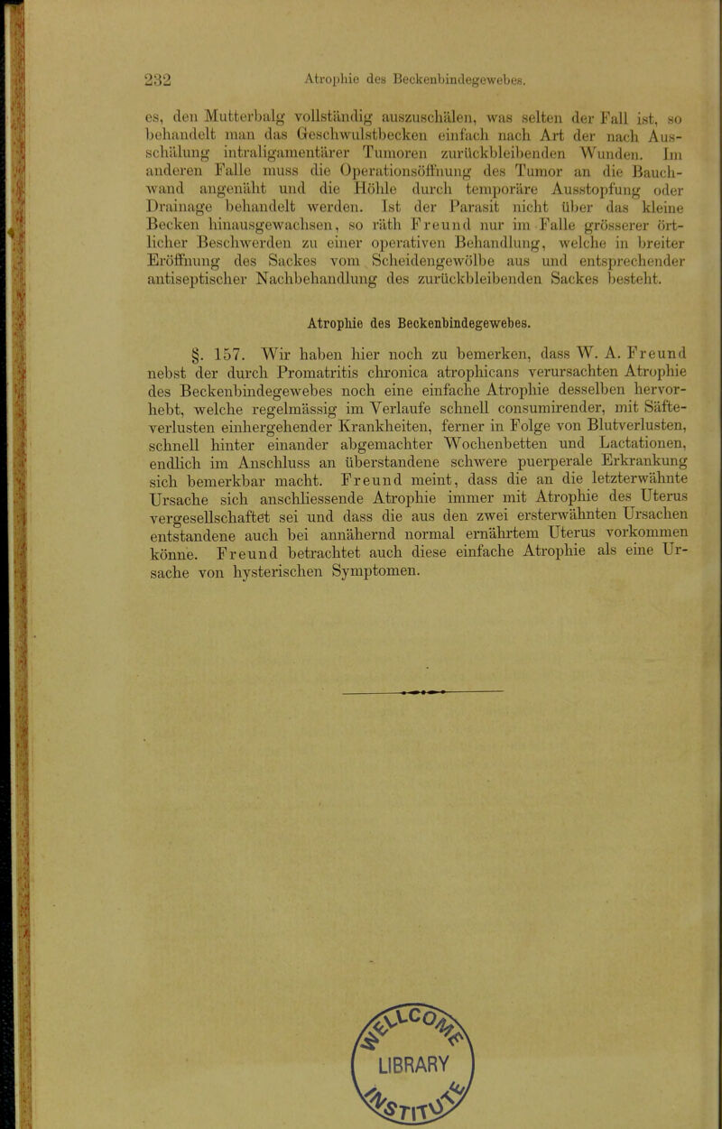 es, den Mutterbalg vollständig auszuschälen, was selten der Fall ist, so behandelt man das Geschwulstbecken einfach nach Art der nach Aus- schälung intraligamentärer Tumoren zurückbleilienden Wunden. Im anderen Falle muss die Operationsöffhung des Tumor an die Bauch- wand angenäht und die Höhle durch temporäre Ausstopfung oder Drainage behandelt werden. Ist der Parasit nicht über das kleine Becken hinausgewachsen, so räth Freund nur im Falle grösserer ört- licher Beschwerden zu einer operativen Behandlung, welche in breiter Eröffnung des Sackes vom Scheidengewölbe aus und entsprechender antiseptischer Nachbehandlung des zurückbleibenden Sackes besteht. Atrophie des Beckenbindegewebes. §. 157. Wir haben liier noch zu bemerken, dass W. A. Freund nebst der durch Promatritis chronica atrophicans verursachten Atrophie des Beckenbindegewebes noch eine einfache Atrophie desselben hervor- hebt, welche regelmässig im Verlaufe schnell consurairender, mit Säfte- verlusten einhergehender Krankheiten, ferner in Folge von Blutverlusten, schnell hinter einander abgemachter Wochenbetten und Lactationen, endlich im Anschluss an überstandene schwere puerperale Erkrankung sich bemerkbar macht. Freund meint, dass die an die letzterwähnte Ursache sich anschliessende Atrophie immer mit Atrophie des Uterus vergesellschaftet sei und dass die aus den zwei ersterwähnten Ursachen entstandene auch bei annähernd normal ernähi'tem Uterus vorkommen könne. Freund betrachtet auch diese einfache Atrophie als eine Ur- sache von hysterischen Symptomen.