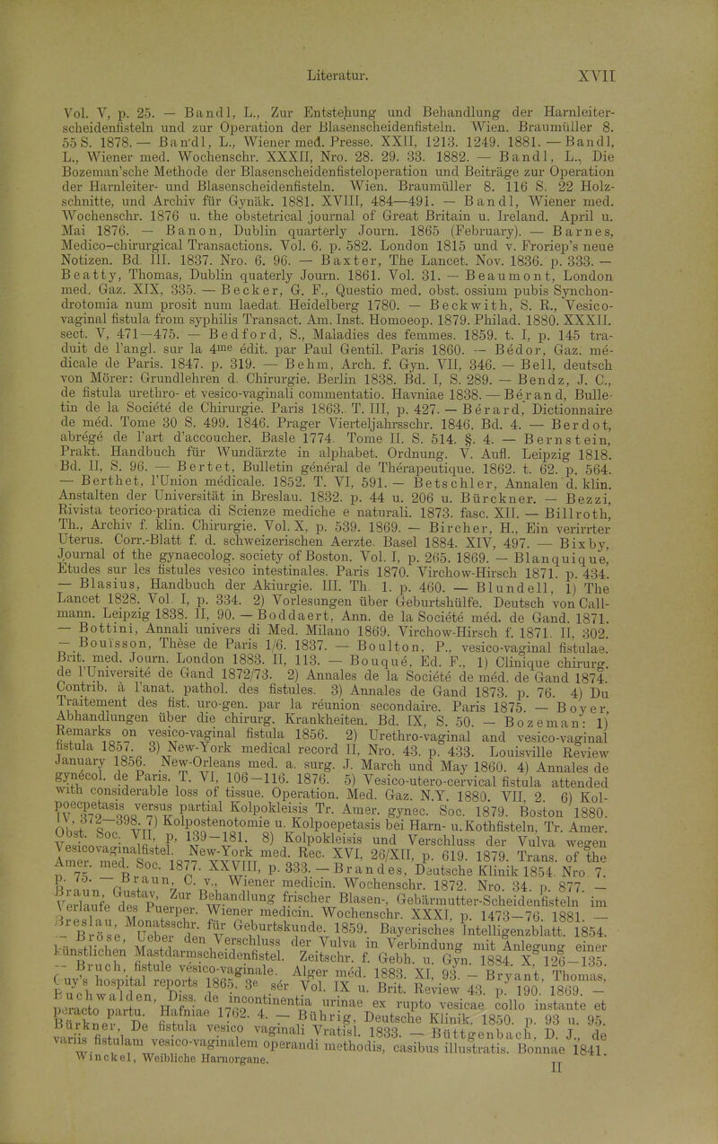 Vol. V, p. 25. — Bandl, L., Zur Entstehung und Behandlung der Harnleiter- scheidenfisteln und zur Operation der Blasenscheidenfisteln. Wien. Brauniüller 8. 55S. 1878.— Ban-dl, L., Wiener med. Presse. XXII, 1213. 1249. 1881.—Bandl, L., Wiener med. Wochenschr. XXXII, Nro. 28. 29. 33. 1882. — Bandl, L., Die Bozeman'sche Methode der Blasenscheidenfisteloiieration und Beiträge zur Oj)eration der Harnleiter- und Blasenscheidenfisteln. Wien. Braumüller 8. 116 S. 22 Holz- schnitte, und Archiv für Gyuäk. 1881. XVIII, 484—491. — Bandl, Wiener med. Wochenschr. 1876 u. the obstetrical Journal of Great Britain u. Ireland. April u. Mai 1876. — Banon, Dublin quarterly Journ. 1865 (February). — Barnes, Medico-chirurgical Transactions. Vol. 6. p. 582. London 1815 und v. Froriep's neue Notizen. Bd. III. 1837. Nro. 6. 96. — Baxter, The Lancet. Nov. 1836. p. 333. - Beatty, Thomas, Dublin quaterly Journ. 1861. Vol. 31. — Beaumont, London med. Gaz. XIX, 335. — Becker, Gr. F., Questio med. obst. ossium pubis Synchon- drotomia num prosit num laedat. Heidelberg 1780. — Beckwith, S. R., Vesico- vaginal fistula from syphilis Transact. Am. Inst. Homoeop. 1879. Philad. 1880. XXXII. sect. V, 471-475. — Bedford, S., Maladies des femmes. 1859. t. I, p. 145 tra- duit de l'angL sur la 4me edit. par Paul Gentil. Paris 1860. — Bedor, Gaz. me- dicale de Paris. 1847. p. 319. — Behm, Arch. f. Gyn. VII, 346. - Bell, deutsch von Mörer: Grundlehren d. Chirurgie. Berlin 1838. Bd. I, S. 289. - Bendz, J. C., de fistula urethro- et vesico-vaginali commentatio. Havniae 1838. — Berand, Bulle- tin de la Societe de Chirurgie. Paris 1863.. T. III, p. 427. — Berard, Dictionnaire de med. Tome 30 S. 499. 1846. Prager Vierteljahi-sschr. 1846. Bd. 4. — Berdot, abrege de l'art d'accoucher. Basle 1774. Tome II. S. 514. §. 4. — Bernstein, Prakt. Handbuch für Wundärzte in aiphabet. Ordnung. V. Aufl. Leipzig 1818. Bd. n, S. 96. — Bertet, Bulletin general de Therapeutique. 1862. t. 62. p. 564. — Berthet, l'Union medicale. 1852. T. VL 591.— Betschier, Annalen'd. klin. Anstalten der Universität in Breslau. 18-32. p. 44 u. 206 u. Bürckner. — Bezzi, Rivista teorico-pratica di Scienze mediche e naturali. 1873. fasc. XII. — Billroth' TL, Ai-chiv f. klin. Chirurgie. Vol. X, p. 539. 1869. - Bircher, H., Ein verirrter Uterus. Corr.-Blatt f. d. schweizerischen Aerzte. Basel 1884. XIV, 497. — Bixbj^ Journal of the gynaecolog. society of Boston. Vol. I, p. 265. 1869. — Blanquique^ Etudes sur Ics fistules vesico intestinales. Paris 1870. Virchow-Hirsch 1871. p. 434. — Blasius, Handbuch der Akiurgie. IIL Th. 1. p. 460. — Blundell, 1) The Lancet 1828. Vol I, p. 334. 2) Vorlesangen über Geburtshülfe. Deutsch 'von Call- mann. Leipzig 1838. II, 90. — Boddaert, Ann. de la Societe med. de Gand. 1871. — Bottmi, Annah univers di Med. Milano 1869. Virchow-Hirsch f. 1871 II 302 — Bouisson, These de Paris 1/6. 1837. — Boulton. P., vesico-vaginal fistulae. Brit. med. Journ. London 1883. II, 113. — Bouque. Ed. F., 1) Clinique chii-urc^ de 1 Umversite de Gand 1872/73. 2) Annales de la Societe de med. de Gand 1874 Contnb. a l'anat. pathol. des fistules. 3) Annales de Gand 1873. p. 76. 4) Du Iraitement des fist. uro-gen. par la reunion secondaire. Paris 1875. — Boy er Abhandlungen über die chirurg. Krankheiten. Bd. IX, S. 50. - Bozeman- 1) Remarks on vesico-vaginal fistula 1856. 2) Urethro-vaginal and vesico-vaginal fistula 18o7 3) New-York medical record II, Nro. 43. p. 433. Louisville Review January 1856. New-Orleans med. a. surg. J. March und May 1860. 4) Annales de gynecol. de Paris. T. VI 106-116. 1876. 5) Vesico-utero-ceJvical fistula attended witli considerable loss of tissue. Operation. Med. Gaz. NY 1880 VII 2 6) Kol- poecpetasis versus partial K^^^^^ Tr. Amer. gynec. Soc. 1879. Boston 1880. OhU t VT? Kolpoepetasis bei Harn- u. Kothfisteln, Tr. Amer. Vestovlin^J V F' ^) Kolpokleisis und Verschluss der Vulva wegen Amer mlTt^^^^^ ™' 26/XII, p. 619. 1879. Trans, of the Amer. med Soc. 1877. XXVIII, p. 333. - Br an d es, Deutsche Klinik 1854. Nro. 7. p. ^0. J^'^aun C. V., Wiener medicin. Wochenschr. 1872. Nro. 34 n 877 - \4Se dÄ.f B^.^--? f««^er Blasen-, Gebärmutter-Scherdenfi tefn ' \ erlaute des Puerper. Wiener medicin. Wochenschr. XXYT i. id7ct_7<^ iqöi venauie aes Jr^uerper. Wiener medicin. Wochenschr. XXXI. p. 1473-76 1881 — B ös'e Sewl- v' ^f^-^skunde. 1859. Bayerisches'intelll'enzbhxtt^ i~- ,r u ' . den Verschluss der Vulva in Verbindung mit Anleo-unc. einer künstlichen Mas darmscheidenfistel. Zeitschr. f. Gebh. u. G^n. 1834 X 126- 35 GWs'LtitS lor?Rr?^^^^^^ XI, 93^; -Tyant Thomls luy s hospital lepoits 186-5. 3e ser Vol. IX u. Brit. Review 43. p 190 1869 - Tlracllrtu'H?fSae^7fi^'f r^^' -P*° -^«^«^^ iollo instante et KrknP? d; fi.h?n . • ~ ßü^^^-ig- Deutsche Klinik. 1850. p. 93 u. 95. v^,Hk fi!f 1 • ''^^'^^^ ^^^ti^l- 1833. - Büttgenbach. D. J., de variis fistulam vesico-vagmalem operandi methodis, casibus illuslratis. Bonnae 184L Winekel, Weibliche Haniorgane.