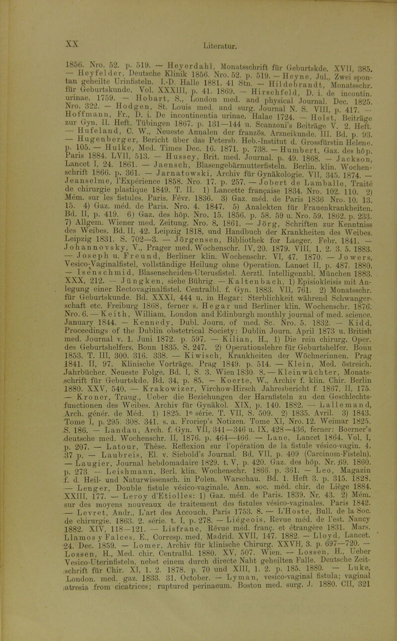 ™'^^2,^l^^^\j7,J^o_^^^t,,S., London med. and physical Journal Dec. 1825. H( ' zur — Hugenberger Bericht über das Petersb. Heb.^lnstituT d^Gros^M % ^-^hZ.^rDl^' ^Vt' ^^^1- P- 738.-Humbert, Gaz. des h6p. Fans 1884. LVll, 513. - Hussey, Brit. med. Journal p. 49. 1868. - Jackson, Lancet 1, 24. 1861. — Jaensch, Blasengebärmutterfisteln. Berlin, klin. Wochen- schrift 186ö. p. 361. — Jarnatowski, Archiv für Gynäkologie. VJI, 34.5 1874 — Jeanseime, l'Experience 1858. Nro. 17. p. 257. — Jobert de Lamballe, Traite de Chirurgie plastique 1849. T. II. 1) Lancette fran9aise 1834. Nro. 102. 110. 2) Mem. sur les fistules. Paris. Fevr. 1836. 3) Gaz. med. de Paris 1836 Nro. 10. 13. 15. 4) Gaz. med. de Paris. Nro. 4. 1847. 5) Analekten für Frauenkrankheiten Bd. II, p. 419. 6) Gaz. des böp. Nro. 15. 1856. p. 58. 59 u. Nro. 59. 1862. p. 233. 7) AUgem. Wiener med. Zeitung. Nro. 8. 1861. — Jörg, Scliiiften zur Kenntniss des Weibes. Bd. II, 42. Leipzig 1818, und Handbuch der Krankheiten des Weibes. Leipzig 1831. S. 702—3. — Jörgensen, Bibliothek for Laeger. Febr. 1841. — Johannovsky, V., Prager med. Wochenschr. IV, 20. 1879. VIII, 1. 2. 3. 5. 1883. — Joseph u. Freund, Berliner klin. Wochenschr. VI, 47. 1870. — Jowers, Vesico-Vaginalfistel, vollständige Heilung ohne Operation. Lanoet II, p. 487. 1880. — Isenschmid, Blasenscheiden-Uterusfistel. AerztL Intelligenzbl. München 1883. XXX, 212. — Jüngken, siehe Bührig. — Kaltenbach, 1) Episiokleisis mit An- legung einer Rectovaginalfistel. Centralbl. f. Gyn. 1883. VII, 761. 2) Monatsschr. für Geburtskunde. Bd. XXXI, 444 u. in Hegar: Sterblichkeit während Schwanger- schaft etc. Freiburg 1868, ferner s. Hegar und Berliner klin. Wochenschr. 1876. Nro. 6. — K e ith, William, London and Edinburgh monthly Journal of med. science. January 1844. — Kennedy, Dubl. Journ. of med. Sc. Nro. 5. 1832. — Kidd, Proceedings of the Dublin obstetrical Society: Dublin Journ. April 1873 u. British med. Journal v. 1. Juni 1872. p. 597. — Kilian, H., 1) Die rein Chirurg. Oper, des Geburtshelfers. Bonn 1835. S. 247. 2) Operationslehre für Geburtshelfer. Bonn 1853. T. III, 300. 316. 338. — Kiwisch, Krankheiten der Wöchnerinnen. Prag 1841. II, 97. Klinische Vorträge. Prag 1849. p. 514. — Klein, Med. östreich. Jahrbücher. Neueste Folge. Bd. I, S. 3. Wien 1830. 8. — Kleinwächter, Monats- :sch.rift für Geburtskde. Bd. 34, p. 85. — Koerte, W., Archiv f. klin. Chir. Berlin 1880. XXV, 540. — Krakowizer, Virchow-Hirsch Jahresbericht f. 1867. II, 175. — Kroner, Traug., lieber die Beziehungen der Harnfisteln zu den Geschlechts- iunctionen des Weibes. Archiv für Gynäkol. XIX, p. 140. 1882. — Lallemand, Aj.-ch. gener. de Med. 1) 1825. le serie. T. VII, S. 509. 2) 1835. Avril. 3) 1843. Tome I, p. 295. 308. 341. s. a. Froriep's Notizen. Tome XI, Nro. 12. Weimar 1825. .S. 186. - Landau, Arch. f. Gyn. VII, 341-346 u. IX, 428-436, ferner: Boerner's .deutsche med. Wochenschr. II, 1876. p. 464—466. — Lane, Lancet 1864. Vol I, p. 207. — Latour, These. Reflexion sur l'operation de la fistule vesico-vagin. 4. 37 p_ _ Laubreis, El. v. Siebold's Journal. Bd. VII, p. 409 (Carcinom-Fisteln). — Laugier, Journal hebdomadaire 1829. t. V, p. 420. Gaz. des höp. Nr. .69. 1860. p. 273. — Leishmann. Berl. klin. Wochenschr. 1866. p. 361. — Leo, Magazin f. d. Heil- und Naturwissensch, in Polen. Warschau. Bd. 1. Heft 3. p. 315. 1823. — Leng er,, Double fistule vesico-vaginale. Ann. soc. med. chir. de Liege 1884. XXIII, 177. — Leroy d'EtioIIes: 1) Gaz. med. de Paris. 1839. Nr. 43. 2) Mem. sur des moyens nouveaux de traitement de.s fistules vesico-vaginales. Paris 1842. — Levret, Andr., L'art des Accouch. Paris 1753. 8.— L'Hoste, Bull, de la Soc. de Chirurgie. 1863. 2. serie. t. I, p. 278. — Liegeois, Revue med. de Test. Nancy 1882. XIV, 118-121. — Lisfranc, Revue med. frany. et etrangere 1831. Mar.s. Llamos y Faices. E., Corresp. med. Madrid. XVII, 147. 1882. - Lloyd, Lancet. •24. Dec. 1859.. — Lomer, Archiv für klinische Chirurg. XXVH, 3. p. 697—720. — Lossen, H., Med. chir. Centralbl. 1880. XV, 507. Wien. — Lossen, H., Ueber Vesico-Uterinfisteln, nebst einem durch directe Naht geheilten Falle. Deutsche Zeit- ,.Schrift für Chir. XI, 1. 2. 1878. p. 70 und XIll, 1. 2. p. 185. 1880. - Luke, London, med. gaz. 1833. 31. October. - Lyman, vesico-vagmal fistula; vaginal iatresia from cicatrices; ruptured perinaeum. Boston med. surg. J. 1880. ClI, 321