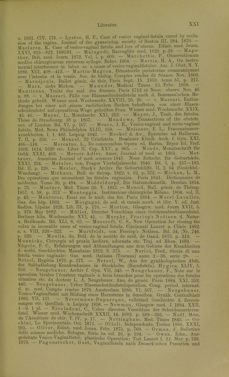 u 1881 CIV, 175. - Lyster, H. F., Gase of vesico vaginal-fistula cured by occlu- sion of the vagina. Journal of tlie gynaecolog. society of Boston III, 284. 1870. — Maclaren, R., Gase of vesico-vaginal fistula and loss of uterus. Edmb. med. Joum. XXVI 819-822. 1880/81. — Malagodi, Raccoglito med. 1829. p. 38. — Mapo- ther, Brit. med. Journ. 1872. Vol. 1, p. 609. - Marcliettis, P., Ob.servationum medico chirurgicarum rariorum sylloge. Batav. 1664. — Martin, H. A., On instru- mental interference in labor as a cause of vesico-vagmalfistulae. Am. J. Obst. JN. 1. 1880. XIII, 408—412. — Martin-Magron, Hematocele periuterme communiquant avec rintestin et la vessie. Soc. de biolog. Gomptes rendus de Seance. Nov. 1860. - Maruejouls, Bullet gener. de ther. Paris Sept. 15. 1859. tome 57, p. 217. - Marx, siehe Miclion. — Maunder, Medical Times. 13. Febr. 1869. — Mauriceau, Traite des mal. des femmes. Paris 1712 et Nouv. observ. Nro. 46 88. — V. Massari, Fälle von Blasenscheidenfisteln nach d. Bozeman'schen Me- thode geheilt. V^iener med. V^ochenschr. XXVIII, 25. 26. - v. Massari, Entbm- dungen bei einer mit einem rachitischen Becken behafteten, von einer Blasen- scheid enfistel auf operativem Wege geheilten Frau. Wiener med. Wochenschr. XXIX, 45. 46. - Mayer, L., Monatsschr. XXI, 252. — Mayer, J., Trait. des fistules. These de Strasbourg. 38 p. 1867. — Meadows, Transactions of the obstetr. soc. of London. Bd. VI, p. 107. — Mears, J. E., Vesico-vaginal and recto-vagmal fistula. Med. News Philadelphia XLIII, 169. — Meissner, F. L., Frauenzimmer- krankheiten. I, 1. 462. Leipzig 1842. — Meckel d. Ae., Epistolae ad Hallerum. T. n, p. 256. — Menzel, 22 Urinfisteln. Breslauer Klinik. Arch. f. Gyn. XXI, 486—516. — Mercatus, L., De communibus Opera ed. Hartm. Beyer fol. Frcf. 1608. 1614. 1620 etc. Liber II. Gap. XXV, p. 965. — Mende, Monatsschrift für Gebk. XXXI, 403. — Mercer Adler, Amer. Journal of med. sc. 1861. — Met- tauer, American Journal of med. sciences 1847. Neue Zeitschr. für Geburtskde. XXXI, 234. - Metzler, von. Prager Vierteljahrsschr. 1846. Bd. I, p. 157—183. Bd. II, p. 126. — Mezler, Stark's Archiv für Geburtshülfe. II, 2. 64 (GesichtsL- Wendung). — Michaux, BulL de therap. 1862. t. 62, p. 372. — Michon, L. M., Des Operations que necessitent les fistules vaginales. Paris 1841. Dictionnaire de medecine. Tome 30, p. 484. — Middeldorpf, Die Galvanokaustik. Breslau 1854. p. 73. — Minture, Med. Times 30. V. 1857. — Monod, Bull, gener. de Therap. 1857. t. 58, p. 373. — Monteggia, Instituzione chirurgiche Milano. 1804. vol. II, p. 43. — Monteros, Essai sur le trait. des fist. Paris 1864. — Morel-Lavallee, Gaz. des hop. 1862. — Morgagni, de sed. et causis morb. et libr. V. ed. Just. Radius. Lipsiae 1828. Lib. III, p. 170. — Morton, Glasgovp. med. Journ XVII, 5. p. 379. May 1882. — Müller, Directer Verschluss einer Gebärmutterblasenfistel. Berliner klin. Wochenschr. XVI, 41. — Murphy, Froriep's Notizen d. Natur- n. Heilkunde. Bd. XLI, S. 63. — Muscroft, C. S., New Operation for closing the Vulva in incurable cases of vesico-vaginal fistula. Cincinnati Lancet a. Clinic 1882. n. s. VIII, 320-322. — Murtfeldt, von Froriep's Notizen. Bd. 34, ;Nr. 746. p. 320. — Moulin, du, Bull, de la societe de med, de Gand. 1873. p. 319. — Munnicks, Chirurgia ad praxin hodiern. adornata etc. Traj. ad Rhen. 1689. — Nägele, F. C., Erfahrungen und Abhandlungen aus dem Gebiete der Krankheiten d. weibl. Geschlechtes. Mannheim 1812. S. 373. — Nerici, Fred., ötoriä di una fistola vesico vaginale: Gaz. med. italiana (Toscana) anno 2 — 30. serie 2^. — Netzel, Hygieia 1870. p. 377. — Netzel, W., Aus der gynäkologischen Abth. des Sabbathsberg-Krankenhauses in Stockholm (Harnfisteln). Hygiea. XLIV, 5. 350. — Neugebauer, Archiv f. Gyn. VII, 345. — Neugebauer, F., Note sur le speculum bivalve Tecarteur vaginale ä trois branches pour les Operations des fistules unnaires etc. du docteur L. A. Neugebauer. Ann. de gynec. Paris 1884. XXI, 352. 440. — Neugebauer, Ueber Blasenscheidenfisteloperation. Gong, period. intemat. d. sc. med. Compte rendue 1879. Amsterdam 1880. VI, 507. — Neugebauer, Vesico-Vagmalfistel mit Bildung eines Harnsteins m derselben. Gynäk. Centralblatt 1883. VII, 137. — Nevermann-Duparcque, vollständ. Geschichte d. Zerreis- sungen etc. Quedlinb. u. Leipzig 1858. - Newman, Glasgow med. J. 1884. XXII, 1^- 1 P^- ~ Nicoladoni, C., Ueber directen Verschluss der Scheidenureteren- fistel. Wiener med Wochenschrift XXXH, 14. 1882. p. 889-393. - Noel, Mem. de I'Academie de chir. T. IV, p. 17. — Nottingham, Med. Times 1843. - Oc- chini, Lo Sperimentale. Oct. 1871. — Olioli, Independente. Torino 1880. XXXI, 205. - Ohver Ldmb. med. Journ. Febr. 1875. p. 769. - Ormea, d', Bulletino delle science mediche. Bologna. Serie 5a vol. 16, p. 194. - Owen, Edm., Aus- gedehnte Vesico-Vagmalfistel; plastische Operation; Tod. Lancet I, 22. May p. 769. 1879. — Pagenstecher, Gust., Vaginalfisteln nach Zwanck'schen Pessarien und