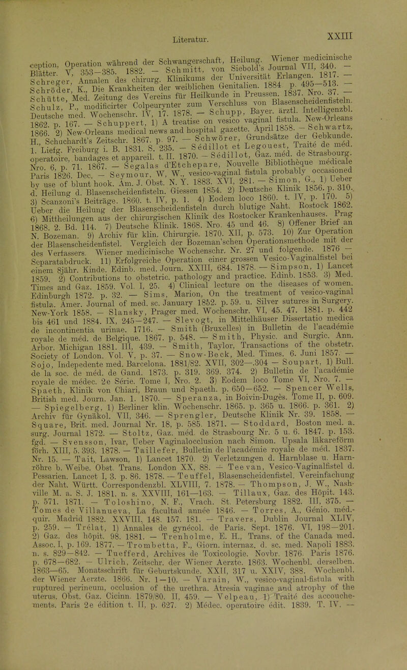 ception Operation während der Schwangerschaft, Heilung, Wiener medicmische cepuon, :-'P«y _ sci-iuiitt, von Siebold's Journal Vll, öW. f t ^gel' S'defchLrg. Klinikun. der ^niver«^^^^ - Schutte Med Zei^^^^^^^^ Verschluss von Blasenscheidenfisteln. Schulz, P-' ™odiücutei ooipeuryniei g ^ Intelligenzbl. Deutsche med. Wochenschr. IV, 17. 1878. — bcnupp, •^''.J'^^- , Npw Orleans iofi9 1ß7 — Schunpert, 1) A treatise on vesico vaginal fistula. JNew-Uileans 866 2) New-Orleans medicai news and hospital gazette April 1858. - Schwartz, H Schuchardt's Zeitschr. 1867. p. 97.  Sct-örer (Grundsätze der »ebUmd . 1 Liefff Freiburg i. B. 1831. S. 235. - Sedillot et Legouest iiaite de meci. JperSre banda'ges et appareil. t. II 1870. - Sedi^ot, Ga. m^^^^^^^^^ Nro 6 ü 71 1867. - Segalas d'Etchepare, Nouvelle Bibliotheque uieclicaie Pxris 1826 Dec - Seymour, W, W., vesico-vaginal fistula probably occasioned bf use of blunUook Ana. J. Obst.'N. T. 1883. XVI 281 - Simon J) üeber /Heilung d. Blasenscheidenfisteln. Giessen 1854 2) P«*^fJ,^/l^\Vl?56 310 3) Scanzoli's Beiträge. 1860. t. IV, p. 1 4) Eodem oco 1&60 t 1^- P- IJ«- f lieber die Heilung der Blasenscheidenfisteki durch blutige Naht Rostock 1862. 6) Mitheilungen aus der chirurgischen ^Hnik des Rostocker Kranten^^^^^^^^ 1868 2 Bd. 114. 7) Deutsche Klinik. 1868. Nro. 45 und 46 8) Offener Buet an i Bozeman. 9) Archiv für klin. Chirurgie. 1870, XII, p. 573, 10) Operation der Blasenscheidenfistel. Vergleich der Bozeman sehen Operationsmethode mit der des Verfassers. Wiener medicinische V^ochenschr. Nr. 27 und folgende. If » - Separatabdruck. 11) Erfolgreiche Operation einer grossen Vesico-Vagmalhstei bei <3inem Sjähr. Kinde. Edinb. med. Journ. XXIII, 684. 1878-- Simpson 1) W^^^ 1859 2) Contributions to obstetric. pathology and practice. Edinb. 1853. ö) Meü. Times and Gaz. 1859. Vol. I, 25. 4) Clinical lecture on the diseases of women Edinburo-h 1872 p. 32. — Sims, Marion, On the treatment of vesico-vagmal fistula. Amer. Journal of med. sc. January 1852. p. 59. u. Silver sutures m Surgery. New-York 1858. - Slansky, Prager med. V^ochenschr. VI, 45. 47. 1881. p. 44^ bis 461 und 1884 IX, 245-247. — Slevogt, in Mittelhäuser Dissertatio medica de Incontinentia urinae. 1716. - Smith (Bruxelles) in Bulletin de Facademie royale de med. de Belgique. 1867. p. 548. — Smith, Physic. and Surgic. Ann. Arbor. Michigan 1881. HI, 439. - Smith, Taylor, Transactions of the obstetr. Society of London. Vol. V, p. 37. — Snow-Beck, Med. Times. 6. Juni 1857 — Soio, Indepedente med. Barcelona. 1881/82. XVII, 302—.304 - Soupart, 1) Bull, de la soc. de med. de Gand. 1873. p. 319. 369. 374. 2) Bulletin de 1 academie royale de medec. 2e Serie. Tome I, Nro. 2. 3) Eodem loco Tome VI, Nro. 7. — Spaeth, Klinik von Chiari, Braun und Spaeth. p. 650-652. - Spencer VVells, British med. Journ. Jan. 1. 1870. — Speranza, in Boivin-Duges. Tome II, p. 609. — Spiegelberg, 1) Berliner klin. Wochensclii-. 1865. p. 365 u. 1866. p. 361. 2) Archiv für Gynäkol. VH, 346. — Sprengler, Deutsche Klinik Nr. 39. 1858. — Square, Brit. med. Journal Nr. 18, p. 585. 1871. — Stoddard, Boston med. a. surg. Journal 1872. — Stoltz, Gaz. med. de Strasbourg Nr. 5 u. 6. 1847. p. 153. fgd. — Svensson, Ivar, üeber Vaginalocclusion nach Simon. Upsala läkareförm förh. XIII, 5. 393. 1878. — Taillefer, Bulletin de Tacademie royale de med. 1837. Nr. 15. — Tait, Lawson, 1) Lancet 1870. 2) Verletzungen d. Harnblase u. Ham- Töhre b. Weibe. Obst. Trans. London XX, 88. — Tee van, Vesico-Vaginalfistel d. Pessarien. Lancet I, 3. p. 86. 1878. — Teuffel, Blasenscheidenfistel. Vereinfachung der Naht. Württ. Correspondenzbl. XLVIII, 7. 1878. - Thompson, J. W., Nash- ville M. a. S. J. 1881. n. s. XXVIII, 161—163. - Tillaux, Gaz. des Hopit. 143. p. 571. 1871. - Toloshino, N. F., Vrach. St. Petersburg 1882. III, 375. — Tomes de Villanueva, La facultad annee 1846. — Torres, A., Genio. med.- quir. Madrid 1882. XKVIII, 148. 157. 181. - Travers, Dublin Journal XLIV, p. 259. - Trelat, 1) Annales de gynecol. de Paris. Sept. 1876. Yl, 198-201. 2) Gaz. des höpit. 98. 1881. — Trenholme, E. H., Trans, of the Canada med. Assoc. I, p. 169. 1877. — Trombetta, F., Giorn. internaz. d. sc. med. Napoli 1883. Tl. s. 829-842. - Tuefferd, Archives de Toxicologie. Novbr. 1876. Paris 1876. p. 678—682. - Ulrich, Zeitschr. der Wiener Aerzte. 1863. Wochenbl. derselben. 1863—65. Monatsschrift für Geburtskunde. XXII, 317 u. XXIV, 388. Wochenbl. der Wiener Aerzte. 1866. Nr. 1 — 10. — Varain, W., vesico-vaginal-fistula with ruptured perineum, occlusion of the Urethra. Atresia vaginae and atrophy of the Uterus. Obst. Gaz. Cicinn. 1879/80. II, 459. — Velpeau, 1) Traite des accouche- ments. Paris 2e edition t. II, p. 627. 2) Medec. operatoire edit. 1839. T. IV. —