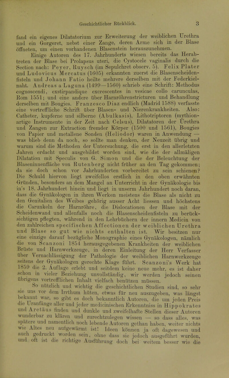 fand ein eigenes Dilatatorium zur Erweiterung der weiblichen Urethra und ein Gorgeret, nebst einer Zange, deren Arme sich in der Blase öffneten, um einen vorhandenen Blasenstein herauszunehmen. Einige Autoren des 17. Jahrhunderts wiesen bereits das Herab- treten der Blase bei Prolapsus uteri, die Cystocele vaginalis durch die Section nach: Peyer, Ruysch (im Sepulchret observ. 5). Felix Plater und Ludovicus Mercatus (1605) erkannten zuerst die Blasenscheiden- fisteln und Johann Fatio heilte mehrere derselben mit der Federkiel- naht. Andreas a Laguna (1499 — 1560) schrieb eine Schrift: Methodus cognoscendi, exstirpandique excrescentes in vesicae coUo carunculas, Rom 1551; und eine andere über Harnröhrenstricturen und Behandlung derselben mit Bougies. Franzesco Diaz endlich (Madrid 1588) verfasste eine vortreffliche Schrift über Blasen- und Nierenkrankheiten. Also: Catheter, kupferne und silberne (Abulkasis), Lithotriptoren (mythion- artige Instrumente in der Zeit nach Celsus), Diktatoren der Urethra und Zangen zur Extraction fremder Körper (1500 und 1561), Bougies von Papier und metallene Sonden (Hellodor) waren in Anwendung — was blieb denn da noch, so sollte man denken, der Neuzeit übrig und warum sind die Methoden der Untersuchung, die erst in den allerletzten Jahren erdacht und ausgebildet worden sind, wie die der allmäligen Dilatation mit Speculis von Gr. Simon und die der Beleuchtung der Blaseninnenfläche von Rutenberg nicht früher an den Tag gekommen; da sie doch schon vor Jahrhunderten vorbereitet zu sein schienen? Die Schuld hiervon liegt zweifellos erstlich in den oben erwähnten Gründen, besonders an dem Mangel an Unterricht in der Gynäkologie bis in's 18. Jahrhundert hinein und liegt in unserm Jahrhundert noch daran, dass die Gynäkologen in ihren Werken meistens die Blase als nicht zu den Genitalien des Weibes gehörig ausser Acht Hessen und höchstens die Carunkeln der Harnröhre, die Dislocationen der Blase mit der Scheidenwand und allenfalls noch die Blasenscheidenfisteln zu berück- sichtigen pflegten, während in den Lehrbüchern der Innern Medicin von den zahlreichen specifischen Affectionen der weiblichen Urethra und Blase so gut wie nichts enthalten ist. Wir besitzen nur eine einzige darauf bezüghche Monographie eines Gynäkologen, nämlich die von Scanzoni 1854 herausgegebenen Krankheiten der weiblichen Brüste und Harnwerkzeuge, in deren Einleitung der Herr Verfasser über Vernachlässigung der Pathologie der weiblichen Harnwerkzeuge seitens der Gynäkologen gerechte Klage führt. Scanzoni's Werk hat 1859 die 2. Auflage erlebt und seitdem keine neue mehr, es ist daher schon in vieler Beziehung unvollständig, wir werden jedoch seinen übrigens vortrefflichen Inhalt vielfach benützen müssen. So nützlich und wichtig die geschichtlichen Studien sind, so sehr sie uns vor dem Irrthum hüten, etwas für neu auszugeben, was längst bekannt war, so gibt es doch bekanntlich Autoren, die um jeden Preis die Urantange allerund jeder medicinischenErkenntniss in Hippokrates und Aretaus finden und dunkle und zweifelhafte Stellen dieser Autoren wunderbar zu klären und zurechtzulegen wissen — so dass alles, was spatere und namentlich noch lebende Autoren gethan haben, weiter nichts wie Altes neu aufgewärmt ist! Ideen können ja oft dagewesen und auch gedruckt worden sein, ohne dass sie jedoch ausgeführt wurden, und oft ist die richtige Ausführung doch bei weitem besser wie die