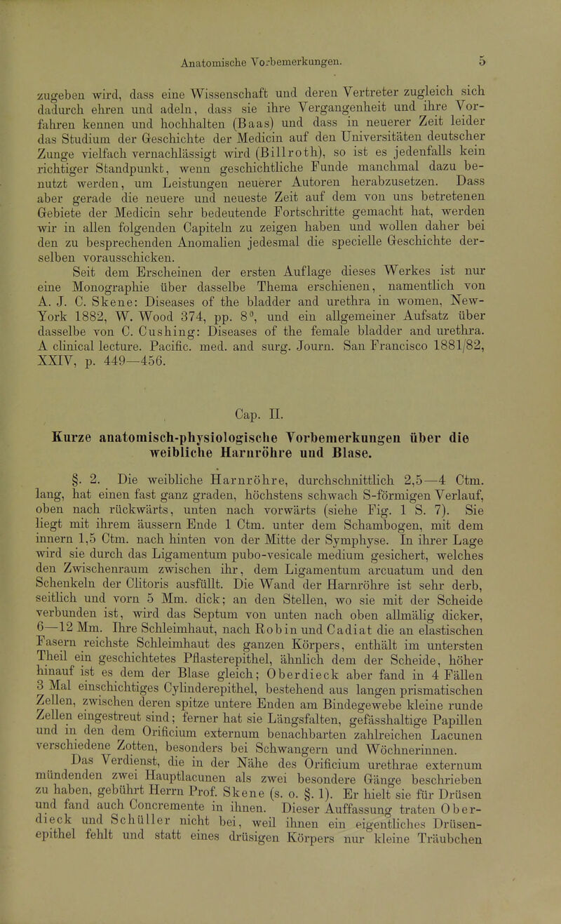 zugeben wird, dass eine Wissenschaft und deren Vertreter zugleich sich dadurch ehren und adehi, dass sie ihre Vergangenheit und ihre Vor- lahren kennen und hochhalten (Baas) und dass in neuerer Zeit leider das Studium der Geschichte der Medicin auf den Universitäten deutscher Zunge vielfach vernachlässigt wird (Billroth), so ist es jedenfalls kein richtiger Standpunkt, wenn geschichtliche Funde manchmal dazu be- nutzt werden, um Leistungen neuerer Autoren herabzusetzen. Dass aber gerade die neuere und neueste Zeit auf dem von uns betretenen Grebiete der Medicin sehr bedeutende Fortschritte gemacht bat, werden wir in allen folgenden Capiteln zu zeigen haben und wollen daher bei den zu besprechenden Anomalien jedesmal die specielle Greschichte der- selben vorausschicken. Seit dem Erscheinen der ersten Auflage dieses Werkes ist nur eine Monographie über dasselbe Thema erschienen, namentlich von A. J. C. Skene: Diseases of the bladder and Urethra in women, New- York 1882, W. Wood 374, pp. 8, und ein allgemeiner Aufsatz über dasselbe von C. Cushing: Diseases of the female bladder and Urethra. A clinical lecture. Pacific, med. and surg. Journ. San Francisco 1881/82, XXIV, p. 449—456. Cap. II. Kurze anatomisch-physiologische Yorbenierkungen üher die weibliche Harnröhre und Blase. §. 2. Die weibliche Harnröhre, durchschnittlich 2,5—4 Ctm. lang, hat einen fast ganz graden, höchstens schwach S-förmigen Verlauf, oben nach rückwärts, unten nach vorwärts (siehe Fig. 1 S. 7). Sie liegt mit ihrem äussern Ende 1 Ctm. unter dem Schambogen, mit dem innern 1,5 Ctm. nach hinten von der Mitte der Symphyse. In ihrer Lage wird sie durch das Ligamentum pubo-vesicale medium gesichert, welches den Zwischenraum zwischen ihr, dem Ligamentum arcuatum und den Schenkeln der Clitoris ausfüllt. Die Wand der Harnröhre ist sehr derb, seitHch und vorn 5 Mm. dick; an den Stellen, wo sie mit der Scheide verbunden ist, wird das Septum von unten nach oben aUmähg dicker, 6—12 Mm. Ihre Schleimhaut, nach Robin und Cadiat die an elastischen Fasern reichste Schleimhaut des ganzen Körpers, enthält im untersten Theil ein geschichtetes Pflasterepithel, ähnlich dem der Scheide, höher hinauf ist es dem der Blase gleich; Oberdieck aber fand in 4 Fällen 3 Mal einschichtiges Cylinderepithel, bestehend aus langen prismatischen Zellen, zwischen deren spitze untere Enden am Bindegewebe kleine runde Zellen eingestreut sind; ferner hat sie Längsfalten, gefässhaltige Papillen und m den dem Orificium externum benachbarten zahlreichen Lacunen verschiedene Zotten, besonders bei Schwangern und Wöchnerinnen. Das Verdienst, die in der Nähe des Orificium urethrae externum mündenden zwei Hauptlacunen als zwei besondere Gänge beschrieben zu haben, gebührt Herrn Prof. Skene (s. o. §. 1). Er hielt sie für Drüsen und fand auch Concremente in ihnen. Dieser Auffassung traten Ober- dieck und Schüller nicht bei, weü ihnen ein eigentliches Drüsen- epithel fehlt und statt eines drüsigen Körpers nur kleine Träubchen