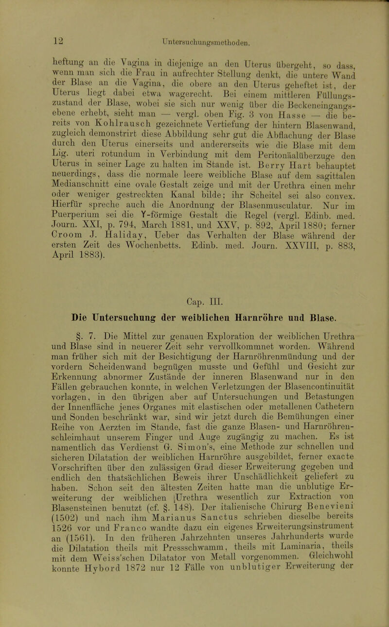heftuiig an die Vagina in diejenige an den Uterus übergeht, so dass, wenn man sich die Frau in aufrechter Stellung denkt, die untere Wand der Blase an die Vagina, die obere an den Uterus geheftet ist, der Uterus liegt dabei etwa wagerecht. Bei einem mittleren Füllungs- zustand der Blase, wobei sie sich nur wenig über die Beckeneingan°8- ebene erhebt, sieht man — vergl. oben Fig. 3 von Hasse — die be- reits von Kohlrausch gezeichnete Vertiefung der hintern Blasen wand, zugleich demonstrirt diese Abbildung sehr gut die Abflachung der Blase durch den Uterus einerseits und andererseits wie die Blase mit dem Lig. uteri rotundum in Verbindung mit dem Peritonäalüberzuge den Uterus in seiner Lage zu halten im Stande ist. Berry Hart behauptet neuerdings, dass die normale leere weibliche Blase auf dem sagittalen Medianschnitt eine ovale Gestalt zeige und mit der Urethra einen mehr oder weniger gestreckten Kanal bilde; ihr Scheitel sei also convex. Hierfür spreche auch die Anordnung der Blasenmusculatur. Nur im Puerperium sei die Y-förmige Gestalt die Regel (vergl. Edinb. med. Journ. XXI, p. 794, March 1881, und XXV, p. 892, April 1880; ferner Croom J. Haliday, Ueber das Verhalten der Blase während der ersten Zeit des Wochenbetts. Edinb. med. Journ. XXVIII, p. 883, April 1883). Cap. HL Die Untersuchung der weiblichen Harnröhre und Blase. §. 7. Die Mittel zur genauen Exploration der weiblichen Urethra und Blase sind in neuerer Zeit sehr vervollkommnet worden. Während man früher sich mit der Besichtigung der Harnröhrenmündung und der vordem Scheidenwand begnügen musste und Gefühl und Gesicht zur Erkennung abnormer Zustände der inneren Blasenwand nur in den Fällen gebrauchen konnte, in welchen Verletzungen der Blasencontinuität vorlagen, in den übrigen aber auf Untersuchungen und Betastungen der Innenfläche jenes Organes mit elastischen oder metallenen Cathetern und Sonden beschränkt war, sind wir jetzt durch die Bemühungen einer Reihe von Aerzten im Stande, fast die ganze Blasen- und Harurölu-eu- schleimhaut unserem Finger und Auge zugängig zu machen. Es ist namentlich das Verdienst G. Simons, eine Methode zur schnellen und sicheren Dilatation der weiblichen Harnröhre ausgebildet, ferner exacte Vorschriften über den zulässigen Grad dieser Erweiterung gegeben und endlich den thatsächlichen Beweis ihrer UnschädHchkeit geUefert zu haben. Schon seit den ältesten Zeiten hatte man die unblutige Er- weiterung der weiblichen [Urethra wesentlich zur Extraction von Blasensteinen benutzt (cf. §. 148). Der italienische Chirurg Benevieui (1502) und nach ihm Marianus Sanctus schrieben dieselbe bereits 1526 vor und Franco wandte dazu ein eigenes Erweiteruiigsinstrument an (1561). In den früheren Jahrzehnten unseres Jahrhunderts wurde die Dilatation theils mit Pressschwamm, theils mit Lamiuaria, theils mit dem Weiss'schen Diktator von Metall vorgenommen. Gleichwohl konnte Hybord 1872 nur 12 Fälle von unblutiger Erweiterung der
