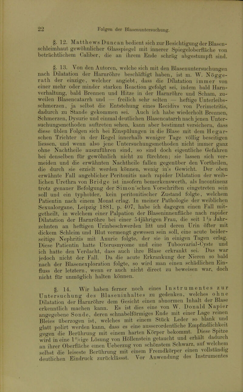 §. 12. Matthews Duncan bedient sich zur Besichtigung der Blasen- schleimhaut gewöhnlicher Glasspiegel mit innerer Spiegeloberfiäche von beträchtlichem Caliber, die an ihrem Ende schräg abgestumpft sind. §. 13. Von den Autoren, welche sich mit den Blasenuntersuchungen nach Dilatation der Harnröhre beschäftigt haben, ist m. W. Nögge- rath der einzige, welcher angiebt, dass die Dilatation immer von einer mehr oder minder starken Reaction gefolgt sei, indem bald Harn- verhaltung, bald Brennen und Hitze in der Harnröhre und Scham, zu- weilen Blasencatarrh und — freilich sehr selten — heftige Unterleibs- schmerzen, ja selbst die Entstehung eines Recidivs von Perimetritis, dadurch zu Stande gekommen sei. Auch ich habe wiederholt Brennen, Schmerzen, Dysurie und einmal deutlichen Blasencatarrh nach jenen Unter- suchungsmethoden auftreten sehen, kann aber bestimmt versichern, dass diese üblen Folgen sich bei Einspülungen in die Blase mit dem Hegar- schen Trichter in der Regel innerhalb weniger Tage völlig beseitigen Hessen, und wenn also jene Untersuchungsmethoden nicht immer ganz ohne Nachtheile auszuführen sind, so sind doch eigentliche Gefahren bei denselben für gewöhnlich nicht zu fürchten; sie lassen sich ver- meiden und die erwähnten Nachtheile fallen gegenüber den Vortheilen, die durch sie erzielt werden können, wenig in's Gewicht. Der oben erwähnte Fall angeblicher Peritonitis nach rapider Dilatation der weib- lichen Urethra von Bridge ist insofern bemerkenswerth, als Incontinenz trotz genauer Befolgung der Simon'schen Vorschriften eingetreten sein soll und ein typhoider, kein peritonitischer Zustand folgte, welchem Patientin nach einem Monat erlag. In meiner Pathologie der weibHchen Sexualorgane, Leipzig 1881, p. 407, habe ich dagegen einen Fall mit- getheilt, in welchem einer Palpation der Blaseninnenfläche nach rapider Dilatation der Harnrölire bei einer 54jährigen Frau, die seit 1^2 Jahr- zehnten an heftigen Urinbeschwerden litt und deren Urin öfter mit dickem Schleim und Blut vermengt gewesen sein soll, eine acute beider- seitige Nephritis mit Anurie folgte, der sie in einigen Tagen erlag. Diese Patientin hatte Uterusmyome und eine Tuboovarial-Cyste und ich hatte den Verdacht, dass auch ihre Blase erkrankt sei. Das war jedoch nicht der Fall. Da die acute Erkrankung der Nieren so bald nach der Blasenexploration folgte, so wird man einen schädlichen Ein- fluss der letztern, wenn er auch nicht direct zu beweisen war, doch nicht für unmöglich halten können. §. 14. Wir haben ferner noch eines Instrumentes zur Untersuchung des Blaseninhaltes zu gedenken, welches ohne Dilatation der Harnröhre dem Gesicht einen abnormen Inhalt der Blase erkenntlich machen kann. Es ist dies eine von W. Donald Napier angegebene Sonde, deren schnabelförmiges Ende mit einer Lage remeu Bleies überzogen ist, welches mit einem Stück Leder so blank und glatt polirt werden kann, dass es eine ausserordenthche Empfindlichkeit o-egen die Berülirung mit einem harten Körper bekommt. Diese Spitze wird in eine P/o ige Lösung von HöUenstein getaucht und erhalt dadurch an ihrer Oberfläche einen Üeberzug von schönstem Schwarz, auf welchem selbst die leiseste Berührung mit einem Fremdkörper einen vollständig deutlichen Eindruck zurücklässst. Vor Anwendung des Instrumentes