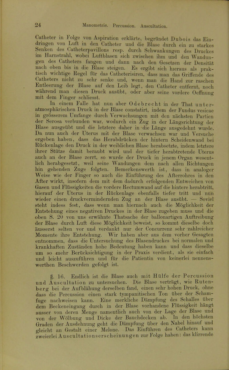 Catheter m Folge von Aspiration erklärte, begründet Dubois das Ein- dringen von Luft in den Catheter und die Blase durch ein zu starkes Senken des Catheterpavillons resp. durch Schwankungen des Druckes im Harnstrahl, wobei Luftblasen sich zwischen ihm und den Wandun- gen des Catheters fangen und dann nach den Gesetzen der Densität nach oben bis in die Blase steigen. Es ergibt sich hieraus als prak- tisch wichtige Regel für das Catheterisiren, dass man das Griffende des Catheters nicht zu sehr senke und, wenn man die Hand zur raschen Entleerung der Blase auf den Leib legt, den Catheter entfernt, noch während man diesen Druck ausübt, oder aber seine vordere Oeffnung mit dem Finger schliesst. In einem Falle hat nun aber Odebrecht in der That unter- atmosphärischen Druck in der Blase constatirt, indem der Fundus vesicae in grösserem Umfange durch Verwachsungen mit den nächsten Partien der Serosa verbunden war, wodurch ein Zug in der Längsrichtung der Blase ausgeübt und die letztere daher in die Länge ausgedehnt wurde. Da nun auch der Uterus mit der Blase verwachsen war und Versuche ergeben haben, dass das Herabdrücken der hintern Scheidenwand bei Rückenlage den Druck in der weibHchen Blase herabsetzte, indem letztere ihrer Stütze damit beraubt wird und der tiefer herabtretende Uterus auch an der Blase zerrt, so wurde der Druck in jenem Organ wesent- lich herabgesetzt, weil seine Wandungen dem nach allen Richtungen hin gehenden Zuge folgten. Bemerkenswerth ist, dass in analoger Weise wie der Finger so auch die Einführung des Afterrohres in den After wirkt, insofern dem mit dem dadurch erfolgenden Entweichen von Gasen und Flüssigkeiten die vordere Rectumwand auf die hintere herabtritt, hierauf der Uterus in der Rückenlage ebenfalls tiefer tritt und nun wieder einen druckvermindernden Zug an der Blase ausübt. — Soviel steht indess fest, dass wenn man hiernach auch die MögHchkeit der Entstehung eines negativen Druckes in der Blase zugeben muss und die oben S. 20 von uns erwähnte Thatsache der ballonartigen Auftreibung der Blase durch Luft diese Möglichkeit beweist, so kommt dieselbe doch äusserst selten vor und verdankt nur der Concurrenz sehr zahlreicher Momente ihre Entstehung. Wir haben aber aus dem vorher Gesagten entnommen, dass die Untersuchung des Blasendruckes bei normalen und krankhaften Zuständen hohe Bedeutung haben kann und dass dieselbe um so mehr Berücksichtigung in der Praxis verdient, als sie einfach und leicht auszuführen und für die Patientin von keinerlei nennens- werthen Beschwerden gefolgt ist. §. 16. Endlich ist die Blase auch mit Hülfe der Percussion und Auscultation zu untersuchen. Die Blase verträgt, wie Ruten- berg bei der Aufblähung derselben fand, einen sehr hohen Druck, ohne dass die Percussion einen stark tympanitischen Ton über der Scham- fuge nachweisen kann. Eine merkliche Dämpfung des Schalles über dem Beckeneingang durch in der Blase vorhandene Flüssigkeit hängt ausser von deren Menge namentlich auch von der Lage der Blase und von der Wölbung und Dicke der Bauchdecken ab. In den höchsten Graden der Ausdehnung geht die Dämpfung über den Nabel hinauf und gleicht an Gestalt einer Melone. Das Einführen des Catheters kann zweierlei Auscultationserscheinungen zur Folge haben: das klirrende