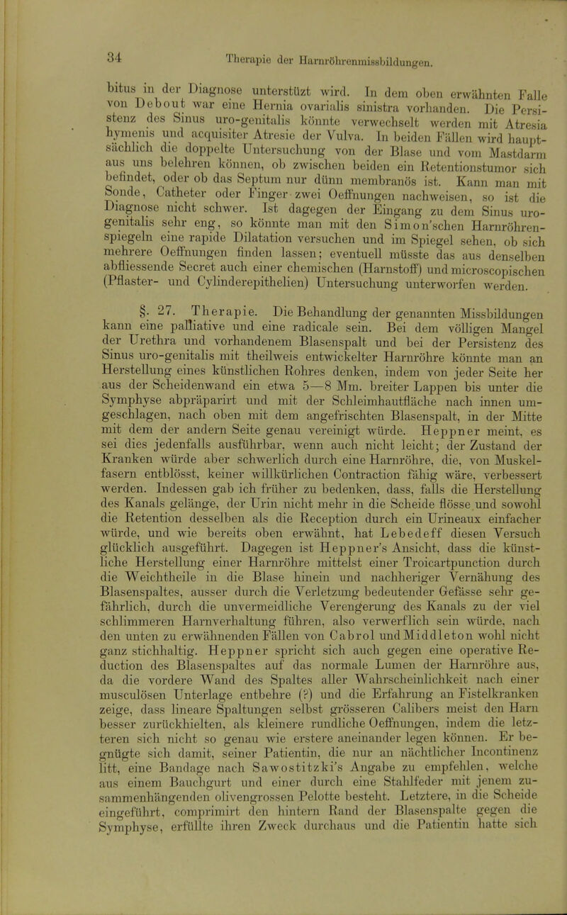 Therapie der Harnröhrenmissbildungen. bitus in der Diagnose unterstüzt wird. In dem oben erwähnten Falle von Debout war eine Hernia ovariiilis sinistra vorhanden. Die Persi- stenz des Sinus uro-geiiitalis könnte verwechselt werden mit Atresia hynienis und acquisiter Atresie der Vulva. In beiden Füllen wird haupt- sächlich die doppelte Untersuchung von der Blase und vom Mastdarm aus uns belehren können, ob zwischen beiden ein Retentionstumor sich befindet, oder ob das Septum nur dünn membranös ist. Kann man mit Sonde, Catheter oder Finger zwei OeflFnungen nachweisen, so ist die Diagnose nicht schwer. Ist dagegen der Eingang zu dem Sinus uro- genitalis sehr eng, so könnte man mit den Simon'schen Harnröhren- spiegeln eine rapide Dilatation versuchen und im Spiegel sehen, ob sich mehrere Oeflfnungen finden lassen; eventuell müsste das aus denselben abfliessende Secret auch einer chemischen (Harnstoff) und microscopischen (Pflaster- und Cylinderepithelien) Untersuchung unterworfen werden. §.27. Therapie. Die Behandlung der genannten Missbildungen kann eine palliative und eine radicale sein. Bei dem völligen Mangel der Urethra und vorhandenem Blasenspalt und bei der Persistenz des Sinus uro-genitalis mit theilweis entwickelter Harnröhre könnte man an Herstellung eines künstlichen Rohres denken, indem von jeder Seite her aus der Scheiden wand ein etwa 5—8 Mm. breiter Lappen bis unter die Symphyse abpräparirt und mit der Schleimhautfläche nach innen um- geschlagen, nach oben mit dem angefrischten Blasenspalt, in der Mitte mit dem der andern Seite genau vereinigt würde. Heppner meint, es sei dies jedenfalls ausführbar, wenn auch nicht leicht; der Zustand der Kranken würde aber schwerlich durch eine Harnröhre, die, von Muskel- fasern entblösst, keiner willkürlichen Contraction fähig wäre, verbessert werden. Indessen gab ich früher zu bedenken, dass, falls die Herstellung des Kanals gelänge, der Urin nicht mehr in die Scheide flösse und sowohl die Retention desselben als die Reception durch ein Urineaux einfacher würde, und wie bereits oben erwähnt, hat Lebedeff diesen Versuch glücklich ausgeführt. Dagegen ist Heppner s Ansicht, dass die künst- liche Herstellung einer Harnröhre mittelst einer Troicartpunction durch die Weichtheile in die Blase hinein und naclilieriger Vernähung des Blasenspaltes, ausser durch die Verletzung bedeutender Grefässe sehr ge- fährlich, durch die unvermeidliche Verengerung des Kanals zu der viel schlimmeren Harnverhaltung führen, also verwerflich sein würde, nach den unten zu erwähnenden Fällen von Cabrol undMiddleton wolil nicht ganz stichhaltig. Heppner spricht sich auch gegen eine operative Re- duction des Blasensjaaltes auf das normale Lumen der Harnröhre aus, da die vordere Wand des Spaltes aller Wahrscheinlichkeit nach einer musculösen Unterlage entbehre (?) und die Erfahrung an Fistelkranken zeige, dass lineare Spaltungen selbst grösseren Calibers meist den Harn besser zurückhielten, als kleinere rundliche Oeffnungen, indem die letz- teren sich nicht so genau wie erstere aneinander legen können. Er be- gnügte sich damit, seiner Patientin, die nur an nächtlicher Incontinenz litt, eine Bandage nach Sawostitzki's Angabe zu empfelileu, welche aus einem Bauchgurt und einer durch eine Stahlfeder mit jenem zu- sammenhängenden olivengrossen Pelotte besteht. Letztere, in die Scheide eingeführt, comprimirt den hintern Rand der Blasenspalte gegen die Symphyse, erfüllte ihren Zweck durchaus und die Patientin hatte sich