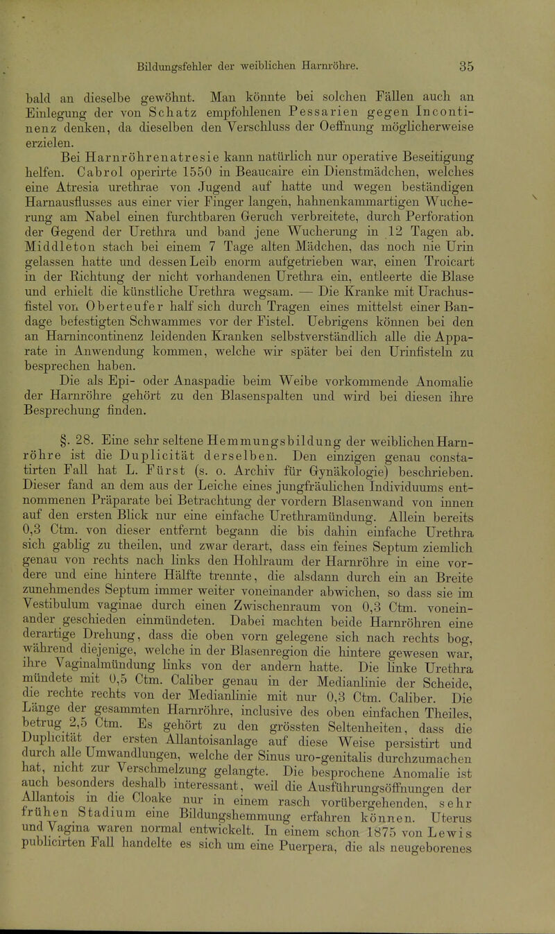 bald an dieselbe gewöhnt. Man könnte bei solchen Fällen auch an Einlegung der von Schatz empfohlenen Pessarien gegen Inconti- nenz denken, da dieselben den Verscliluss der Oeflfnung möglicherweise erzielen. Bei Harnröhrenatresie kann natürlich nur operative Beseitigung helfen. Cabrol operirte 1550 in Beaucaire ein Dienstmädchen, welches eine Atresia urethrae von Jugend auf hatte und wegen beständigen Harnausflusses aus einer vier Finger langen, hahnenkammartigen Wuche- rung am Nabel einen furchtbaren Greruch verbreitete, durch Perforation der Gregend der Urethra und band jene Wucherung in 12 Tagen ab. Middleton stach bei einem 7 Tage alten Mädchen, das noch nie Urin gelassen hatte und dessen Leib enorm aufgetrieben war, einen Troicart in der Richtung der nicht vorhandenen Urethra ein, entleerte die Blase und erhielt die künstliche Urethra wegsam. — Die Kranke mit Urachus- fistel voll Ob erteufe r half sich durch Tragen eines mittelst einer Ban- dage befestigten Schwammes vor der Fistel. Uebrigens können bei den an Harnincontinenz leidenden Kranken selbstverständlich alle die Appa- rate in Anwendung kommen, welche wir später bei den Urüifisteln zu besprechen haben. Die als Epi- oder Anaspadie beim Weibe vorkommende Anomalie der Harnrölire gehört zu den Blasenspalten und wird bei diesen ihre Besprechung finden. §. 28. Eine sehr seltene Hemmungsbildung der weiblichen Harn- röhre ist die Duplicität derselben. Den einzigen genau consta- tirten Fall hat L. Fürst (s. o. Archiv für Gynäkologie) beschrieben. Dieser fand an dem aus der Leiche eines jungfräulichen Individuums ent- nommenen Präparate bei Betrachtung der vordem Blasenwand von innen auf den ersten Bhck nur eine einfache Urethramündung. Allein bereits 0,3 Ctm. von dieser entfernt begann die bis dahin einfache Urethra sich gabHg zu theilen, und zwar derart, dass ein feines Septum ziemlich genau von rechts nach links den Hohlraum der Harnröhre in eine vor- dere und eine hintere Hälfte trennte, die alsdann durch ein an Breite zunehmendes Septum immer weiter voneinander abwichen, so dass sie im Vestibulum vaginae durch einen Zwischenraum von 0,3 Ctm. vonein- ander geschieden einmündeten. Dabei machten beide Harnröhren eine derartige Drehung, dass die oben vorn gelegene sich nach rechts bog, während diejenige, welche in der Blasenregion die hintere gewesen war, ihre Vaginalmündung Hnks von der andern hatte. Die linke Urethra mündete mit 0,5 Ctm. Cahber genau in der Medianlinie der Scheide, die rechte rechts von der Medianlinie mit nur 0,3 Ctm. Caliber. Die Länge der gesammten Harnröhi-e, inclusive des oben einfachen Theiles, betrug 2,5 Ctm. Es gehört zu den grössten Seltenlieiten, dass die Duplicitat der ersten AUantoisanlage auf diese Weise persistirt und durch alle Umwandlungen, welche der Sinus uro-genitaHs durchzumachen hat nicht zur Verschmelzung gelangte. Die besprochene Anomalie ist auch besonders deshalb interessant, weil die Ausführungsöffnungen der AUantois m die Cloake nur in einem rasch vorübergehenden, sehr frühen btadium eine Büdungshemmung erfahren können. Uterus und Vagina waren normal entwickelt. In einem schon 1875 von Lewis pubhcirten Fall handelte es sich um eine Puerpera, die als neugeborenes