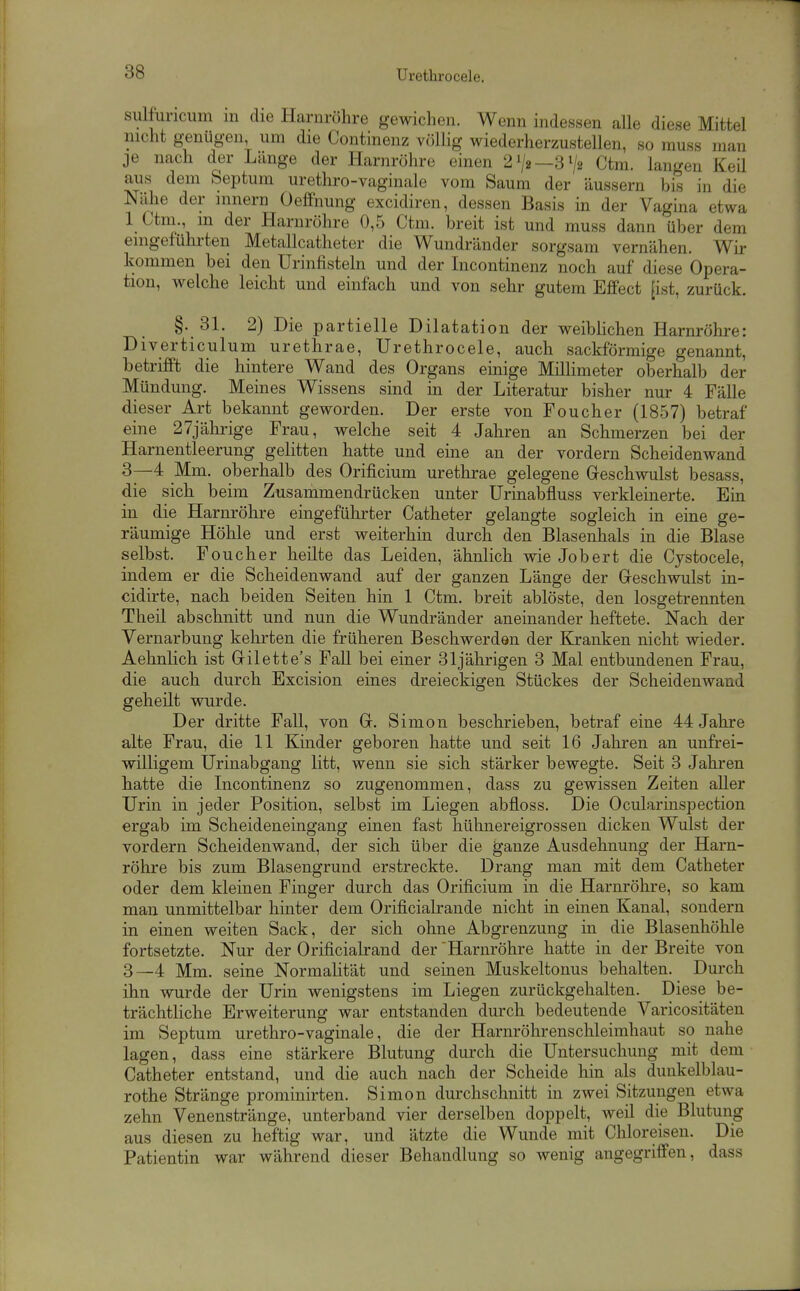 sulfuncum in die Harnröhre gewichen. Wenn indessen alle diese Mittel nicht genügen um die Continenz völlig wiederherzustellen, so muss man je nach der Länge der Harnröhre einen 21/2—872 Ctm. langen Keil aus dem Septum urethro-vaginale vom Saum der äussern bis in die Nähe der innern Oeffnung excidiren, dessen Basis in der Vagina etwa 1 Ctm., m der Harnröhre 0,5 Ctm. breit ist und muss dann über dem emgefühi'ten Metallcatheter die Wundränder sorgsam vernähen. Wir kommen bei den Urinfisteln und der Incontinenz noch auf diese Opera- tion, welche leicht und einfach und von sehr gutem Effect [ist, zurück. §. 31. 2) Die partielle Dilatation der weiblichen Harnröhre: Diverticulum urethrae, Urethrocele, auch sackförmige genannt, betrifft die hintere Wand des Organs einige Millimeter oberhalb der Mündung. Meines Wissens sind m der Literatur bisher nur 4 Fälle dieser Art bekannt geworden. Der erste von Foucher (1857) betraf eine 27jährige Frau, welche seit 4 Jahren an Schmerzen bei der Harnentleerung gelitten hatte und eine an der vordem Scheidenwand 3—4 Mm. oberhalb des Orificium urethrae gelegene Geschwulst besass, die sich beim Zusammendrücken unter Urinabfluss verkleinerte. Em in die Harnröhre eingeführter Catheter gelangte sogleich in eine ge- räumige Höhle und erst weiterhin durch den Blasenhals in die Blase selbst. Foucher heilte das Leiden, ähnlich wie Job ert die Cjstocele, indem er die Scheidenwand auf der ganzen Länge der Greschwulst in- cidirte, nach beiden Seiten hin 1 Ctm. breit ablöste, den losgetrennten Theil abschnitt und nun die Wundränder aneinander heftete. Nach der Vernarbung kehrten die früheren Beschwerden der Kranken nicht wieder. Aehnlich ist Gilette's Fall bei einer 31jährigen 3 Mal entbundenen Frau, die auch durch Excision eines dreieckigen Stückes der Scheidenwand geheilt wurde. Der dritte Fall, von G. Simon beschrieben, betraf eine 44 Jahre alte Frau, die 11 Kinder geboren hatte und seit 16 Jahren an unfrei- willigem Urinabgang litt, wenn sie sich stärker bewegte. Seit 3 Jahren hatte die Incontinenz so zugenommen, dass zu gewissen Zeiten aller Urin in jeder Position, selbst im Liegen abfloss. Die Ocularinspection ergab im Scheideneingang einen fast hühnereigrossen dicken Wulst der vordem Scheidenwand, der sich über die ganze Ausdehnung der Harn- röhre bis zum Blasengrund erstreckte. Drang man mit dem Catheter oder dem kleinen Finger durch das Orificium in die Harnröhre, so kam man unmittelbar hinter dem Orificialrande nicht in einen Kanal, sondern in einen weiten Sack, der sich ohne Abgrenzung in die Blasenhöhle fortsetzte. Nur der Orificialrand der 'Harnröhre hatte in der Breite von 3—4 Mm. seine Normalität und seinen Muskeltonus behalten. Durch ihn wurde der Urin wenigstens im Liegen zurückgehalten. Diese be- trächtliche Erweiterung war entstanden durch bedeutende Varicositäten im Septum urethro-vaginale, die der Harnröhrenschleimhaut so nahe lagen, dass eine stärkere Blutung durch die Untersuchung mit dem Catheter entstand, und die auch nach der Scheide hin als duukelblau- rothe Stränge prominirten. Simon durchschnitt in zwei Sitzungen etwa zehn Venenstränge, unterband vier derselben doppelt, weil die Blutung aus diesen zu heftig war, und ätzte die Wunde mit Chloreisen. Die Patientin war während dieser Behandlung so wenig angegriffen, dass