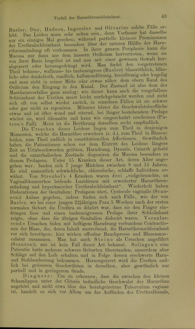 Vorfall der Harnröhrenschleimliaut. Basler, Day, Hudson, Ingerslev und Olivarius solche Falle er- lebt Das Leiden muss sehr selten sein, denn Verfasser hat dasselbe nur ein einziges Mal gesehen; während partieUe kleinere Prominenzen der Urethralschleimhaut besonders über der unteren Haltte der Marn- röhrenmündung oft vorkommen. In ihrer ganzen Peripherie kann die Mucosa nur dann aus dem äussern Orificium hervortreten wenn sie von ihrer Basis losgelöst ist und nun mit einer gewissen (rewalt her- abo-ezerrt oder herausgedrängt wird. Man findet den vorgetretenen Theü bohnen-, wallnuss- bis taubeneigross (Basler) blassrothlich, blau- . lieh- oder dunkelroth, rundlich, halbmondförmig, kreisförmig oder kugelig und man sieht in seiner Mitte oder etwas näher dem obern Rand des Orificium den Eingang in den Kanal. Der Zustand ist also dem des MastdarmvorfaUes ganz analog: wie dieser kann auch die vorgefaUene Schleimhaut der Urethra meist leicht zurückgebracht werden und zieht sich oft von selbst wieder zurück, in einzelnen Fällen ist sie schwer oder gar nicht zu reponiren. Mitunter blutet die Geschwulstoberfläche etwas und ist öfter wund und eiternd, bei länger bestehendem Prolaps wächst sie, wird ödematös und kann wie eingeschnürt erscheinen (Pa- tron's Fall). Meist ist die Berührung demselben recht empfindlich. Die Ursachen dieses Leidens liegen zum Theil in denjenigen Momenten, welche die Harnröhre erweitern (s. d.), zum Theil in Blasen- leiden, zum Theil endlich in constitutionellen Affectionen. Grewöhnlich haben die Patientinnen schon vor dem Eintritt des Leidens längere Zeit an Urinbeschwerden gelitten, Harndrang, Dysurie, Catarrh gehabt und die catarrhaHschen Zustände disponiren die Mucosa besonders zu diesem Prolapsus. Unter 15 Kranken dieser Art, deren Alter ange- geben war, fanden sich 7 junge Mädchen zwischen 8 und 15 Jahren. Es sind namenthch schwächliche, chlorotische, schlaffe Individuen er- wähnt. Von Streubel's 4 Kranken waren drei „vielgebrauchte, an Vaginalblennorrhoe leidende Lustdirnen mit erweiterter Harnröhren- mündung und hyperämischer Urethralschleimhaut. Wiederholt haben Dislocationen der Grenitalien: Prolapsus uteri, Cystocele vaginalis (Scan- zoni) Anlass gegeben, indess finden sich auch Fälle, wie der von Bas 1er, wo bei einer jungen 22jährigen Frau 5 Wochen nach der ersten normalen Geburt die Urethra so dilatirt war, dass sie den Finger ein- dringen Hess und einen taubeneigrossen Prolaps ihrer Schleiinhaut zeigte, ohne dass die übrigen GrenitaHen dislocirt waren. Veranlas- sende Ursachen biden mit heftigem Harndrang verbundene Contractio- nen der Blase, die, deren Inhalt austreibend, die Harnröhrenschleimhaut vor sich herstüpen: hier wirken offenbar Bauchpresse und Blasenmus- culatur zusammen. Man hat auch Steine als Ursachen angeführt (Scanzoni), mir ist kein Fall dieser Art bekannt. Solingen's eine Patientin hatte mehrere schwere Greburten überstanden, ausserdem aber Schläge auf den Leib erhalten und in Folge dessen erschwerte Harn- und Stuhlausleerung bekommen. Herausgezerrt wird die Urethra end- lich bei grösseren Greschwülsten in derselben, aber gewöhnlich nur partiell und in geringerem Grrade. Diagnose: Um zu erkennen, dass die zwischen den kleinen Schamlippen unter der CHtoris befindUche Greschwulst der Harm'öhre angehört und nicht etwa blos das herabgetretene Tuberculum vaginae ist, handelt es sich vor Allem um das Auffinden dos Urethralkanals,