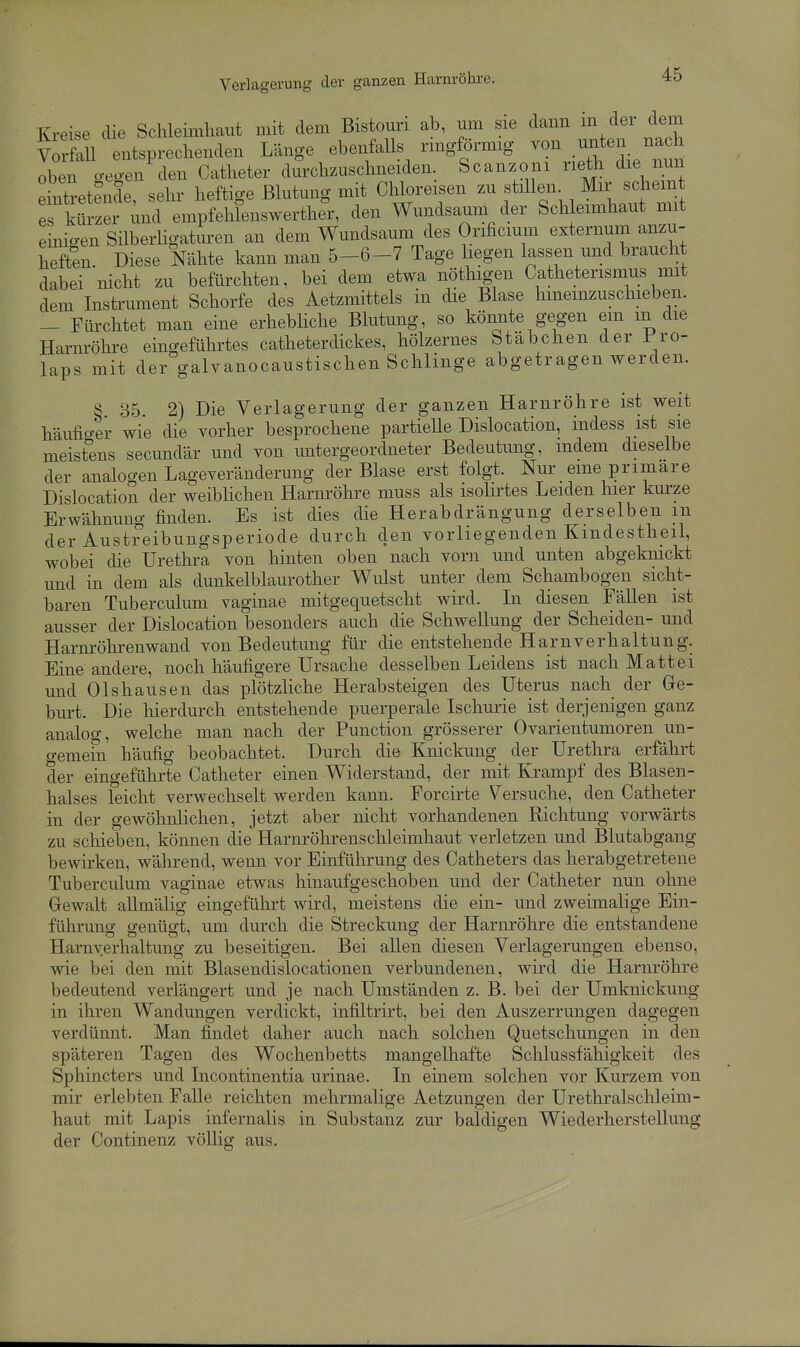 lü-eise die Schleimhaut mit dem Bistouri ab, um sie dann ^em VoS entsprechenden Länge ebenfalls rmgförmig von unten nach oben gegen den Catheter durchzuschneiden. Scanzoni rieth die nun Eintretende, sehr heftige Blutung mit Chloreisen zu f ^en s^^^^ es kürzer und empfehlenswerther, den Wundsaum der Schleimhaut mit einio-en Silberligaturen an dem Wundsaum des Orificmm externum anzu- heften. Diese Nähte kann man 5-6-7 Tage liegen lassen und braucht dabei nicht zu befürchten, bei dem etwa nöthigen Catheterismus mit dem Instrument Schorfe des Aetzmittels in die Blase hmemzuschieben. - Fürchtet man eine erhebliche Blutung, so könnte gegen em m die Harnröhre eingeführtes catheterdickes, hölzernes Stäbchen der Pro- laps mit der galvanocaustischen Schlinge abgetragen werden. S 85 2) Die Verlagerung der ganzen Harnröhre ist weit häufio-er wie die vorher besprochene partielle Dislocation, indess ist sie meist^ens secundär und von untergeordneter Bedeutung, indem dieselbe der analogen Lage Veränderung der Blase erst folgt. Nur eine primäre Dislocation der weiblichen Harnröhre muss als isolirtes Leiden hier kurze Erwähnung finden. Es ist dies die Herabdrängung derselben m der Austreibungsperiode durch den vorliegenden Kmdestheil, wobei die Urethra von hinten oben nach vorn und unten abgeknickt und in dem als dunkelblaurother Wulst unter dem Schambogen sicht- baren Tuberculum vaginae mitgequetscht wird. Li diesen Fällen ist ausser der Dislocation besonders auch die Schwellung der Scheiden- und Harm-öhrenwand von Bedeutung für die entstehende Harnverhaltung. Eine andere, noch häufigere Ursache desselben Leidens ist nach Matt ei und Olshausen das plötzliche Herabsteigen des Uterus nach der Ge- burt. Die hierdurch entstehende puerperale Ischurie ist derjenigen ganz analog, welche man nach der Function grösserer Ovarientumoren un- gemein häufig beobachtet. Durch die Knickung der Urethra erfährt der eingeführte Catheter einen Widerstand, der mit Krampf des Blasen- halses leicht verwechselt werden kann. Forcirte Versuche, den Catheter in der gewöhnlichen, jetzt aber nicht vorhandenen Richtung vorwärts zu schieben, können die Harnröhrenschleimhaut verletzen und Blutabgang bewirken, während, wenn vor Einführung des Catheters das herabgetretene Tuberculum vaginae etwas hinaufgeschoben und der Catheter nun ohne Gewalt allmälig eingeführt wird, meistens die ein- und zweimalige Ein- führung genügt, um durch die Streckung der Harnröhre die entstandene Harnverhaltung zu beseitigen. Bei allen diesen Verlagerungen ebenso, wie bei den mit Blasendislocationen verbundenen, wird die Harnröhre bedeutend verlängert und je nach Umständen z. B. bei der Umknickung in ihren Wandungen verdickt, infiltrirt, bei den Auszerrungen dagegen verdünnt. Man findet daher auch nach solchen Quetschungen in den späteren Tagen des Wochenbetts mangelhafte Schlussfähigkeit des Sphincters und Incontinentia urinae. In einem solchen vor Kurzem von mir erlebten Falle reichten mehrmalige Aetzungen der Urethralschleim- haut mit Lapis infernalis in Substanz zur baldigen Wiederherstellung der Continenz völlig aus.
