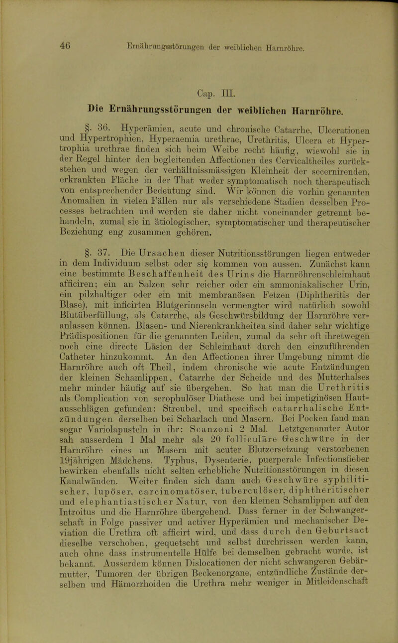 Cap. III. Die Ernährungsstörungen der weiblichen Harnröhre. §. 36. Hyperämien, acute und chronische Catarrhe, Ulcerationen und Hypertrophien, Hyperaemia urethrae, Urethritis, Ulcera et Hyper- trophia urethrae finden sich beim Weibe recht häufig, wiewohl sie in der Regel liinter den begleitenden Affectionen des Cervicaltheiles zurück- stehen und wegen der verhältnissmässigen Kleinheit der secernirenden, erkrankten Fläche in der That weder symptomatisch noch therapeutisch von entsprechender Bedeutung sind. Wir können die vorliin genannten Anomalien in vielen Fällen nur als verschiedene Stadien desselben Pro- cesses betrachten und werden sie daher nicht voneinander getrennt be- handeln, zumal sie in ätiologischer, symptomatischer und therapeutischer Beziehung eng zusammen gehören. §. 37. Die Ur Sachen dieser Nutritionsstörungen liegen entweder in dem Individuum selbst oder si§ kommen von aussen. Zunächst kann eine bestimmte Beschaffenheit des Urins die Harnröhrenschleimhaut afficiren; ein an Salzen sehr reicher oder ein ammo]iiakalischer Urin, ein pilzhaltiger oder ein mit membranösen Fetzen (Diphtheritis der Blase), mit inficirten Blutgerinnseln vermengter wird natürlich sowohl Blutüberfüllung, als Catarrhe, als Geschwürsbildung der Harnröhre ver- anlassen können. Blasen- und Nierenkrankheiten sind daher sehr wichtige Prädispositionen für die genannten Leiden, zumal da sehr oft ihretwegen noch eine directe Läsion der Schleimhaut durch den einzufühi-enden Catheter hinzukommt. An den Affectionen ihrer Umgebung nimmt die Harnröhre auch oft Theil, indem chronische wie acute Entzündungen der kleinen Schamlippen, Catarrhe der Scheide und des Mutterhalses mehr minder häufig auf sie übergehen. So hat man die Urethritis als Complication von scrophulöser Biathese und bei impetiginösen Haut- ausschlägen gefunden: Streubel, und specifisch catarrhalische Ent- zündungen derselben bei Scharlach und Masern. Bei Pocken fand man sogar Variolapusteln in ihr: Scanzoni 2 Mal. Letztgenannter Autor sah ausserdem 1 Mal mehr als 20 folliculäre Geschwüre in der Harnröhre eines an Masern mit acuter Blutzersetzung verstorbenen 19jährigen Mädchens. Typhus, Dysenterie, puerperale Infectiousfieber bewirken ebenfalls nicht selten erhebliche Nutritionsstörungen in diesen Kanalwänden. Weiter finden sich dann auch Geschwüre syphiliti- scher, lupöser, carcinomatöser, tuberculöser, diphtheritischer und elephantiastischerNatur, von den kleinen Schamlippen auf den Introitus und die Harnröhre übergehend. Dass ferner in der Schwanger- schaft in Folge passiver und activer Hyperämien und mechanischer De- viation die Urethra oft afficirt wird, und dass durch denGeburtsact dieselbe verschoben, gequetscht und selbst durchrissen werden kann, auch ohne dass instrumenteile Hülfe bei demselben gebracht wurde, ist bekannt. Ausserdem können Dislocationen der nicht schwangeren Gebär- mutter, Tumoren der übrigen Beckenorgane, entzündliche Zustände der- selben und Hämorrhoiden die Urethra mehr weniger in Mitleidenschaft