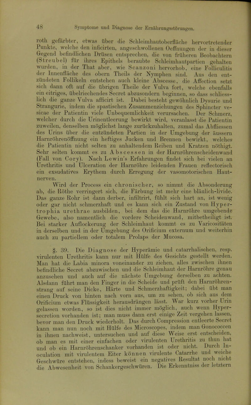 Symptome und Diagnose der Ernährangsstörungen. roth gefärbter, etwas über die Sclileimhiiutoberfliiche hervortretender Punkte, welche den inficirten, angeschwüiieuen Oetfnuiigen der in dieser Gegend befindlichen Drüsen entsprechen, die von früheren Beobachtern (Streubel) für ihres Epithels beraubte Schleirahautpartien gehalten wurden, in der That aber, wie Scanzoni hervorhob, eine FoUiculitis der Innenfläche des obern Theils der Nymphen sind. Aus den ent- zündeten Follikeln entstehen auch kleine Abscesse, die Affection setzt sich dann oft auf die übrigen Theile der Vulva fort, welche ebenfalls ein eitriges, übelriechendes Secret abzusondern beginnen, so dass schliess- lich die ganze Vulva afficirt ist. Dabei besteht gewöhnlich Dysurie und Strangurie, indem die spastischen Zusammenziehungen des Sphincter ve- sicae der Patientin viele Unbequemlichkeit verursachen. Der Schmerz, welcher durch die ürinentleerung bewirkt wird, veranlasst die Patientin zuweilen, denselben möglichst lange zurückzuhalten, zumal das Abfliessen des Urins über die entzündeten Partien in der Umgebung der äussern Harnröhrenöffnung ein heftiges Jucken und Brennen bewirkt, welches die Patientin nicht selten zu anhaltendem Reiben und Kratzen nöthigt. Sehr selten kommt es zu Abscessen in der Harnröhrenscheidenwand (Fall von Cory). Nach Lewin's Erfahrungen findet sich bei vielen an Urethritis und Ulceration der Harnröhre leidenden Frauen reflectorisch ein exsudatives Erythem durch Erregung der vasomotorischen Haut- nerven. Wird der Process ein chronischer, so nimmt die Absonderung ab, die Röthe verringert sich, die Färbung ist mehr eine bläulich-livide. Das ganze Rohr ist dann derber, infiltrirt, fühlt sich hart an, ist wenig oder gar nicht schmerzhaft und es kann sich ein Zustand von Hyper- trophia urethrae ausbilden, bei dem das die Harnröhre umgebende Grewebe, also namentlich die vordere Scheidenwand, mitbetheiligt ist. Bei starker Auflockerung der Schleimhaut kommt es zu Varicositäten in derselben und in der Umgebung des Orificium exteruum und weiterhin auch zu partiellem oder totalem Prolaps der Mucosa. §. 39. Die Diagnose der Hyperämie und catarrhalischen, resp. virulenten Uretliritis kann nur mit Hülfe des Gresichts gestellt werden. Man hat die Labia minora voneinander zu ziehen, alles zwischen ihnen befindliche Secret abzuwischen und die Schleimhaut der Harnröhre genau anzusehen und auch auf die nächste Umgebung derselben zu achten. Alsdann führt man den Finger in die Scheide und prüft den Harnröhren- strang auf seine Dicke, Härte und Schmerzhaftigkeit; dabei übt mau einen Druck von hinten nach vorn aus, um zu sehen, ob sich aus dem Orificium etwas Flüssigkeit herausdrängen lässt. War kurz vorher Urin gelassen worden, so ist dies nicht immer möglich, auch wenn Hyper- secretion vorhanden ist; man muss dann erst einige Zeit vergehen lassen, bevor man den Druck wiederholt. Das durch Compression entleerte Secret kann man nun noch mit Hülfe des Microscopes, indem man Gonococcen in ihnen nachweist, untersuchen und auf diese Weise erst entscheiden, ob man es mit einer einfachen oder virulenten Urethritis zu thun hat und ob ein Harnröhrenschanker vorhanden ist oder nicht. Durch In- oculation mit virulentem Eiter können virulente Catarrhe und weiche Geschwüre entstehen, indess beweist ein negatives Resultat noch nicht die Abwesenheit von Schankergeschwüren. Die Erkenntniss der letztern
