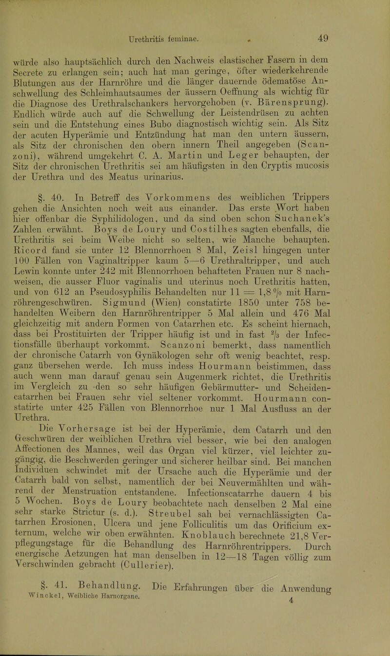 würde also hauptsächlicli durch den Nachweis elastischer Fasern in dem Secrete zu erlangen sein; auch hat man geringe, öfter wiederkehrende Blutungen aus der Harnrölire und die länger dauernde ödematöse An- schwellung des Schleimhautsaumes der äussern Oeffnung als wichtig für die Diagnose des Urethralschankers hervorgehoben (v. Bärensprung). Endhch würde auch auf die Schwellung der Leistendrüsen zu achten sein und die Entstehung eines Bubo diagnostisch wichtig sein. Als Sitz der acuten Hyperämie und Entzündung hat man den untern äussern, als Sitz der chronischen den obern innern Theil angegeben (Scan- zoni), während umgekehrt C. A. Martin und Leger behaupten, der Sitz der chronischen Urethritis sei am häufigsten in den Cryptis mucosis der Uretlira und des Meatus urinarius. §. 40. In Betreff des Vorkommens des weiblichen Trippers gehen die Ansichten noch weit aus einander. Das erste Wort haben hier offenbar die Syphilidologen, und da sind oben schon Suchanek's Zahlen erwähnt. Boys de Loury und Costilhes sagten ebenfalls, die Urethritis sei beim Weibe nicht so selten, wie Manche behaupten. Ricord fand sie unter 12 Blennorrhoen 8 Mal, Zeisl hingegen unter 100 Fällen von Vaginaltripper kaum 5—6 Urethraltripper, und auch Lewin konnte unter 242 mit Blennorrhoen behafteten Frauen nm- 8 nach- weisen, die ausser Fluor vaginahs und uterinus noch Urethritis hatten, und von 612 an Pseudosyphilis Behandelten nur 11 = l,8*^/o mit Harn- röhrengeschwüren. Sigmund (Wien) constatirte 1850 Unter 758 be- handelten Weibern den Harnröhrentripper 5 Mal allein und 476 Mal gleichzeitig mit andern Formen von Catarrhen etc. Es scheint hiernach, dass bei Prostituirten der Tripper häufig ist und in fast ^/s der Infec- tionsfälle überhaupt vorkommt. Scanzoni bemerkt, dass namentlich der chi-onische Catarrh von Gynäkologen sehr oft wenig beachtet, resp. ganz übersehen werde. Ich muss indess Hourmann beistimmen, dass auch wenn man darauf genau sein Augenmerk richtet, die Urethritis im Vergleich zu den so sehr häufigen Gebärmutter- und Scheiden- catarrhen bei Frauen sehr viel seltener vorkommt. Hourmann con- statirte unter 425 Fällen von Blennorrhoe nur 1 Mal Ausfluss an der Urethra. Die Vorhersage ist bei der Hyperämie, dem Catarrh und den Geschwüren der weibHchen Uretlira viel besser, wie bei den analogen Affectionen des Mannes, weil das Organ viel kürzer, viel leichter zu- gängig, die Beschwerden geringer und sicherer heilbar sind. Bei manchen Individuen schwindet mit der Ursache auch die Hyperämie und der Catarrh bald von selbst, namentlich der bei Neuvermählten und wäh- rend^ der Menstruation entstandene. Infectionscatarrhe dauern 4 bis 5 Wochen. Boys de Loury beobachtete nach denselben 2 Mal eine sehr starke Strictur (s. d.). Streubel sah bei vernachlässigten Ca- tarrhen Erosionen, Ulcera und jene Folliculitis um das Orificium ex- ternum, welche wir obenerwähnten. Knoblauch berechnete 21,8 Ver- pflegungstage für die Behandlung des Harnrölirentrippers. Durch energische Aetzungen hat man denselben in 12—18 Tagen vöUig zum Verschwinden gebracht (Cullerier). §.41. Behandlung. Die Erfahrungen über die Winckel, Weibliche Hamorgane.