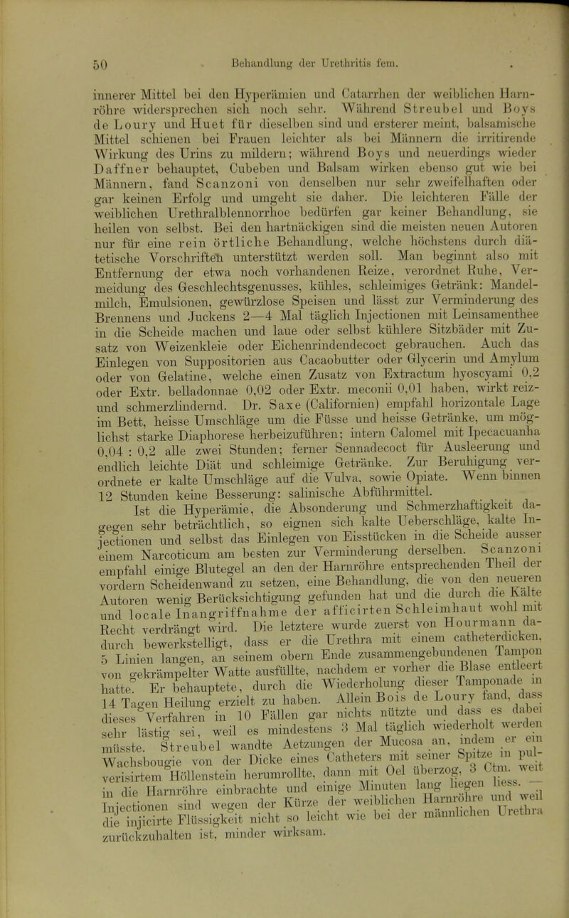 innerer Mittel bei den Hyperämien und Catarrhen der weiblichen Harn- röhre widersprechen sich noch sehr, Wälirend Streubel und Boys de Loury und Hu et für dieselben sind und ersterer meint, balsamische Mittel schienen bei Frauen leichter als bei Männern die irritirende Wirkung des Urins zu mildern; während Boys und neuerdings wieder Daffner behauptet, Cubeben und Balsam wirken ebenso gut wie bei Männern, fand Scanzoni von denselben nur sehr zweifelhaften oder gar keinen Erfolg und umgeht sie daher. Die leichteren Fälle der weiblichen Urethralblennorrhoe bedürfen gar keiner Behandlung, sie heilen von selbst. Bei den hartnäckigen sind die meisten neuen Autoren nur für eine rein örtliche Behandlung, welche höchstens durch diä- tetische Vorschriften unterstützt werden soll. Man beginnt also mit Entfernung der etwa noch vorhandenen Reize, verordnet Ruhe, Ver- meidung des Geschlechtsgenusses, kühles, schleimiges Getränk: Mandel- milch, Emulsionen, gewürzlose Speisen und lässt zur Verminderung des Brennens und Juckens 2—4 Mal täglich Injectionen mit Leinsamenthee in die Scheide machen und laue oder selbst kühlere Sitzbäder mit Zu- satz von Weizenkleie oder Eichenrindendecoct gebrauchen. Auch das Einlegen von Suppositorien aus Cacaobutter oder Glycerin und Amylum oder von Gelatine, welche einen Zusatz von Extractum hyoscyami 0,2 oder Extr, belladonnae 0,02 oder Extr, meconii 0,01 haben, wirkt reiz- und schmerzlindernd, Dr, Saxe (Californien) empfalil horizontale Lage im Bett, heisse Umschläge um die Füsse und heisse Getränke, um mög- lichst starke Diaphorese herbeizuführen; intern Calomel mit Ipecacuanlia 0 04:0,2 alle zwei Stunden; ferner Sennadecoct für Ausleerung und endlich 'leichte Diät und schleimige Getränke, Zur Beruhigung ver- ordnete er kalte Umschläge auf die Vulva, sowie Opiate, Wenn bmnen 12 Stunden keine Besserung: salinische Abführmittel. Ist die Hyperämie, die Absonderung und Schmerzhaftigkeit da- gegen sehr beträchtlich, so eignen sich kalte Ueberschläge, kalte In- iectionen und selbst das Einlegen von Eisstücken m die Scheide ausser einem Narcoticum am besten zur Verminderung derselben Scanzoni empfahl einige Blutegel an den der Harnröhre entsprechenden iheii der vordem Scheidenwand zu setzen, eine Behandlung, die von den neueren Autoren wenig Berücksichtigung gefunden hat und die durch die Kalte und locale Inangriffnahme der afficirten Schleinahaut wohl mit Recht verdrängt wird. Die letztere wurde zuerst von Hourniann da- durch bewerkstelligt, dass er die Urethra mit emem catheterdicken, 5 Linien langen, an seinem obern Ende zusammengebundenen Tampon von o-ekrämpelter Watte ausfüllte, nachdem er vorher die Blase entleeit hatte': Er behauptete, durch die Wiederholung dieser Tamponade m 14 Tagen Heilung erzielt zu haben. Allein Bois de Loury fand, das dieses Verfahren in 10 Fällen gar mchts nützte und dass es dabei slr lästif sei, weil es mindestens 3 Mal täglich wiederholt werden m sst Streubel wandte Aetzungen der Mucosa an, -dem er ein Wachsbougie von der Dicke eines Catheters mit «emer Spitze m pd- verisirtem Höllenstein herumrollte, dann mit Oel uberzog, 3 Cm. weit rÄrnröhre einbrachte und einige Minuten laiig hegen less. - LiiPctionen sind weo-en der Kürze der weiblichen Harnrohre und weil JhfinjicTrte FKissigkeit nicht so leicht wie bei der männlichen Urethra zurückzuhalten ist, minder wirksam.