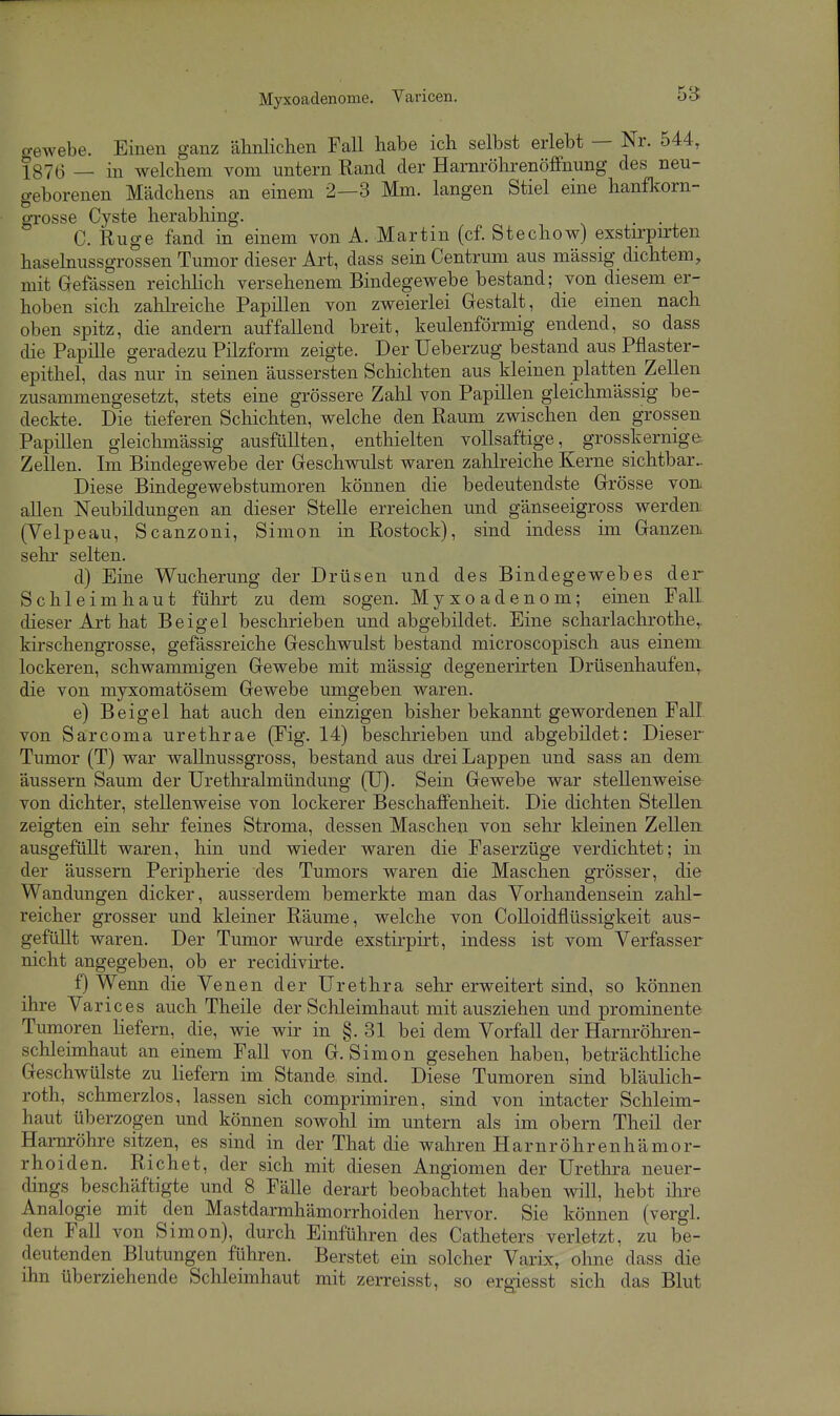 Myxoadenome. Varicen. o-ewebe. Einen ganz älmliclien Fall habe ich selbst erlebt — Nr. 544, 1876 — in welchem vom untern Rand der Harnröhrenöffnung des neu- geborenen Mädchens an einem 2—3 Mm. langen Stiel eine hanfkorn- DTOSse Cyste herabhing. . . C. Rüge fand in einem von A. Martin (cf. Stechow) exstirpirten hasehiussgrossen Tumor dieser Art, dass sein Centrum aus massig dichtem, mit Gefässen reichlich versehenem Bindegewebe bestand; von diesem er- hoben sich zalilreiche Papillen von zweierlei Gestalt, die einen nach oben spitz, die andern auffallend breit, keulenförmig endend, so dass die Papille geradezu Pilzform zeigte. Der Ueberzug bestand aus Pflaster- epithel, das nur in seinen äussersten Schichten aus kleinen platten Zellen zusammengesetzt, stets eine grössere Zalil von Papillen gleichmässig be- deckte. Die tieferen Schichten, welche den Raum zwischen den grossen Papillen gleichmässig ausfüllten, enthielten vollsaftige, grosskerniga Zellen. Im Bindegewebe der Geschwulst waren zahlreiche Kerne sichtbar. Diese Bindegewebstumoren können die bedeutendste Grösse von. allen Neubildungen an dieser Stelle erreichen und gänseeigross werden. (Velpeau, Scanzoni, Simon in Rostock), sind indess im Ganzen, sehr selten. d) Eine Wucherung der Drüsen und des Bindegewebes der Schleimhaut führt zu dem sogen. Myxoadenom; einen Fall dieser Art hat Beigel beschrieben und abgebildet. Eine scharlachrothe,. kirschengrosse, gefässreiche Geschwulst bestand microscopisch aus einem lockeren, schwammigen Gewebe mit mässig degenerirten Drüsenhaufen, die von myxomatösem Gewebe umgeben waren. e) Beigel hat auch den einzigen bisher bekannt gewordenen Fall von Sarcoma urethrae (Fig. 14) beschrieben und abgebildet: Dieser Tumor (T) war wallnussgross, bestand aus drei Lappen und sass an dem äussern Saum der Urethi-almündung (U). Sein Gewebe war stellenweise von dichter, stellenweise von lockerer Beschaffenheit. Die dichten Stellen zeigten ein sehr feines Stroma, dessen Maschen von sehr kleinen Zellen: ausgefüllt waren, hin und wieder waren die Faserzüge verdichtet; in der äussern Peripherie des Tumors waren die Maschen grösser, die Wandungen dicker, ausserdem bemerkte man das Vorhandensein zahl- reicher grosser und kleiner Räume, welche von CoUoidflüssigkeit aus- gefüllt waren. Der Tumor wurde exstirpirt, indess ist vom Verfasser nicht angegeben, ob er recidivirte. f) Wenn die Venen der Urethra sehr erweitert sind, so können ihre Varices auch Theile der Schleimhaut mit ausziehen und prominente Tumoren Hefern, die, wie wir in §.31 bei dem Vorfall der Harnröhren- schleimhaut an einem Fall von G.Simon gesehen haben, beträchtliche Geschwülste zu liefern im Stande sind. Diese Tumoren sind bläulich- roth, schmerzlos, lassen sich comprimiren, sind von intacter Schleim- haut überzogen und können sowohl im untern als im obern Theil der Hai-nröhre sitzen, es sind in der That die wahren Harnröhrenhämor- rhoiden. Riebet, der sich mit diesen Angiomen der Urethi'a neuer- dings beschäftigte und 8 Fälle derart beobachtet haben will, hebt ihre Analogie mit den Mastdarmhämorrhoiden hervor. Sie können (vergl. den Fall von Simon), durch Einführen des Catheters verletzt, zu be- deutenden Blutungen führen. Berstet ein solcher Varix, ohne dass die ihn überziehende Schleimhaut mit zerreisst, so ergiesst sich das Blut