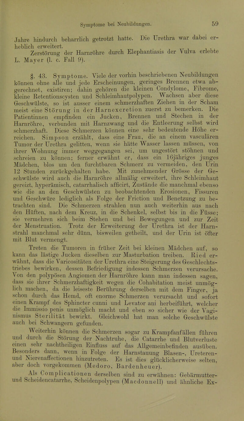 Jahre hmdurch beharrlich getrotzt hatte. Die Urethra war dabei er- hebHch erweitert. Zerstörung der Harnröhre durch Elephantiasis der Vulva erlebte L. Mayer (1. c. Fall 9). §. 43. Symptome. Viele der vorhin beschriebenen Neubildungen können ohne alle und jede Erscheinungen, geringes Brennen etwa ab- gerechnet, existiren; dahin gehören die kleinen Condylome, Fibrome, kleine Retentionscysten und Schleimhautpolypen. Wachsen aber diese Greschwülste, so ist ausser einem schmerzhaften Ziehen in der Scham meist eine Störung in der Harnexcretion zuerst zu bemerken. Die Patientinnen empfinden ein Jucken, Brennen und Stechen in der Harnrölu-e, verbunden mit Harnzwang und die Entleerung selbst wird schmerzhaft. Diese Schmerzen können eine sehr bedeutende Höhe er- reichen. Simpson erzählt, dass eine Frau, die an einem vasculären Tumor der Urethra gelitten, wenn sie hätte Wasser lassen müssen, von ihrer Wohnung immer weggegangen sei, um ungestört stöhnen und schreien zu können; ferner erwähnt er, dass ein 16jähriges junges Mädchen, blos um den furchtbaren Schmerz zu vermeiden, den Urin 12 Stunden zurückgehalten habe. Mit zunehmender Grösse der Gre- schwülste wird auch die Harnröhre allmälig erweitert, ihre Schleimhaut gereizt, hyperämisch, catarrhalisch afficirt. Zustände die manchmal ebenso wie die an den Greschwülsten zu beobachtenden Erosionen, Fissuren und Geschwüre lediglich als Folge der Friction und Benetzung zu be- trachten sind. Die Schmerzen strahlen nun auch weiterhin aus nach den Hüften, nach dem ICreuz, in die Schenkel, selbst bis in die Füsse; sie vermehren sich beim Stehen und bei Bewegungen und zur Zeit der Menstruation. Trotz der Erweiterung der Urethra ist der Harn- strahl manchmal sehr dünn, bisweilen getheilt, und der Urin ist öfter mit Blut vermengt. Treten die Tumoren in früher Zeit bei kleinen Mädchen auf, so kann das lästige Jucken dieselben zur Masturbation treiben. Ried er- wälmt, dass die Varicositäten der Urethra eine Steigerung des Gesclilechts- triebes bewirken, dessen Befriedigung indessen Schmerzen verursache. Von den polypösen Angiomen der Harnröhre kann man indessen sagen, dass sie ihrer Schmerzhaftigkeit wegen die Cohabitation meist unmög- lich machen, da die leiseste Berührung derselben mit dem Finger, ja schon durch das Hemd, oft enorme Sclimerzen verursacht und sofort einen Krampf des Sphincter cunni und Levator ani herbeifülirt, welcher die Immissio penis unmöglich macht und eben so sicher wie der Vagi- nismus Sterilität bewirkt. Gleichwolil hat man solche Geschwülste auch bei Schwangern gefunden. Weiterhin können die Schmerzen sogar zu Krampfanfällen führen und durch die Störung der Nachtruhe, die Catarrhe und Blutverluste einen sehr nachtheiligen Einfluss auf das Allgemeinbefinden ausüben. Besonders dann, wenn in Folge der Harnstauung Blasen-, Ureteren- und Nierenaffectionen liinzutreten. Es ist dies glücklicherweise selten, aber doch vorgekommen (Medoro, Bardenheuer). Als Comphcationen derselben sind zu erwähnen: Gebärmutter- und Scheidencatarrhe, Scheidenpolypen (Macdonnell) und ähnliche Ex-