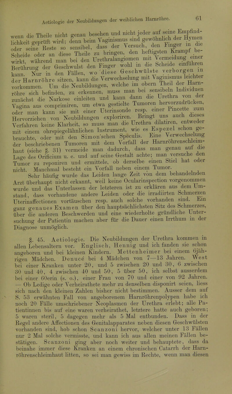 wenn die Theile nicht genau besehen und nicht jeder ^^^^ «^L^fmen Uchkeit geprüft wird; ^lenn heim Yag^^^^^^^^^^^ H^-- SeidTolf t Tese^ Thäe' zu^^rinTenX hktigsten |an.pf be während man bei den ürethralangiomen mit l^l^^f^-^mZ Berührung der Geschwulst den Finger wohl m die Scheide einfuhren kann Nur m den Fällen, wo diese Geschwülste verborgen m der Harnröhre sitzen, kann die Verwechselung mit Vagimsmus leichter vorkommen. Um die Neubüdungen, welche im obern Theil der Harn- röhre sich befinden, zu erkennen, muss man bei sensibeln Individuen zunächst die Narkose einleiten und kami dann die Urethra von der Vagina aus comprimiren, um etwa gestielte Tumoren l^ervorz^ ode° man kann sie mit einer Uterinsonde resp. emer Pmcette zum Hervorziehen von Neubildungen exploriren. Bringt uns JJ^^J;^ di^^^J Verfahren keine Klarheit, so muss man die Urethra dilatiren, entweder mit emem ohrspiegelähnlichen Instrument, wie es Espezel schon ge- brauchte, oder mit den Simon'schen Speculis. Eine Verwechselung der beschriebenen Tumoren mit dem VorfaU der Harnrohrenschleim- haut (siehe §. 31) vermeide man dadurch, dass man genau aut die Lao-e des Orificium u. e. und auf seine Gestalt achte; man yersuche den Tumor zu reponiren und ermittele, ob derselbe einen Stiel hat oder nicht. Manchmal besteht ein Vorfall neben einem Tumor Sehr häufig wurde das Leiden lange Zeit von dem behandelnden Arzt überhaupt nicht erkannt, weü keine Ocularinspection vorgenommen wurde und das Unterlassen der letzteren ist zu erklären aus dem Um- stand, dass vorhandene andere Leiden oder die irradiirten Schmerzen Uterinaffectionen vortäuschen resp. auch solche vorhanden sind. Em ganz genauesExamen über den hauptsächlichsten Sitz des Schmerzes, über die anderen Beschwerden und eine wiederholte gründliche Unter- suchung der Patientin machen aber für die Dauer einen Irrthum m der Diagnose unmöglich. §.45. Aetiologie. Die Neubildungen der Urethra kommen in allen Lebensaltern vor. Englisch, Hennig und ich fanden sie schon angeboren und bei kleinen Kindern. Mettenheimer bei einem 6jäh- rig'en Mädchen. Denuce bei 4 Mädchen von 7—13 Jahren. West bei einer Kranken unter 20, und 5 zwischen 20 und 30, 6 zwischen 30 und 40, 4 zwischen 40 und 50, 5 über 50, ich selbst ausserdem bei einer 60erin (s. o.), einer Frau von 70 und einer von 92 Jahren. — Ob Ledige oder Verheirathete mehr zu denselben disponirt seien, Hess sich nach den kleinen Zahlen bisher nicht bestimmen. Ausser dem auf S. 53 erwähnten Fall von angeborenem Harnröhrenpolypen habe ich noch 20 Fälle umschriebener Neoplasmen der Urethra erlebt; alle Pa- tientinnen bis auf eine waren verheirathet, letztere hatte auch geboren; 5 waren steril, 5 dagegen mehr als 5 Mal entbunden. Dass in der Regel andere Affectionen des Genitalapparates neben diesen Geschwülsten vorhanden sind, hob schon Scanzoni hervor, welcher unter 13 Fällen nur 2 Mal solche vermisste, und kann ich aus allen meinen Fällen be- stätigen. Scanzoni ging aber noch weiter und behauptete, dass da beinahe immer diese Kranken an einem chronischen Catarrh der Harn- röhrenschleimhaut litten, so sei man gewiss im Rechte, wenn man diesen